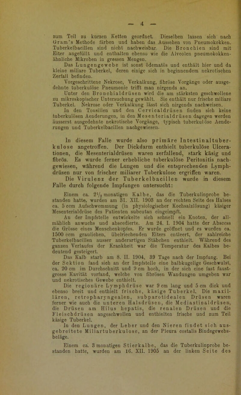 zum Teil zu kurzen Ketten geordnet. Dieselben lassen sich nach 4 (iram’s Methode färben und haben das Aussehen von Pneumokokken. Tuberkelbacillen sind nicht nachweisbar Die Bronchien sind mit Eiter angefüllt und enthalten ebenso wie die Alveolen pneumokokken- ähnliche Mikroben in grossen Mengen. Das Lungengewebe ist sonst ödematös und enthält hier und da kleine miliare Tuberkel, deren einige sich in beginnendem nekrotischen Zerfall befinden. Vorgeschrittene Nekrose, Verkalkung, fibröse Vorgänge oder ausge- dehnte tuberkulöse Pneumonie trifft man nirgends an. ; Unter den Bronchialdrüsen wird die am stärksten geschwollene zu mikroskopischer Untersuchung gewählt. Sie enthält nur frische miliare Tuberkel. Nekrose oder Verkalkung lässt sich nirgends nachweisen. In den Tonsillen und den Gervicaldrüsen finden sich keine tuberkulösen Aenderungen, in den Mesenterialdrüsen dagegen werden äusserst ausgedehnte nekrotische Vorgänge, typisch tuberkulöse Aende- rungen und Tuberkelbacillen nacbgewiesen. ln diesem Falle wurde also primäre Intestinal tuber- kulöse angetioffen. Der Dickdarm enthielt tuberkulöse Ulcera- tionen, die Mesenterialdrüsen waren zerfallend, stark käsig und fibrös. Es wurde ferner erhebliche tuberkulöse Peritonitis nach- gewiesen, während die Lungen und die entsprechenden Lymph- drüsen nur von frischer miliarer Tuberkulose ergriffen waren. Die Virulenz der Tuberkelbacillen wurde in diesem Falle durch folgende Impfungen untersucht: Einem ca. 2V2 monatigen Kalbe, das die Tuberkulinprobe be- standen hatte, wurden am Sl. XII. 1903 an der rechten Seite des Halses ca. 5 ccm Aufschwemmung (in physiologischer Kochsalzlösung) käsiger Mesenterialdrüse des Patienten subcutan eingeimpft. An der Impfstelle entwickelte sich schnell ein Knoten, der all- mählich an wuchs und abscedierte. Am 24. I. 1904 hatte der Absccss die Grösse eines Menschenkopfes. Er wurde geöffnet und es wurden ca. 1500 ccm graulichen, übelriechenden Eiters entleert, der zahlreiche Tuberkelbacillen ausser anderartigen Stäbchen enthielt. Während des ganzen Verlaufes der Krankheit war die Temperatur des Kalbes be- deutend gesteigert. Diis Kalb starb am 8. II. 1904, 39 Tage nach der Impfung. Bei der Sektion fand sich an der Impfstelle eine halbkugelige Geschwulst, ca. 20 cm im Durchschnitt und 9 cm hoch, in der sich eine fast faust- grosse Kavität vorfand, welche von fibrösen M^andungen umgeben war und nekrotisches Gewebe enthielt. Die regionäre Lymphdrüse war 9cm lang und 5cm dick und ebenso breit und enthielt frische, käsige Tuberkel. Die maiil- lären, retropharyngealen, sub parotidealen Drüsen waren ferner wie auch die unteren Halsdrüsen, die Mediastinaldrüsen, die Drüsen am Hilus bepatis, die renalen Drüsen und die Fleischdrüsen angeschwollen und enthielten frische und zum Teil käsige Tuberkel. In den Lungen, der Leber und den Nieren findet sich aus- gebreitete Miliartuberkulose, an der Pleura costalis Bindegewebs- beläge. Einem ca. 3 monatigen Stierkalbe, das die Tuberkulinprobe be- standen hatte, wurden am 16. XII. 1905 an der linken Seite des