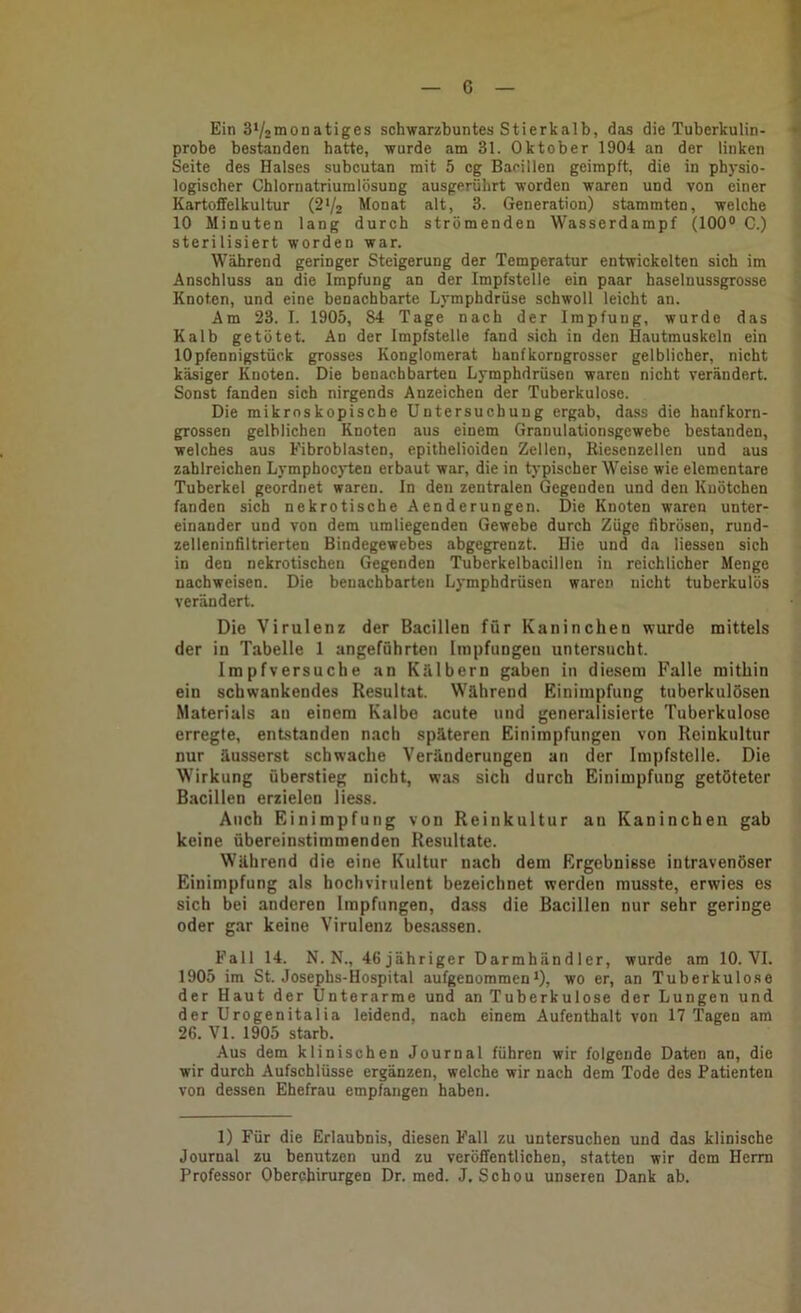 Ein S^siiionatiges schwarzbuntes Stierkalb, das die Tuberkulin- probe bestanden hatte, wurde am 31. Oktober 1904 an der linken Seite des Halses subcutan mit 5 cg Bacillen geimpft, die in physio- , logischer Chlornatriumlösung ausgerührt worden waren und von einer Kartoffelkultur (2*/2 Monat alt, 3. Generation) stammten, welche 10 Minuten lang durch strömenden Wasserdampf (100® C.) sterilisiert worden war. Während geringer Steigerung der Temperatur entwickelten sich im Anschluss an die Impfung an der Impfstelle ein paar haselnussgrosse Knoten, und eine benachbarte Lymphdrüse schwoll leicht an. Am 23. I. 1905, 84 Tage nach der Impfung, wurde das Kalb getötet. An der Impfstelle fand sich in den Hautmuskeln ein 10Pfennigstück grosses Konglomerat hanfkorngrosser gelblicher, nicht käsiger Knoten. Die benachbarten Lymphdrüsen waren nicht verändert. Sonst fanden sich nirgends Anzeichen der Tuberkulose. Die mikroskopische Untersuchung ergab, dass die hanfkorn- grossen gelblichen Knoten aus einem Granulationsgewebe bestanden, welches aus Fibroblasten, epithelioiden Zellen, Riesenzellen und aus zahlreichen Lymphocyten erbaut war, die in typischer Weise wie elementare Tuberkel geordnet waren, ln den zentralen Gegenden und den Knötchen fanden sich nekrotische Aenderungen. Die Knoten waren unter- einander und von dem umliegenden Gewebe durch Züge fibrösen, rund- zelleninfiltrierten Bindegewebes abgegrenzt. Hie und da Hessen sich in den nekrotischen Gegenden Tuberkelbacillen in reichlicher Menge nacbweisen. Die benachbarten Lymphdrüsen waren nicht tuberkulös verändert. Die Virulenz der Bacillen für Kaninchen wurde mittels der in Tabelle 1 angeführten Impfungen untersucht. Impfversuche an Kälbern gaben in diesem Falle mithin ein schwankendes Resultat. Während Einimpfung tuberkulösen Materials au einem Kalbe acute und generalisierte Tuberkulose erregte, entstanden nach späteren Einimpfungen von Reinkultur nur äusserst schwache Veränderungen an der Impfstelle. Die Wirkung überstieg nicht, was sich durch Einimpfung getöteter Bacillen erzielen Hess. Auch Einimpfung von Reinkultur an Kaninchen gab keine übereinstimmenden Resultate. Während die eine Kultur nach dem Ergebnisse intravenöser Einimpfung als hochvirulent bezeichnet werden musste, erwies es sich bei anderen Impfungen, dass die Bacillen nur sehr geringe oder gar keine Virulenz besassen. Fall 14. N. N., 46 jähriger Darmhändler, wurde am 10. VI. 1905 im St. Josephs-Hospital aufgenommen*), wo er, an Tuberkulose der Haut der Unterarme und an Tuberkulose der Lungen und der Urogenitalia leidend, nach einem Aufenthalt von 17 Tagen am 26. VI. 1905 starb. Aus dem klinischen Journal führen wir folgende Daten an, die wir durch Aufschlüsse ergänzen, welche wir nach dem Tode des Patienten von dessen Ehefrau empfangen haben. 1) Für die Erlaubnis, diesen Fall zu untersuchen und das klinische Journal zu benutzen und zu veröffentlichen, statten wir dem Herrn Professor Oberchirurgen Dr. med. J. Schon unseren Dank ab.