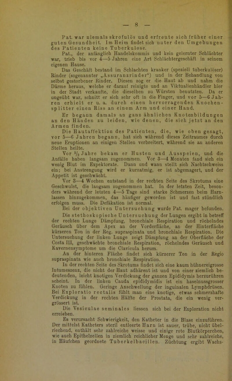 Pat. war niemals skrofulös und erfreute sich früher einer guten Gesundheit. Ira Heim findet sich unter den Umgebungen des Patienten keine Tuberkulose. Pat., der anfänglich Handelskommis und kein gelernter Schlächter war, trieb bis vor 4—5 Jahren eine Art Schlächtergeschäft in seinem eigenen Hause. Das Geschäft bestand im Schlachten kranker (speziell tuberkulöser) Rinder (sogenannter „Assuranzrinder“) und in der Behandlung von selbst gestorbener Rinder. Diesen zog er die Haut ab und nahm die Därme heraus, welche er darauf reinigte und an Viktualienhändler hier in der Stadt verkaufte, die dieselben zu Würsten benutzten. Da er ungeübt war, schnitt er sich sehr oft in die Finger, und vor 5—6 Jah- ren erhielt er u. a. durch einen hervorragenden Knochen- splitter einen Riss an einem Arm und einer Hand. Er begann damals an ganz ähnlichen Knotenbildungen an den Händen zu leiden, wie denen, die sich jetzt an den Armen finden. Die Hautaffektion des Patienten, die, wie oben gesagt, vor 5—G Jahren begann, hat sich während dieses Zeitraumes durch neue Eruptionen an einigen Stellen verbreitert, während sie an anderen Stellen heilte. Vor Vz Jahre bekam er Husten und Ausspeien, und die Anfälle haben langsam zugenommen. Vor 3—4 Monaten fand sich ein wenig Blut im Expektorate. Dann und wann stellt sich Nachtschweiss ein; bei Anstrengung wird er kurzatmig, er ist abgemagert, und der Appetit ist geschwächt. Vor 3—4 Wochen entstand in der rechten Seite des Skrotums eine Geschwulst, die langsam zugenommen hat. In der letzten Zeit, beson- ders während der letzten 4—5 Tage sind starke Schmerzen beim Harn- lassen hinzugekommen, das häufiger geworden ist und fast stündlich erfolgen muss. Die Defäkation ist normal. Bei der objektiven Untersuchung wurde Pat. mager befunden. Die stethoskopische Untersuchung der Lungen ergibt in betreff der rechten Lunge Dämpfung, bronchiale Respiration und röchelndes Geräusch über dem Apex au der Vorderfläche, an der Hinterfläehe kürzeren Ton in der Reg. supraspinata und bronchiale Respiration. Die Untersuchung der Huken Lunge zeigt Dämpfung an der Oberfläche der Costa III, geschwächte bronchiale Respiration, röchelndes Geräusch und Kavernensymptome um die Clavicula herum. An der hinteren Fläche findet sich kürzerer Ton in der Regio supraspinata wie auch bronchiale Respiration. In der rechten Seite des Skrotums findet sich eine kaum hühnereigrosse Intumeszenz, die nicht der Haut adhärent ist und von einer ziemlich be- deutenden, leicht knotigen Verdickung der ganzen Epididymis herzurühren scheint. In der linken Cauda epididymidis ist ein haselnussgrosser Knoten zu fühlen. Geringe Anschwellung der inguinalen Lymphdrüsen. Bei Exp 1 oratio rectalis fühlt man eine knotige, etwas schmerzhafte Verdickung in der rechten Hälfte der Prostata, die ein wenig ver- grössert ist Die Vesiculae seminales Hessen sich bei der Exploration nicht erreichen. Es verursacht Schwierigkeit, den Katheter in die Blase einzuführen. Der mittelst Katheters steril entleerte Harn ist sauer, trübe, nicht übel- riechend, enthält sehr zahlreiche weisse und einige rote Blutkörperchen, wie auch Epithelzellen in ziemlich reichlicher Menge und sehr zahlreiche, in Häufchen geordnete Tuberkelbacjllen. Züchtung ergibt Wachs-