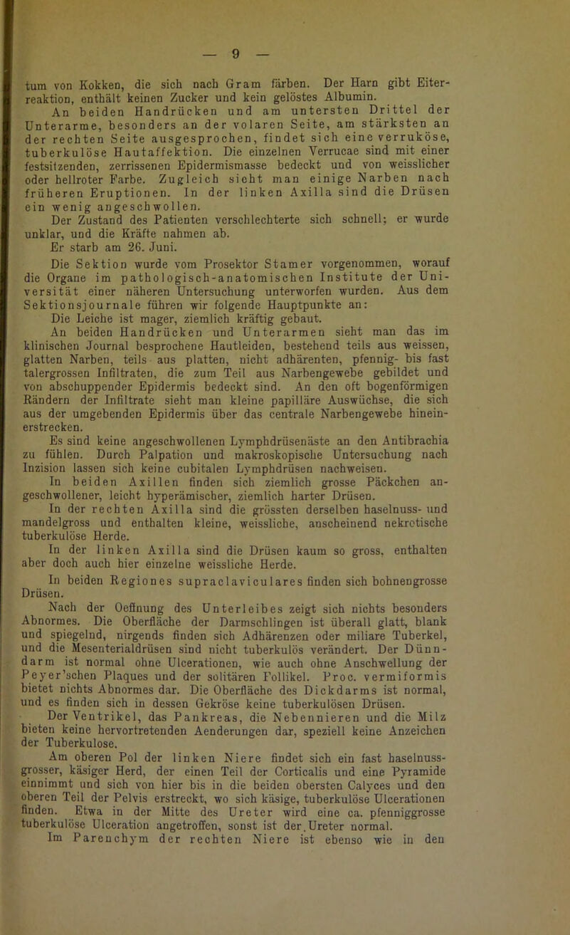 tum von Kokken, die sich nach Gram färben. Der Harn gibt Eiter- reaktion, enthält keinen Zucker und kein gelöstes Albumin. An beiden Handrücken und am untersten Drittel der Unterarme, besonders an der volaren Seite, am stärksten an der rechten Seite ausgesprochen, findet sich eine verruköse, tuberkulöse Hautaffektion. Die einzelnen Verrucae sind mit einer festsilzenden, zerrissenen Epidermismasse bedeckt und von weisslicher oder hellroter Farbe. Zugleich sieht man einige Narben nach früheren Eruptionen, ln der linken Axilla sind die Drüsen ein wenig angeschwollen. Der Zustand des Patienten verschlechterte sich schnell; er wurde unklar, und die Kräfte nahmen ab. Er starb am 26. Juni. Die Sektion wurde vom Prosektor Stamer vorgenommen, worauf die Organe im pathologisch-anatomischen Institute der Uni- versität einer näheren Untersuchung unterworfen wurden. Aus dem Sektionsjournale führen wir folgende Hauptpunkte an: Die Leiche ist mager, ziemlich kräftig gebaut. An beiden Handrücken und Unterarmen sieht man das im klinischen Journal besprochene Hautleiden, bestehend teils aus weissen, glatten Narben, teils aus platten, nicht adhärenten, pfennig- bis fast talergrossen Infiltraten, die zum Teil aus Narbengewebe gebildet und von abschuppender Epidermis bedeckt sind. An den oft bogenförmigen Rändern der Infiltrate sieht man kleine papilläre Auswüchse, die sich aus der umgebenden Epidermis über das centrale Narbengewebe hinein- erstrecken. Es sind keine angeschwollenen Lymphdrüsenäste an den Antibrachia zu fühlen. Durch Palpation und makroskopische Untersuchung nach Inzision lassen sich keine cubitalen Lymphdrüsen nachweisen. In beiden Axillen finden sich ziemlich grosse Päckchen an- geschwollener, leicht hyperämischer, ziemlich harter Drüsen. In der rechten Axilla sind die grössten derselben haselnuss-und mandelgross und enthalten kleine, weissliche, anscheinend nekrotische tuberkulöse Herde. In der linken Axilla sind die Drüsen kaum so gross, enthalten aber doch auch hier einzelne weissliche Herde. In beiden Regiones supraclaviculares finden sich bohnengrosse Drüsen. Nach der Oefinung des Unterleibes zeigt sich nichts besonders Abnormes. Die Oberfläche der Darmschlingen ist überall glatt, blank und spiegelnd, nirgends finden sich Adhärenzen oder miliare Tuberkel, und die Mesenterialdrüsen sind nicht tuberkulös verändert. Der Dünn- darm ist normal ohne Ulcerationen, wie auch ohne Anschwellung der Peyer’schen Plaques und der solitären Follikel. Proc. vermiformis bietet nichts Abnormes dar. Die Oberfläche des Dickdarms ist normal, und es finden sich in dessen Gekröse keine tuberkulösen Drüsen. Der Ventrikel, das Pankreas, die Nebennieren und die Milz bieten keine hervortretenden Aenderungen dar, speziell keine Anzeichen der Tuberkulose. Am oberen Pol der linken Niere findet sich ein fast haselnuss- grosser, käsiger Herd, der einen Teil der Corticalis und eine Pyramide einnimmt und sich von hier bis in die beiden obersten Calyces und den oberen Teil der Pelvis erstreckt, wo sich käsige, tuberkulöse Ulcerationen finden. Etwa in der Mitte des Ureter wird eine ca. pfenniggrosse tuberkulöse Ulceration angetroffen, sonst ist der.Ureter normal. Im Parenchym der rechten Niere ist ebenso wie in den