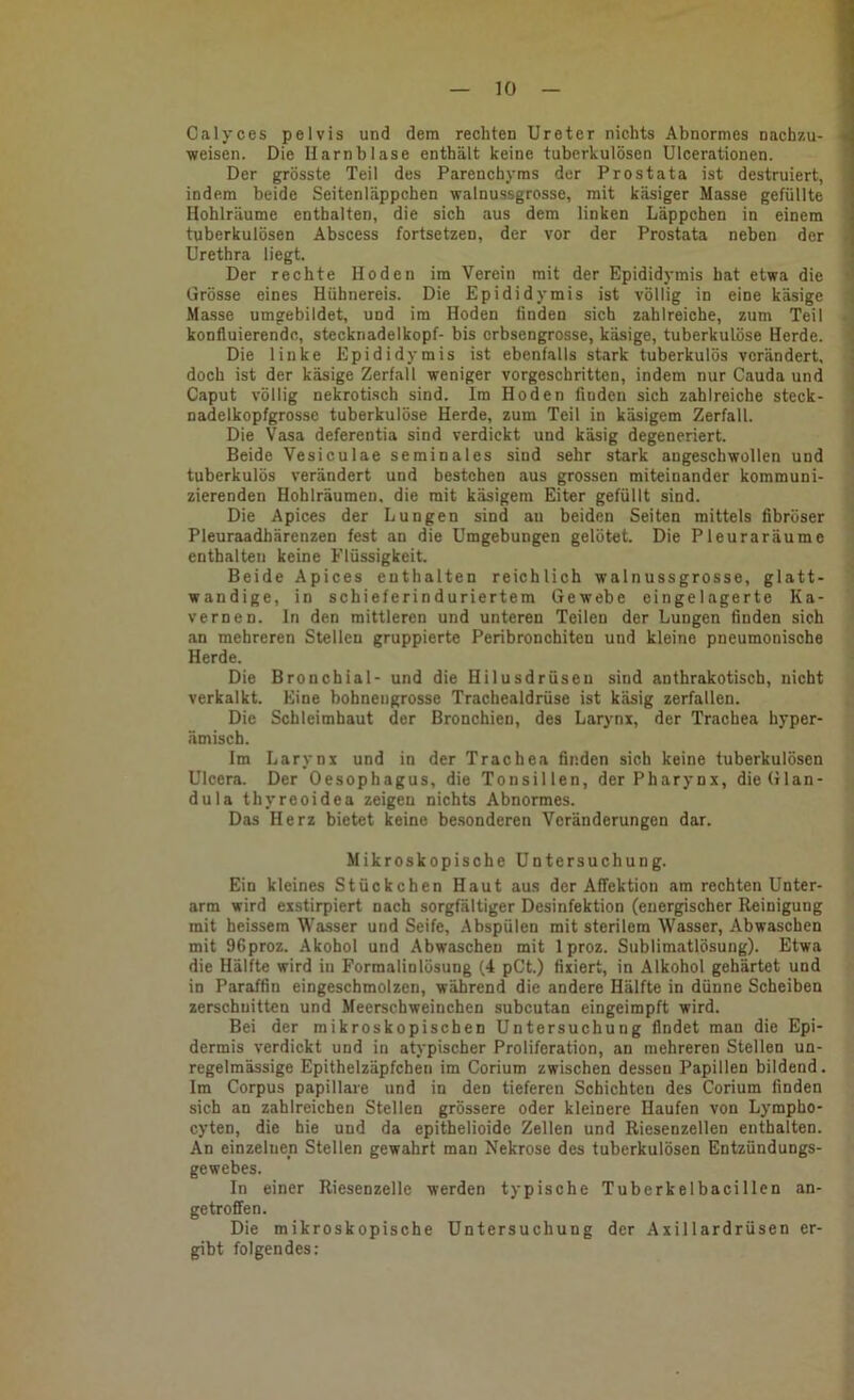 Calyces pelvis und dem rechten Ureter nichts Abnormes nachzu- J ■weisen. Die Harnblase enthält keine tuberkulösen Ulcerationen. ' Der grösste Teil des Parenchyms der Prostata ist destruiert, ! indem beide Seitenläppchen walnussgrosse, mit käsiger Masse gefüllte Hohlräume enthalten, die sich aus dem linken Läppchen in einem tuberkulösen Abscess fortsetzen, der vor der Prostata neben der i Urethra liegt. ' Der rechte Hoden im Verein mit der Epididymis hat etwa die « Grösse eines Hühnereis. Die Epididymis ist völlig in eine käsige i Masse umgebildet, und im Hoden linden sich zahlreiche, zum Teil -j konfluierendc, Stecknadelkopf- bis erbsengrosse, käsige, tuberkulöse Herde, j Die linke Epididymis ist ebenfalls stark tuberkulös verändert, j doch ist der käsige Zerfall weniger vorgeschritten, indem nur Cauda und J Caput völlig nekrotisch sind. Im Hoden finden sich zahlreiche steck- i nadelkopfgrossc tuberkulöse Herde, zum Teil in käsigem Zerfall. Die Vasa deferentia sind verdickt und käsig degeneriert. ! Beide Vesiculae seminales sind sehr stark angeschwollen und ' tuberkulös verändert und bestehen aus grossen miteinander kommuni- zierenden Hohlräumen. die mit käsigem Eiter gefüllt sind. Die Apices der Lungen sind au beiden Seiten mittels fibröser Pleuraadhärenzen fest an die Umgebungen gelötet. Die Pleuraräume enthalten keine Flüssigkeit. Beide Apices enthalten reichlich walnussgrosse, glatt- wandige, in schieferinduriertem Gewebe eingelagerte Ka- vernen. In den mittleren und unteren Teilen der Lungen finden sich an mehreren Stellen gruppierte Peribronchiten und kleine pneumonische Herde. Die Bronchial- und die Hilusdrüsen sind anthrakotisch, nicht verkalkt. Eine bohnengrosse Trachealdrüse ist käsig zerfallen. Die Schleimhaut der Bronchien, des Larynx, der Trachea hyper- ämisch. Ira Larynx und in der Trachea finden sich keine tuberkulösen Ulcera. Der Oesophagus, die Tonsillen, der Pharynx, die Glan- dula thyreoidea zeigen nichts Abnormes. Das Herz bietet keine be.sonderen Veränderungen dar. Mikroskopische Untersuchung. Ein kleines Stückchen Haut aus der Affektion am rechten Unter- arm wird exstirpiert nach sorgfältiger Desinfektion (energischer Reinigung mit heissem Wasser und Seife, .Abspülen mit sterilem Wasser, Abwaschen mit 96proz. Akohol und Abwaschen mit 1 proz. Sublimatlösung). Etwa die Hälfte wird in Formalinlösung (4 pCt.) fixiert, in Alkohol gehärtet und in Paraffin eingeschmolzen, während die andere Hälfte in dünne Scheiben zerschnitten und Meerschweinchen subcutan eingeimpft wird. Bei der mikroskopischen Untersuchung findet man die Epi- dermis verdickt und in atypischer Proliferation, an mehreren Stellen un- regelmässige Epithelzäpfchen im Corium zwischen dessen Papillen bildend. Im Corpus papillare und in den tieferen Schichten des Corium finden sich an zahlreichen Stellen grössere oder kleinere Haufen von Lympho- cyten, die hie und da epithelioide Zellen und Riesenzellen enthalten. An einzelnen Stellen gewahrt man Nekrose des tuberkulösen Entzündungs- gewebes. In einer Riesenzelle werden typische Tuberkelbacillen an- getroffen. Die mikroskopische Untersuchung der Axillardrüsen er- gibt folgendes:
