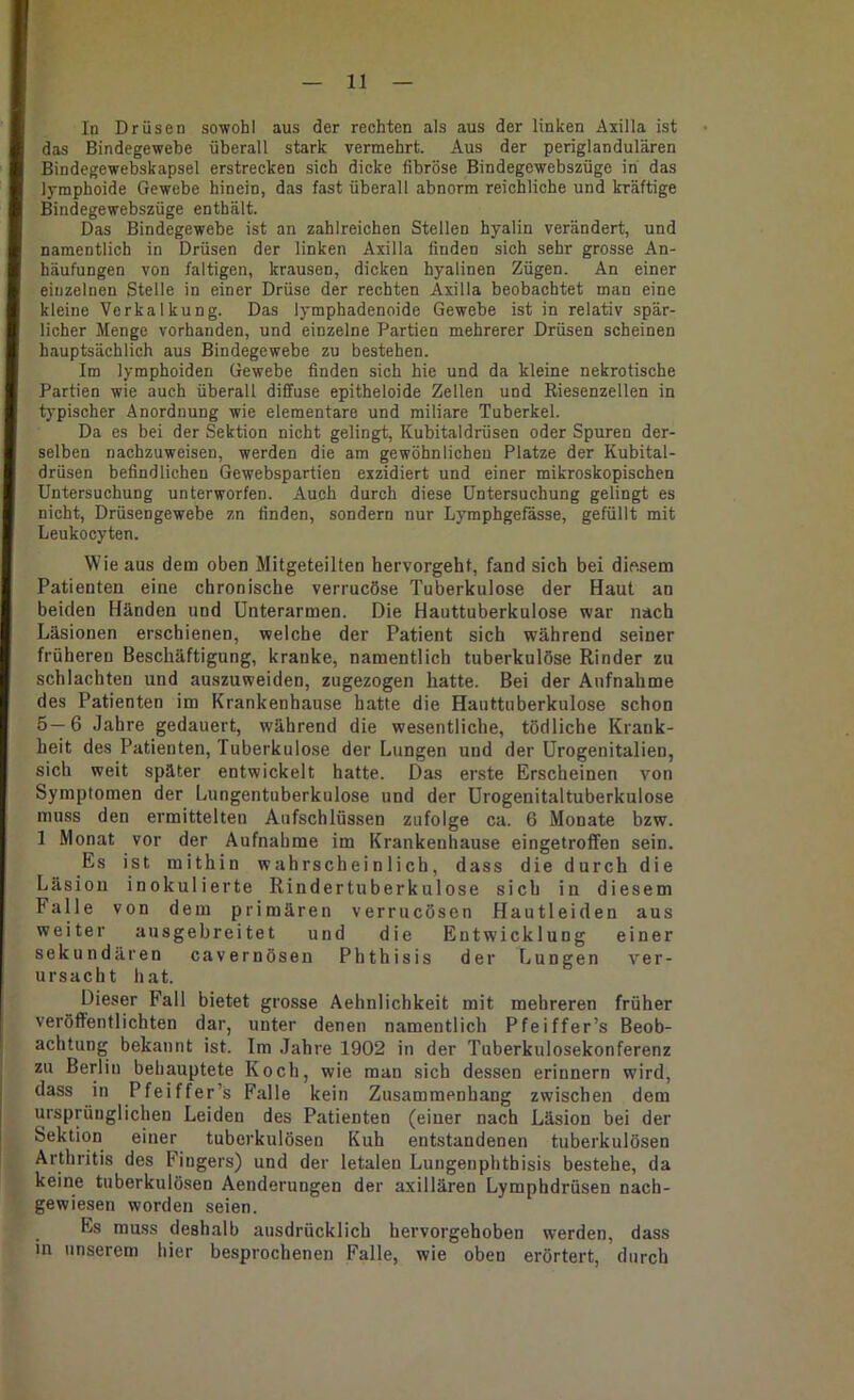 In Drüsen sowohl aus der rechten als aus der linken Axilla ist das Bindegewebe überall stark vermehrt. Aus der periglandulären Bindegewebskapsel erstrecken sich dicke fibröse Bindegewebszüge in das lymphoide Gewebe hinein, das fast überall abnorm reichliche und kräftige Bindegewebszüge enthält. Das Bindegewebe ist an zahlreichen Stellen hyalin verändert, und namentlich in Drüsen der linken Axilla finden sich sehr grosse An- häufungen von faltigen, krausen, dicken hyalinen Zügen. An einer einzelnen Stelle in einer Drüse der rechten Axilla beobachtet man eine kleine Verkalkung. Das lymphadenoide Gewebe ist in relativ spär- licher Menge vorhanden, und einzelne Partien mehrerer Drüsen scheinen hauptsächlich aus Bindegewebe zu bestehen. Im lymphoiden Gewebe finden sich hie und da kleine nekrotische Partien wie auch überall diffuse epitheloide Zellen und Riesenzellen in typischer Anordnung wie elementare und miliare Tuberkel. Da es bei der Sektion nicht gelingt, Kubitaldrüsen oder Spuren der- selben nachzuweisen, werden die am gewöhnlicheu Platze der Kubital- drüsen befindlichen Gewebspartien exzidiert und einer mikroskopischen Untersuchung unterworfen. Auch durch diese Untersuchung gelingt es nicht, Drüsengewebe zn finden, sondern nur Lymphgefässe, gefüllt mit Leukocyten. Wie aus dem oben Mitgeteilten hervorgeht, fand sich bei diesem Patienten eine chronische verrucöse Tuberkulose der Haut an beiden Händen und Unterarmen. Die Hauttuberkulose war nach Läsionen erschienen, welche der Patient sich während seiner früheren Beschäftigung, kranke, namentlich tuberkulöse Rinder zu schlachten und auszuweiden, zugezogen hatte. Bei der Aufnahme des Patienten im Krankenhause hatte die Hauttuberkulose schon 5—6 Jahre gedauert, während die wesentliche, tödliche Krank- heit des Patienten, Tuberkulose der Lungen und der ürogenitalien, sich weit später entwickelt hatte. Das erste Erscheinen von Symptomen der Lungentuberkulose und der Urogenitaltuberknlose muss den ermittelten Aufschlüssen zufolge ca. 6 Monate bzw. 1 Monat vor der Aufnahme im Krankenhause eingetroffen sein. Es ist mithin wahrscheinlich, dass die durch die Läsion inokulierte Rindertuberkulose sich in diesem Falle von dem primären verrucösen Hautleiden aus weiter ausgebreitet und die Entwicklung einer sekundären cavernösen Phthisis der Lungen ver- ursacht hat. Dieser Fall bietet grosse Aehnlichkeit mit mehreren früher veröffentlichten dar, unter denen namentlich Pfeiffer’s Beob- achtung bekannt ist. Im Jahre 1902 in der Tuberkulosekonferenz zu Berlin behauptete Koch, wie man sich dessen erinnern wird, dass in Pfeiffer’s Falle kein Zusammenhang zwischen dem ursprünglichen Leiden des Patienten (einer nach Läsion bei der Sektion einer tuberkulösen Kuh entstandenen tuberkulösen Arthritis des Fingers) und der letalen Lungenphthisis bestehe, da keine tuberkulösen Aenderungen der axillären Lymphdrüsen nach- gewiesen worden seien. Es muss deshalb ausdrücklich hervorgehoben werden, dass in unserem hier besprochenen Falle, wie oben erörtert, durch