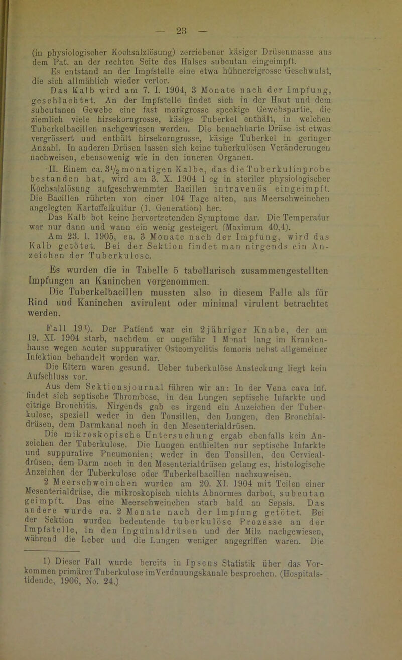 (iii physiologischer Koclisalzlösung) zerriebener käsiger Driisenmasse ans dem P’at. an der rechten Seite des Halses subcutan eingoimpft. Es entstand an der Impfstelle eine etwa hühnereigrosse Geschwulst, die sich allmählich wieder verlor. Das Kalb wird arn 7. I. 1904, 3 Monate nach der Impfung, geschlachtet. An der Impfstelle findet sich in der Haut und dem subcutanen Gewebe eine fast markgrosse speckige Gewebspartie, die ziemlich viele hirsekorngrosse, käsige Tuberkel enthält, in welchen Tuberkelbacillen nachgewiesen werden. Die benachbarte Drüse ist etwas vergrössert und enthält hirsekorngrosse, käsige Tuberkel in geringer Anzahl. In anderen Drüsen lassen sich keine tuberkulösen Veränderungen nachweisen, ebensowenig wie in den inneren Organen. II. Einem ca. S'/s monatigen Kalbe, das die Tuberkulinprobe bestanden hat, wird am 3. X. 1904 1 cg in steriler physiologischer Kochsalzlösung aufgeschwemrater Bacillen intravenös eingeimpft. Die Bacillen rührten von einer 104 Tage alten, aus Meerschweinchen angelegten Kartoffelkultur (1. Generation) her. Das Kalb bot keine hervortretenden Symptome dar. Die Temperatur war nur dann und wann ein wenig gesteigert (Maximum 40,4). Am 23. 1. 1905, ca. 3 Monate nach der Impfung, wird das Kalb getötet. Bei der Sektion findet man nirgends ein An- zeichen der Tuberkulose. Es wurden die in Tabelle 5 tabellarisch zusammengestellteii Impfungen an Kaninchen vorgenommen. Die Tuherkelbacillen mussten also in diesem Falle als für Rind und Kaninchen avirulent oder minimal virulent betrachtet werden. Fall 19^). Der Patient war ein 2jähriger Knabe, der am 19. XI. 1904 starb, nachdem er ungefähr 1 Mmat lang im Kranken- hause wegen acuter suppurativer Osteomyelitis femoris nebst allgemeiner Infektion behandelt worden war. Die Eltern waren gesund, lieber tuberkulöse Ansteckung liegt kein Aufschluss vor. Aus dem Sektionsjourual führen wir an: ln der Vena cava inf. findet sich septische Thrombose, in den Lungen septische Infarkte und eitrige Bronchitis. Nirgends gab es irgend ein Anzeichen der Tuber- kulose, speziell weder in den Tonsillen, den Lungen, den Bronchial- drüsen, dem Darrakanal noch in den Mesenterialdrüsen. Die mikroskopische Untersuchung ergab ebenfalls kein An- zeichen der Tuberkulose. Die Lungen enthielten nur septische Infarkte und suppurative Pneumonien; weder io den Tonsillen, den Cervical- drüsen, dem Darm noch in den Mesenterialdrüsen gelang es, histologische Anzeichen der Tuberkulose oder Tuberkelbacillen nachzuweisen. 2 Meerschweinchen wurden am 20. XI. 1904 mit Teilen einer Mesenterialdrüse, die mikroskopisch nichts Abnormes darbot, subcutan geimpft. Das eine Meerschweinchen starb bald an Sepsis. Das andere wurde ca. 2 Monate nach der Impfung getötet. Bei der Sektion wurden bedeutende tuberkulöse Prozesse an der Impfstelle, in den Inguinaldrüsen und der Milz nachgewiesen, während die Leber und die Lungen weniger angegriffen waren. Die 1) Dieser Fall wurde bereits in Ipsens Statistik über das Vor- kommen primärer Tuberkulose imVerdauungskanale besprochen. (Hospitals- tidende, 1906, No. 24.)