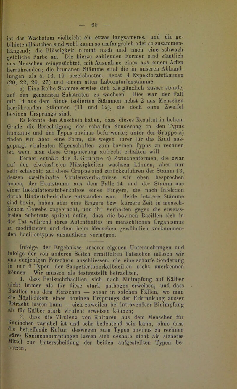 ist das Wachstum vielleicht eiu etwas langsameres, und die ge- bildeten Häutchen sind wohl kaum so umfangreich oder so zusammen‘- hängend; die Flüssigkeit nimmt nach und nach eine schwach gelbliche Farbe an. Die hierzu zählenden Formen sind sämtlich aus Menschen reingezüchtet, mit Ausnahme eines aus einem Affen i herrührenden; die humanen Stämme sind die in unseren Abhand- lungen als 5, 16, 19 bezeichneten, nebst 4 Expektoratstämmen (20, 22, 26, 27) und einem alten Laboratorienstamme. b) Eine Reihe Stämme erwies sich als gänzlich ausser stände, auf den genannten Substraten zu wachsen. Dies war der Fall 1 mit 14 aus dem Rinde isolierten Stämmen nebst 2 aus Menschen I herrührenden Stämmen (11 und 12), die doch ohne Zweifel I bovinen Ursprungs sind. [ Es könnte den Anschein haben, dass dieses Resultat in hohem Grade die Berechtigung der scharfen Sonderung in den Typus humanus und den Typus bovinus befürworte; unter der Gruppe a) finden wir aber eine Form, die wegen ihrer für das Rind aus- geprägt virulenten Eigenschaften zum bovinen Typus zu rechnen ist, wenn man diese Gruppierung aufrecht erhalten will. Ferner enthält die 3. Gruppe c) Zwischenformen, die zwar auf den eiweissfreien Flüssigkeiten wachsen können, aber nur sehr schlecht; auf diese Gruppe sind zuröckzuführen der Stamm 13, dessen zweifelhafte Virulenzverhältnisse wir oben besprochen haben, der Hautstamm aus dem Falle 14 und der Stamm aus einer Inokulationstuberkulose eines Fingers, die nach Infektion durch Rindertuberkulose entstanden war. Beide letztere Stämme sind bovin, haben aber eine längere bzw. kürzere Zeit in mensch- lichem Gewebe zugebracht, und ihr Verhalten gegen die eiweiss- freien Substrate spricht dafür, dass die bovinen Bacillen sich in , der Tat während ihres Aufenthaltes im menschlichen Organismus zu modifizieren und dem beim Menschen gewöhnlich vorkommen- den Bacillentypus anzunähern vermögen. Infolge der Ergebnisse unserer eigenen Untersuchungen und infolge der von anderen Seiten ermittelten Tatsachen müssen wir uns denjenigen Forschern anschliessen, die eine scharfe Sonderung in nur 2 Typen der Säugetiertuberkelbacillen nicht anerkennen können. Wir müssen als festgestellt betrachten, 1. dass Perlsuchtbacillen sich nach Einimpfung auf Kälber nicht immer als für diese stark pathogen erweisen, und dass Bacillen aus dem Menschen — sogar in solchen Fällen, wo man die Möglichkeit eines bovinen Ursprungs der Erkrankung ausser Betracht lassen kann — sich zuweilen bei intravenöser Einimpfung als für Kälber stark virulent erweisen können; ! 2. dass die Virulenz von Kulturen aus dem Menschen für Kaninchen variabel ist und sehr bedeutend sein kann, ohne dass die betreffende Kultur deswegen zum Typus bovinus zu rechnen ; wäre; Kaninchenirapfungen lassen sich deshalb nicht als sicheres I Mittel zur Unterscheidung der beiden aufgestellten Typen be- 1 nutzen; j