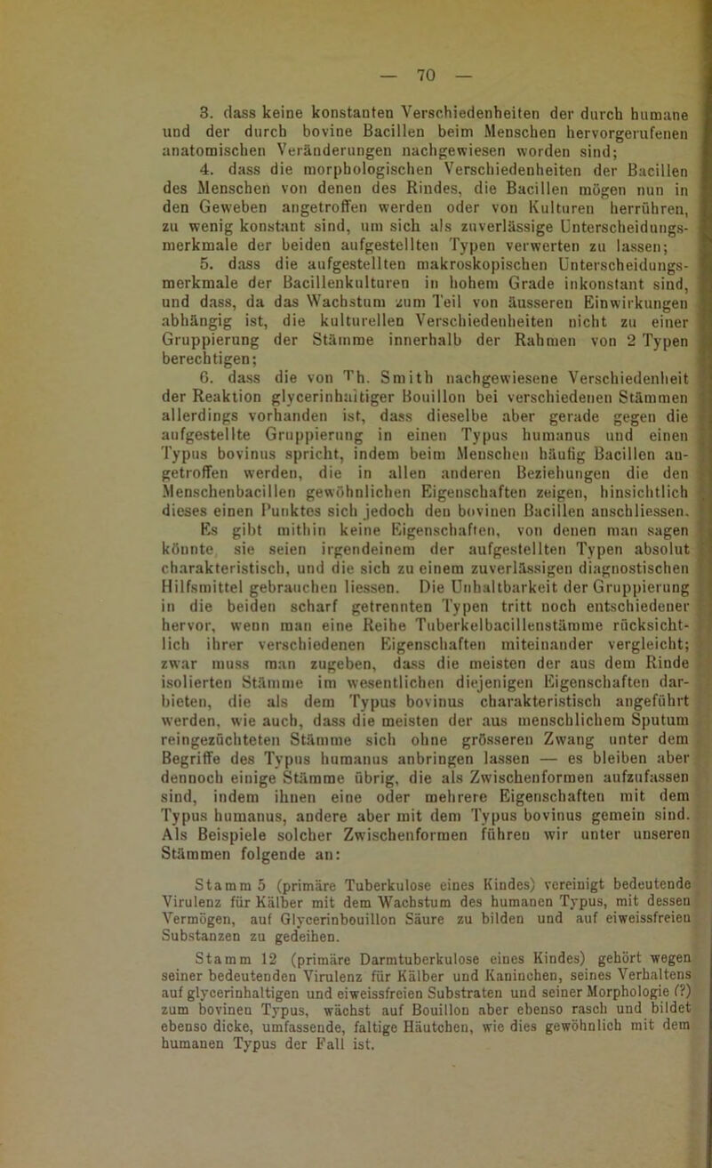 3. dass keine konstanten Verschiedenheiten der durch humane und der durch bovine Bacillen beim Menschen hervorgerufenen anatomischen Veränderungen nachgewiesen worden sind; 4. dass die morphologischen Verschiedenheiten der Bacillen des Menschen von denen des Rindes, die Bacillen mögen nun in den Geweben angetroflfen werden oder von Kulturen herrühren, zu wenig konstant sind, um sich als zuverlässige Unterscheidungs- merkmale der beiden aufgestellten Typen verwerten zu lassen; 5. dass die aufgestellten makroskopischen Unterscheidungs- merkmale der Bacillenkulturen in hohem Grade inkonstant sind, und dass, da das Wachstum zum Teil von äusseren Einwirkungen abhängig ist, die kulturellen Verschiedenheiten nicht zu einer Gruppierung der Stämme innerhalb der Rahmen von 2 Typen berechtigen; 6. dass die von 7’h. Smith nachgewiesene Verschiedenheit der Reaktion glycerinhnitiger Bouillon bei verschiedenen Stämmen allerdings vorhanden ist, dass dieselbe aber gerade gegen die aufgestellte Gruppierung in einen Typus humanus und einen Typus bovinus spricht, indem beim Menschen häufig Bacillen au- getroffen werden, die in allen anderen Beziehungen die den Menschenbacillen gewöhnlichen Eigenschaften zeigen, hinsichtlich dieses einen Punktes sich jedoch den bovinen Bacillen anschliessen. Es gibt mithin keine Eigenschaften, von denen man sagen könnte sie seien irgendeinem der aufgestellten Typen absolut charakteristisch, und die sich zu einem zuverlässigen diagnostischen Hilfsmittel gebrauchen Hessen. Die ünhaltbarkeit der Gruppierung in die beiden scharf getrennten Typen tritt noch entschiedener hervor, wenn man eine Reihe Tuberkelbacillenstärame rücksicht- lich ihrer verschiedenen Eigenschaften miteinander vergleicht; zwar muss man zugeben, dass die meisten der aus dem Rinde isolierten Stämme im wesentlichen diejenigen Eigenschaften dar- bieten, die als dem Typus bovinus charakteristisch angeführt werden, wie auch, dass die meisten der aus menschlichem Sputum reingezüchteten Stämme sich ohne grö.sseren Zwang unter dem Begriffe des Typus humanus anbringen lassen — es bleiben aber dennoch einige Stämme übrig, die als Zwischenformen aufzufassen sind, indem ihnen eine oder mehrere Eigenschaften mit dem Typus humanus, andere aber mit dem Typus bovinus gemein sind. Als Beispiele solcher Zwischenformen führen wir unter unseren Stämmen folgende an: Stamm 5 (primäre Tuberkulose eines Kindes) vereinigt bedeutende Virulenz für Kälber mit dem Wachstum des humanen Typus, mit dessen Vermögen, auf Glycerinbouillon Säure zu bilden und auf eiweissfreien Substanzen zu gedeihen. Stamm 12 (primäre Darmtuberkulose eines Kindes) gehört wegen seiner bedeutenden Virulenz für Kälber und Kaninchen, seines Verhaltens auf glycerinhaltigen und eiweissfreien Substraten und seiner Morphologie (?) zum bovinen Typus, wächst auf Bouillon aber ebenso rasch und bildet ebenso dicke, umfassende, faltige Häutchen, wie dies gewöhnlich mit dem humanen Typus der Fall ist.