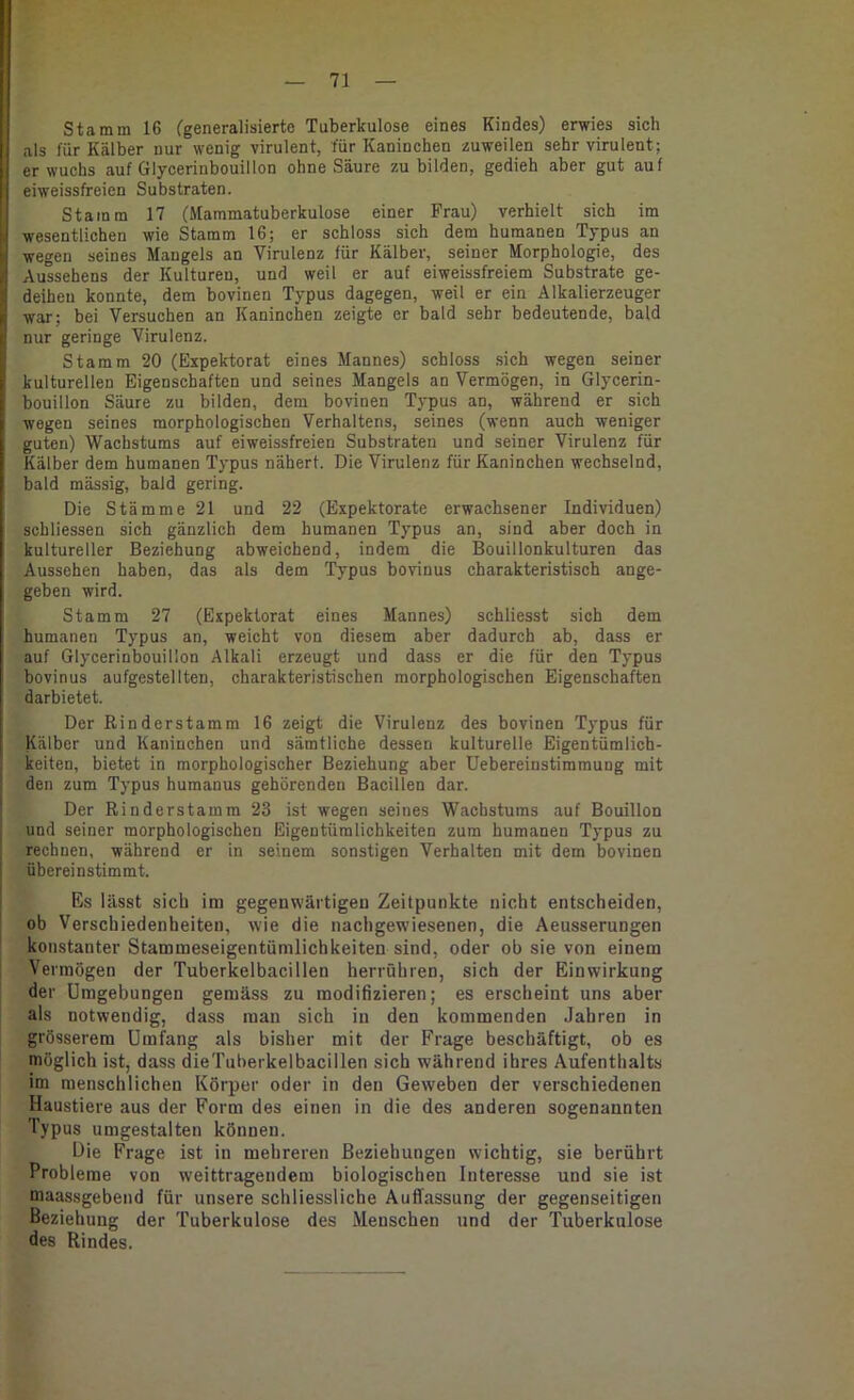 Stamm 16 (generalisierte Tuberkulose eines Kindes) erwies sich als für Kälber nur wenig virulent, für Kaninchen zuweilen sehr virulent; erwuchs auf Glycerinbouillon ohne Säure zu bilden, gedieh aber gut auf eiweissfreien Substraten. Stamm 17 (Mammatuberkulose einer Frau) verhielt sich im wesentlichen wie Stamm 16; er schloss sich dem humanen Typus an wegen seines Mangels an Virulenz für Kälber, seiner Morphologie, des Aussehens der Kulturen, und weil er auf eiweissfreiem Substrate ge- deihen konnte, dem bovinen Typus dagegen, weil er ein Alkalierzeuger war; bei Versuchen an Kaninchen zeigte er bald sehr bedeutende, bald nur geringe Virulenz. Stamm 20 (Expektorat eines Mannes) schloss sich wegen seiner kulturellen Eigenschaften und seines Mangels an Vermögen, in Glycerin- bouillon Säure zu bilden, dem bovinen Typus an, während er sich wegen seines morphologischen Verhaltens, seines (wenn auch weniger guten) Wachstums auf eiweissfreien Substraten und seiner Virulenz für Kälber dem humanen Typus nähert. Die Virulenz für Kaninchen wechselnd, bald mässig, bald gering. Die Stämme 21 und 22 (Expektorate erwachsener Individuen) schliessen sich gänzlich dem humanen Typus an, sind aber doch in kultureller Beziehung abweichend, indem die Bouillonkulturen das Aussehen haben, das als dem Typus bovinus charakteristisch ange- geben wird. Stamm 27 (Expektorat eines Mannes) schliesst sich dem humanen Typus an, weicht von diesem aber dadurch ab, dass er auf Glycerinbouillon Alkali erzeugt und dass er die für den Typus bovinus aufgestellten, charakteristischen morphologischen Eigenschaften darbietet. Der Rinderstamm 16 zeigt die Virulenz des bovinen Typus für Kälber und Kaninchen und sämtliche dessen kulturelle Eigentümlich- keiten, bietet in morphologischer Beziehung aber Uebereinstimmung mit den zum Typus humanus gehörenden Bacillen dar. Der Rinderstamm 23 ist wegen seines Wachstums auf Bouillon und seiner morphologischen Eigentümlichkeiten zum humanen Typus zu rechnen, während er in seinem sonstigen Verhalten mit dem bovinen übereinstimmt. Es lässt sich inn gegenwärtigen Zeitpunkte nicht entscheiden, ob Verschiedenheiten, wie die nachgew'iesenen, die Aeusserungen ! konstanter Stammeseigentümlichkeiten sind, oder ob sie von einem I Vermögen der Tuberkelbacillen herrühren, sich der Einwirkung ' der Umgebungen gemäss zu modifizieren; es erscheint uns aber als notwendig, dass man sich in den kommenden Jahren in grösserem Umfang als bisher mit der Frage beschäftigt, ob es möglich ist, dass die Tuberkelbacillen sich während ihres Aufenthalts im menschlichen Körper oder in den Geweben der verschiedenen Haustiere aus der Form des einen in die des anderen sogenannten Typus umgestalten können. Die Frage ist in mehreren Beziehungen wichtig, sie berührt Probleme von weittragendem biologischen Interesse und sie ist maassgebeiid für unsere schliessliche Auffassung der gegenseitigen Beziehung der Tuberkulose des Menschen und der Tuberkulose des Rindes.