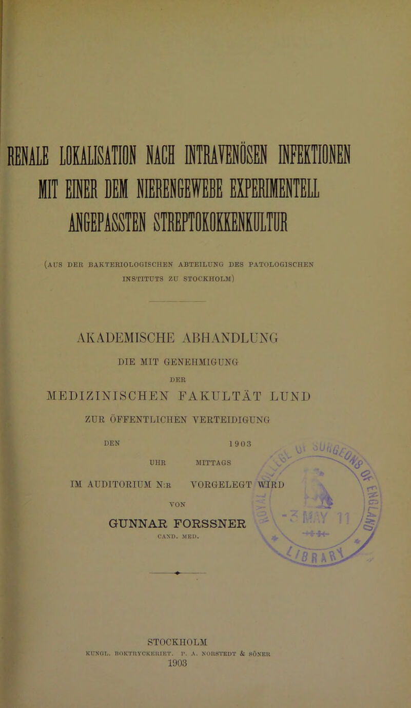 (AUS DER BAKTERIOLOGISCHEN ABTEILUNG DES PATOLOG1SCIIEN INSTITUTS ZU STOCKHOLM) AKADEMISCHE ABHANDLüNG DIE MIT GENEHMIGUNG DER MEDIZINISCHEN FAKULTÄT LUND ZUR ÖFFENTLICHEN VERTEIDIGUNG den 1903 UHR MITTAGS IM AUDITORIUM N:r VORGELEGT WIRD VON GUNNAR FORSSNER CAND. MED. STÄVix STOCKHOLM KL'NGL. noKTUYCKEIlIET. I». A. NORSTEDT & HÖNER 1903