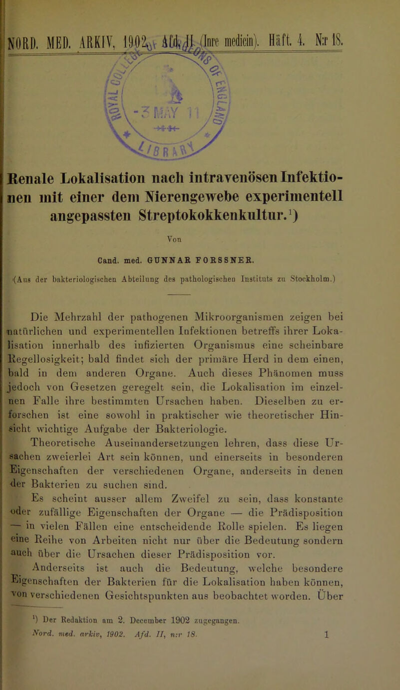 Renale Lokalisation nach intravenösen Infektio- nen mit einer (lein Nierengewebe experimentell angepassten Streptokokken knltnr.1) Von Cand. med. GUNNAR FORSSNER. (Aus der bakteriologischen Abteilung des pathologischen Instituts zu Stockholm.) Die Mehrzahl der pathogenen Mikroorganismen zeigen bei natürlichen und experimentellen Infektionen betreffs ihrer Loka- lisation innerhalb des infizierten Organismus eine scheinbare Regellosigkeit; bald findet sich der primäre Herd in dem einen, bald in dem anderen Organe. Auch dieses Phänomen muss jedoch von Gesetzen geregelt sein, die Lokalisation im einzel- nen Falle ihre bestimmten Ursachen haben. Dieselben zu er- forschen ist eine sowohl in praktischer wie theoretischer Hin- sicht wichtige Aufgabe der Bakteriologie. Theoretische Auseinandersetzungen lehren, dass diese Ur- sachen zweierlei Art sein können, und einerseits in besonderen Eigenschaften der verschiedenen Organe, anderseits in denen der Bakterien zu suchen sind. Es scheint ausser allem Zweifel zu sein, dass konstante oder zufällige Eigenschaften der Organe — die Prädisposition ’ — in vielen Fällen eine entscheidende Rolle spielen. Es liegen eine Reihe von Arbeiten nicht nur über die Bedeutung sondern auch über die Ursachen dieser Prädisposition vor. Anderseits ist auch die Bedeutung, welche besondere Eigenschaften der Bakterien für die Lokalisation haben können, von verschiedenen Gesichtspunkten aus beobachtet worden. Uber *) Der Redaktion am 2. Dccember 1902 zugegangen.