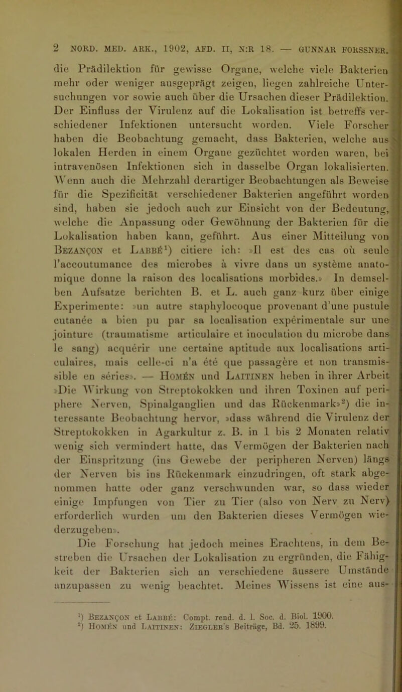 die Prädilektion fi’ir gewisse Organe, welche viele Bakterien mehr oder weniger ausgeprägt zeigen, liegen zahlreiche Unter- • Buchungen vor sowie auch über die Ursachen dieser Prädilektion. i Der Einfluss der Virulenz auf die Lokalisation ist betreffs ver- 9 schiedener Infektionen untersucht worden. Viele Forscher J haben die Beobachtung gemacht, dass Bakterien, welche ausN lokalen Herden in einem Organe gezüchtet worden waren, bei« intravenösen Infektionen sich in dasselbe Organ lokalisierten, I Wenn auch die Mehrzahl derartiger Beobachtungen als Beweise ä für die Spezificität verschiedener Bakterien angeführt worden j sind, haben sie jedoch auch zur Einsicht von der Bedeutung,« welche die Anpassung oder Gewöhnung der Bakterien für die -q Lokalisation haben kann, geführt. Aus einer Mitteilung von Bezan^on et Labb^1) citiere ich: »II est des cus oii seulerj l’accoutumance des microbes ä vivre dans un syst&me anato-l mique donne la raison des localisations morbides.» In demsel- 1 ben Aufsatze berichten B. et L. auch ganz kurz über einige I Experimente: un autre staphylocoque provenant d’une pustule ' cutanee a bien pu par sa localisation experimentale sur une jointure (traumatisme articulaire et inoculatiou du microbe dans le sang) acquerir une certaine aptitude aux localisations arti- culaires, mais celle-ci n’a ete que passag&re et non transmis- sible en series*. — IIo.män und Laitinen heben in ihrer Arbeit »Die Wirkung von Streptokokken und iliren Toxinen auf peri- phere Nerven, Spinalganglien uud das Rückenmark»2) die in- teressante Beobachtung hervor, »dass während die Virulenz der Streptokokken in Agarkultur z. B. in 1 bis 2 Monaten relativ wenig sich vermindert hatte, das Vermögen der Bakterien nach der Einspritzung (ins Gewebe der peripheren Nerven) längs der Nerven bis ins Rückenmark einzudringen, oft stark abge- nommen hatte oder ganz verschwunden war, so dass wieder einige Impfungen von Tier zu Tier (also von Nerv zu Nerv) erforderlich wurden um den Bakterien dieses Vermögen wie- derzugeben». Die Forschung hat jedoch meines Erachtens, in dem Be- streben die Ursachen der Lokalisation zu ergründen, die 1< ähig- keit der Bakterien sich an verschiedene äussere Umstände anzupassen zu wenig beachtet. Meines Wissens ist eine aus- l) Bezan£OX et Labbü: Compt. rend. d. 1. Soc. d. Biol. 1900. 3) Homkn und Laitinen : Zieglers Beiträge, Bd. 25. 1899.