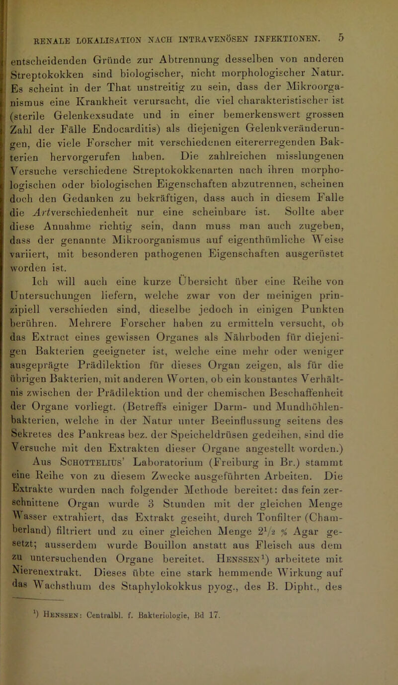 entscheidenden Gründe zur Abtrennung desselben von anderen Streptokokken sind biologischer, nicht morphologischer Natur. Es scheint in der That unstreitig zu sein, dass der Mikroorga- nismus eine Krankheit verursacht, die viel charakteristischer ist (sterile Gelenkexsudate und in einer bemerkenswert grossen Zald der Fälle Endocarditis) als diejenigen Gelenkveränderun- gen, die viele Forscher mit verschiedenen eitererregenden Bak- terien hervorgerufen haben. Die zahlreichen misslungenen Versuche verschiedene Streptokokkenarten nach ihren morpho- logischen oder biologischen Eigenschaften abzutrennen, scheinen docli den Gedanken zu bekräftigen, dass auch in diesem Falle die ^^Verschiedenheit nur eine scheinbare ist. Sollte aber diese Annahme richtig sein, dann muss man auch zugeben, dass der benannte Mikroorganismus auf eigenthümliehe Weise cj o o variiert, mit besonderen pathogenen Eigenschaften ausgerüstet worden ist. Ich will auch eine kurze Übersicht über eine Reihe von Untersuchungen liefern, welche zwar von der meinigen prin- zipiell verschieden sind, dieselbe jedoch in einigen Punkten berühren. Mehrere Forscher haben zu ermitteln versucht, ob das Extract eines gewissen Organes als Nährboden für diejeni- gen Bakterien geeigneter ist, welche eine mehr oder weniger ausgeprägte Prädilektion für dieses Organ zeigen, als für die übrigen Bakterien, mit anderen Worten, ob ein konstantes Verhält- nis zwischen der Prädilektion und der chemischen Beschaffenheit der Organe vorliegt. (Betreffs einiger Darm- und Mundhühlen- bakterien, welche in der Natur unter Beeinflussung seitens des Sek retes des Pankreas bez. der Speicheldrüsen gedeihen, sind die Versuche mit den Extrakten dieser Organe angestellt worden.) Aus Schotteliüs’ Laboratorium (Freiburg in Br.) stammt eine Reihe von zu diesem Zwecke ausgeführten Arbeiten. Die Extrakte wurden nach folgender Methode bereitet: das fein zer- schnittene Organ wurde 3 Stunden mit der gleichen Menge Wasser extrahiert, das Extrakt geseiht, durch Tonfilter (Cham- berland) filtriert und zu einer gleichen Menge 21/2 % Agar ge- setzt; ausserdem wurde Bouillon anstatt aus Fleisch aus dem zu untersuchenden Organe bereitet. Henssen1) arbeitete mit Nierenextrakt. Dieses übte eine stark hemmende Wirkung auf das Wachsthum des Staphylokokkus pyog., des B. Dipht., des ') Henssen: Centialbl. f. Bakteriuloaie, Bd 17.