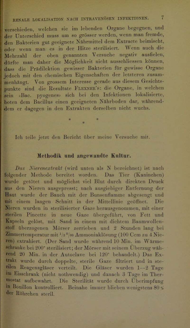 1 verschieden, welchen sie im lebenden Organe begegnen, und der Unterschied muss um so grösser werden, wenn man fremde, den Bakterien gut geeignete Nährmittel dem Extracte beimischt, oder wenn man es in der Hitze sterilisiert. Wenn auch die Mehrzahl der oben genannten Versuche negativ ausfielen, ■dürfte man daher die Möglichkeit nicht ausschliessen können, t dass die Prädilektion gewisser Bakterien für gewisse Organe jedoch mit den chemischen Eigenschaften der letzteren zusam- menhängt. Von grossem Interesse gerade aus diesem Gesichts- punkte sind die Resultate Flexner’s: die Organe, in welchen sein »Bac. pyogenes» sich bei den Infektionen lokalisierte, boten dem Bacillus einen geeigneten Nährboden dar, während- dem er dagegen in den Extrakten derselben nicht wuchs. C5 O * * # Ich teile jetzt den Bericht über meine Versuche mit. Methodik und angewandte Kultur. Das Nierenextrakt (wird unten als N bezeichnet) ist nach folgender Methode bereitet worden. Das Tier (Kaninchen) wurde getötet und möglichst viel Blut durch direkten Druck aus den Nieren ausgepresst; nach ausgiebiger Entfernung der Haut wurde der Bauch mit der Bunsenflamme abgesengt und mit einem laugen Schnitt in der Mittellinie geöffnet. Die Nieren wurden in sterilisierter Gaze herausgenommen, mit einer sterilen Piucette in neue Gaze übergeführt, von Fett und Kapseln gelöst, mit Sand in einem mit dichtem Baumwollen- stoff überzogenen Mörser zerrieben und 2 Stunden lang bei Zimmertemperatur mit 1/2 °/oo Ammoniaklösung (100 Ccm zu 4 Nie- ren) extrahiert. (Der Sand wurde während 10 Min. im Wärme- schränke bei 200° sterilisiert; der Mörser mit seinem Überzug wäh- rend 20 Min. in der Autoclave bei 120° behaudelt.) Das Ex- trakt wurde durch doppelte, sterile Gaze filtriert und in ste- rilen Reagensgläser verteilt. Die Gläser wurden 1—2 Tage mi Eisschrank (nicht uothweudig) und danach 3 Tage im Ther- mostat aufbewahrt. Die Sterilität wurde durch Überimpfung m Bouillon kontrolliert. Beinahe immer blieben wenigstens 80 % der Röhrchen steril.