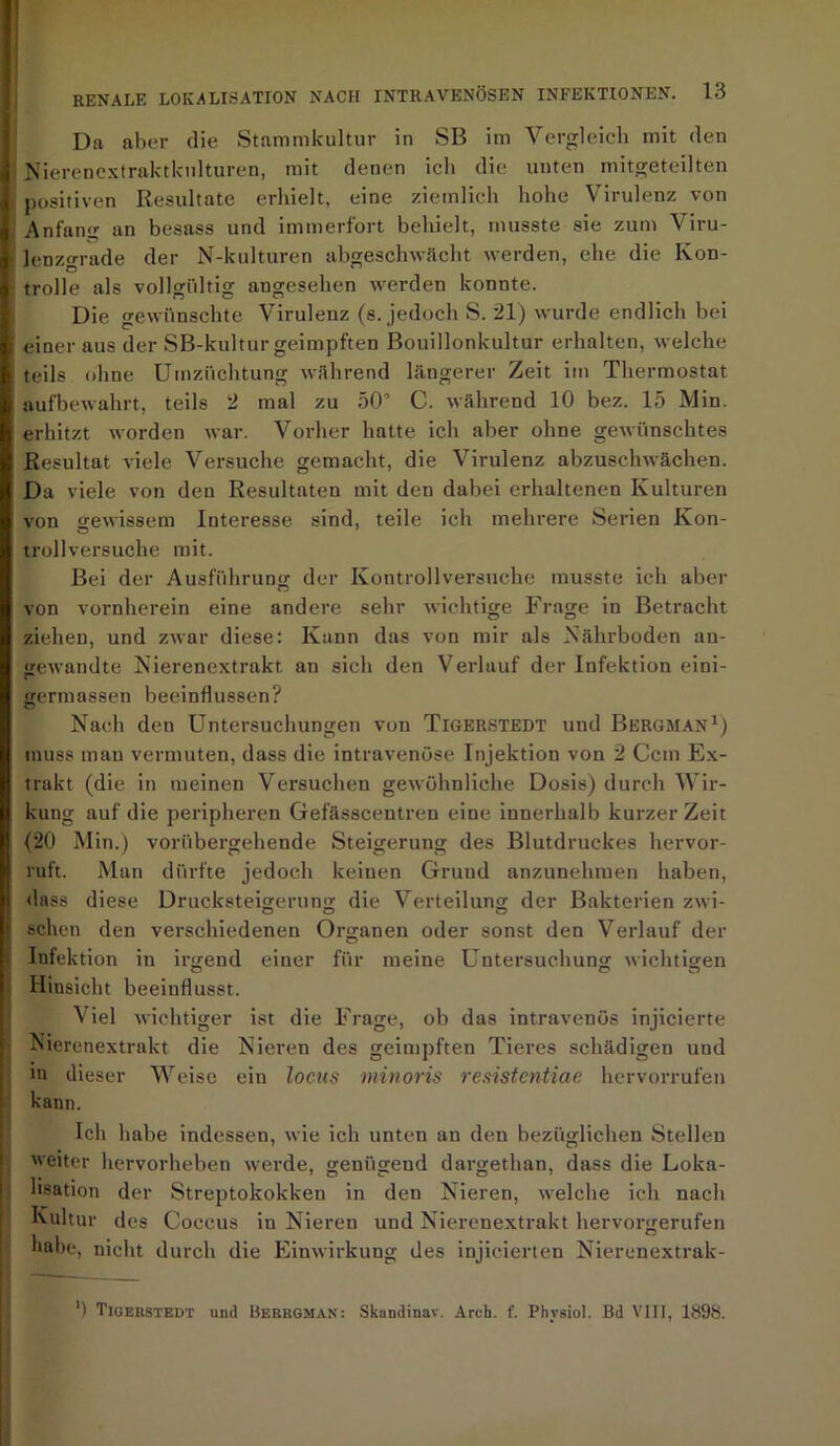 Da aber die Stammkultur in SB im Vergleich mit den Nierenextraktkulturen, mit denen ich die unten mitgeteilten positiven Resultate erhielt, eine ziemlich hohe Virulenz von Anfang an besass und immerfort behielt, musste sie zum Viru- lenzgrade der N-kulturen abgeschwächt werden, ehe die Kon- trolle als vollgültig angesehen werden konnte. Die gewünschte Virulenz (s. jedoch S. 21) wurde endlich bei einer aus der SB-kultur geimpften Bouillonkultur erhalten, welche teils ohne Umzüchtung während längerer Zeit im Thermostat aufbewahrt, teils 2 mal zu 50’ C. während 10 bez. 15 Min. erhitzt worden war. Vorher hatte ich aber ohne gewünschtes Resultat viele Versuche gemacht, die Virulenz abzuschwächen. Da viele von den Resultaten mit den dabei erhaltenen Kulturen von gewissem Interesse sind, teile ich mehrere Serien Kon- trollversuche mit. Bei der Ausführung’ der Kontrollversuche musste ich aber von vornherein eine andere sehr wichtige Frage in Betracht ziehen, und zwar diese: Kann das von mir als Nährboden an- gewandte Nierenextrakt an sich den Verlauf der Infektion eini- germasseu beeinflussen? Nach den Untersuchungen von Tigerstedt und Bergman1) muss man vermuten, dass die intravenöse Injektion von 2 Ccm Ex- trakt (die in meinen Versuchen gewöhnliche Dosis) durch Wir- kung auf die peripheren Gefässcentren eine innerhalb kurzer Zeit (20 Min.) vorübergehende Steigerung des Blutdruckes hervor- ruft. Man dürfte jedoch keinen Grund anzunehmen haben, dass diese Drucksteigerung die Verteilung der Bakterien zwi- sehen den verschiedenen Organen oder sonst den Verlauf der Infektion in irgend einer für meine Untersuchung wichtigen Hinsicht beeinflusst. Viel wichtiger ist die Frage, ob das intravenös injicierte Nierenextrakt die Nieren des geimpften Tieres schädigen und in dieser Weise ein locus minoris resistentiae hervorrufen kann. Ich habe indessen, wie ich unten an den bezüglichen Stellen weiter hervorheben werde, genügend dargethan, dass die Loka- lisation der Streptokokken in den Nieren, welche ich nach Kultur des Coccus in Nieren und Nierenextrakt hervorgerufen habe, nicht durch die Einwirkung des injicierten Nierenextrak- ’) Tigerstedt und Berrgman: Sknndinav. Arch. f. Physiol. Bd VIII, 1898.