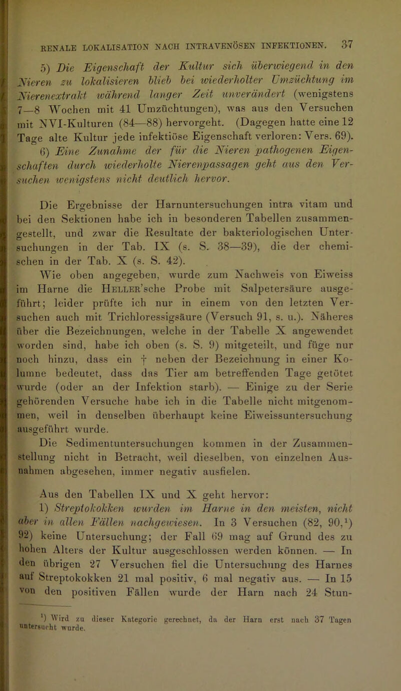 5) Die Eigenschaft der Kultur sich überwiegend in den Nieren zu lokalisieren blieb bei wiederholter Umzüchtung im Nierenextrakt während langer Zeit unverändert (wenigstens 7_8 Wochen mit 41 Umzüchtungen), was aus den Versuchen mit NVI-Kulturen (84—88) hervorgeht. (Dagegen hatte eine 12 Tage alte Kultur jede infektiöse Eigenschaft verloren: Vers. 69). 6) Eine Zunahme der für die Nieren pathogenen Eigen- schaften durch wiederholte Nierenpassagen geht aus den Ver- suchen toenigstens nicht deutlich hervor. Die Ergebnisse der Harnuntersuchungen intra vitam und bei den Sektionen habe ich iu besonderen Tabellen zusammen- gestellt, und zwar die Resultate der bakteriologischen Unter- suchungen in der Tab. IX (s. S. 38—39), die der chemi- schen in der Tab. X (s. S. 42). Wie oben angegeben, wurde zum Nachweis von Eiweiss O O 7 im Harne die HELLER’sche Probe mit Salpetersäure ausge- führt; leider prüfte ich nur in einem von den letzten Ver- suchen auch mit Trichloressigsäure (Versuch 91, s. u.). Näheres über die Bezeichnungen, welche in der Tabelle X angewendet worden sind, habe ich oben (s. S. 9) mitgeteilt, und füge nur noch hinzu, dass ein f neben der Bezeichnung in einer Ko- lumne bedeutet, dass das Tier am betreffenden Tage getötet wurde (oder an der Infektion starb). — Einige zu der Serie gehörenden Versuche habe ich in die Tabelle nicht mitgenom- men, weil in denselben überhaupt keine Eiweissuntersuchung uusgeführt wurde. Die Sedimentuntersuchungen kommen in der Zusammen- stellung nicht in Betracht, weil dieselben, von einzelnen Aus- nahmen abgesehen, immer negativ ausfielen. Aus den Tabellen IX und X geht hervor: 1) Streptokokken wurden im Harne in den meisten, nicht aber in allen Fällen nachgewiesen. In 3 Versuchen (82, 90, *) 92) keine Untersuchung; der Fall 69 mag auf Grund des zu hohen Alters der Kultur ausgeschlossen werden können. — In den übrigen 27 Versuchen fiel die Untersuchung des Harnes aut Streptokokken 21 mal positiv, 6 mal negativ aus. — In 15 von den positiven Fällen wurde der Harn nach 24 Stun- ') Wird zu dieser Kategorie gerechnet, da der Harn erst nach 37 Tagen untersucht wurde.