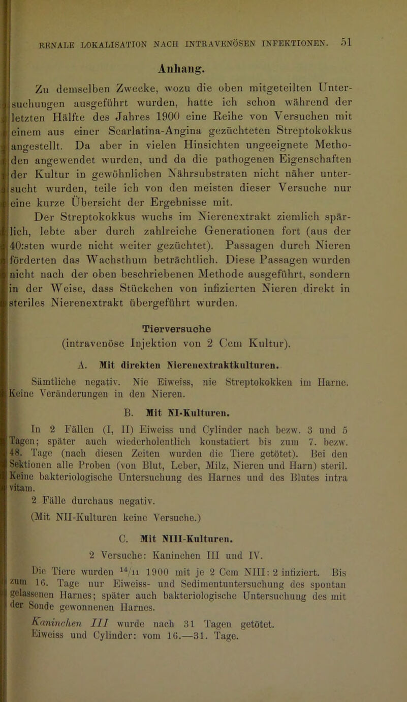 Anhang. Zu demselben Zwecke, wozu die oben mitgeteilten Unter- suchungen ausgeführt wurden, hatte ich schon wahrend der letzten Hälfte des Jahres 1900 eine Reihe von Versuchen mit einem aus einer Scarlatina-Angina gezüchteten Streptokokkus angestellt. Da aber in vielen Hinsichten ungeeignete Metho- den angewendet wurden, und da die pathogenen Eigenschaften der Kultur in gewöhnlichen Nährsubstraten nicht näher unter- sucht wurden, teile ich von den meisten dieser Versuche nur eine kurze Übersicht der Ergebnisse mit. Der Streptokokkus wuchs im Nierenextrakt ziemlich spär- lich, lebte aber durch zahlreiche Generationen fort (aus der 40:sten wurde nicht weiter gezüchtet). Passagen durch Nieren förderten das Wachsthum beträchtlich. Diese Passagen wurden nicht nach der oben beschriebenen Methode ausgeführt, sondern in der Weise, dass Stückchen von infizierten Nieren direkt in steriles Nierenextrakt übergeführt wurden. Tierversuche (intravenöse Injektion von 2 Ccm Kultur). A. Mit direkten Nierenextraktkultnren. Sämtliche negativ. Nie Eiweiss, nie Streptokokken im Harne. Keine Veränderungen in den Nieren. B. Mit NI-Kulturen. In 2 Fällen (I, II) Eiweiss und Cylinder nach bezw. 3 und 5 Tagen; später auch wiederliolentlich konstatiert bis zum 7. bezw. 48. Tage (nach diesen Zeiten wurden die Tiere getötet). Bei den Sektionen alle Proben (von Blut, Leber, Milz, Nieren und Ilarn) steril. Keine bakteriologische Untersuchung des Harnes und des Blutes intra vitam. 2 Fälle durchaus negativ. (Mit NII-Kulturen keine Versuche.) C. Mit NIII-Kulturen. 2 Versuche: Kaninchen III und IV. Oie Tiere wurden u/n 1900 mit je 2 Ccm NIII: 2 infiziert. Bis zum 16. Tage nur Eiweiss- und Sedimentuntersuchung des spontan gelassenen Harnes; später auch bakteriologische Untersuchung des mit der Sonde gewonnenen Harnes. Kaninchen 111 wurde nach 31 Tagen getötet. Eiweiss und Cylinder: vom 16.—31. Tage.