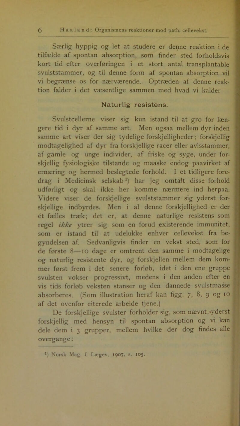 Særlig hyppig og let at studere er denne reaktion i de tilfælde af spontan absorption, som finder sted forholdsvis kort tid efter overforingen i et stort antal transplantable svulststammer, og til denne form af spontan absorption vil vi begrænse os for nærværende. Optræden af denne reak- tion falder i det væsentlige sammen med hvad vi kalder Naturlig resistens. Svulstcellerne viser sig kun istand til at gro for læn- gere tid i dyr af samme art. Men ogsaa mellem dyr inden samme art viser der sig tydelige forskjelligheder; forskjellig modtagelighed af dyr fra forskjellige racer eller avlsstammer, af gamle og unge individer, af friske og syge, under for- skjellig fysiologiske tilstande og maaske endog paavirket af ernæring og hermed beslegtede forhold. I et tidligere fore- drag i Medicinsk selskab *) har jeg omtalt disse forhold udforligt og skal ikke her komme nærmere ind herpaa. Videre viser de forskjellige svulststammer sig yderst for- skjellige indbyrdes. Men i al denne forskjellighed er der ét fælles træk; det er, at denne naturlige resistens som regel ikke ytrer sig som en forud existerende immunitet, som er istand til at udelukke enhver cellevekst fra be- gyndelsen af. Sedvanligvis finder en vekst sted, som for de forste 8—IO dage er omtrent den samme i modtagelige og naturlig resistente dyr, og forskjellen mellem dem kom- mer forst frem i det senere forlob, idet i den ene gruppe svulsten vokser progressivt, medens i den anden efter en vis tids forløb veksten stanser og den dannede svulstmasse absorberes. (Som illustration heraf kan figg. 7, 8, 9 og 10 af det ovenfor citerede arbeide tjene.) De forskjellige svulster forholder sig, som nævnt,-yderst forskjellig med hensyn til spontan absorption og vi kan dele dem i 3 grupper, mellem hvilke der dog findes alle overgange: l) Norsk Mag. f. Lægev. 1907, s. 105.