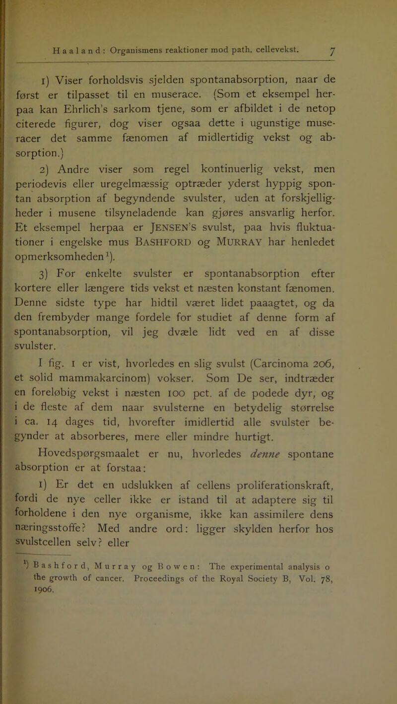 1) Viser forholdsvis sjelden spontanabsorption, naar de først er tilpasset til en muserace. (Som et eksempel her- paa kan Ehrlich’s sarkom tjene, som er afbildet i de netop citerede figurer, dog viser ogsaa dette i ugunstige muse- racer det samme fænomen af midlertidig vekst og ab- sorption.) 2) Andre viser som regel kontinuerlig vekst, men periodevis eller uregelmæssig optræder yderst hyppig spon- tan absorption af begyndende svulster, uden at forskellig- heder i musene tilsyneladende kan gjøres ansvarlig herfor. Et eksempel herpaa er JENSEN’S svulst, paa hvis fluktua- tioner i engelske mus BaSHFORD og Murray har henledet opmærksomhedenJ). 3) For enkelte svulster er spontanabsorption efter kortere eller længere tids vekst et næsten konstant fænomen. Denne sidste type har hidtil været lidet paaagtet, og da den frembyder mange fordele for studiet af denne form af spontanabsorption, vil jeg dvæle lidt ved en af disse svulster. I fig. 1 er vist, hvorledes en slig svulst (Carcinoma 206, et solid mammakarcinom) vokser. Som De ser, indtræder en foreløbig vekst i næsten 100 pct. af de podede dyr, og i de fleste af dem naar svulsterne en betydelig størrelse i ca. 14 dages tid, hvorefter imidlertid alle svulster be- gynder at absorberes, mere eller mindre hurtigt. Hovedspørgsmaalet er nu, hvorledes denne spontane absorption er at forstaa: i) Er det en udslukken af cellens proliferationskraft, fordi de nye celler ikke er istand til at adaptere sig til forholdene i den nye organisme, ikke kan assimilere dens næringsstoffe? Med andre ord: ligger skylden herfor hos svulstcellen selv? eller l) Bashford, Murray og Bo w en: The experimental analysis o the growth of cancer. Proceedings of the Royal Society B, Vol. 78, 1906.