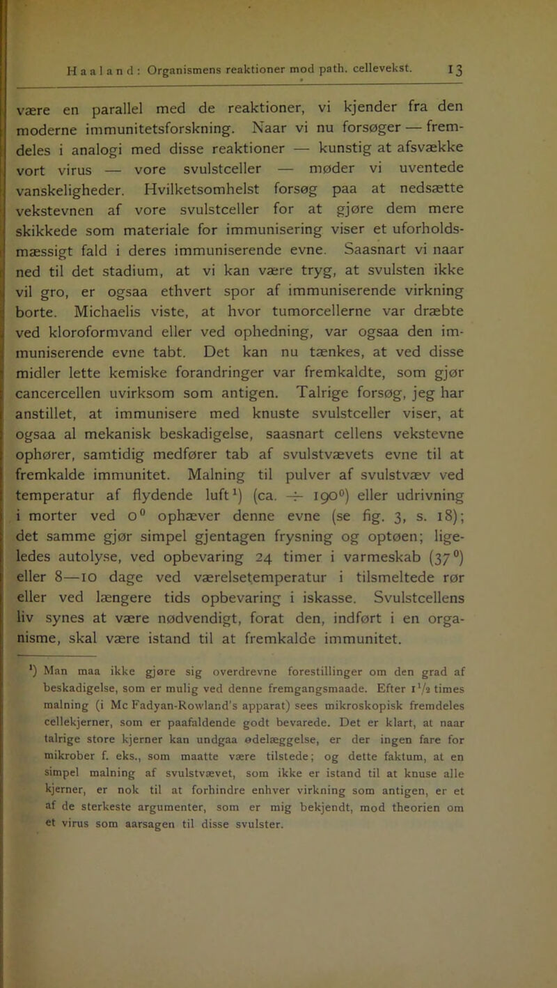 være en parallel med de reaktioner, vi kjender fra den moderne immunitetsforskning. Naar vi nu forsøger — frem- deles i analogi med disse reaktioner — kunstig at afsvække vort virus — vore svulstceller — møder vi uventede vanskeligheder. Hvilketsomhelst forsøg paa at nedsætte vekstevnen af vore svulstceller for at gjøre dem mere skikkede som materiale for immunisering viser et uforholds- mæssigt fald i deres immuniserende evne. Saasnart vi naar ned til det stadium, at vi kan være tryg, at svulsten ikke vil gro, er ogsaa ethvert spor af immuniserende virkning borte. Michaelis viste, at hvor tumorcellerne var dræbte ved kloroformvand eller ved ophedning, var ogsaa den im- muniserende evne tabt. Det kan nu tænkes, at ved disse midler lette kemiske forandringer var fremkaldte, som gjør cancercellen uvirksom som antigen. Talrige forsøg, jeg har anstillet, at immunisere med knuste svulstceller viser, at ogsaa al mekanisk beskadigelse, saasnart cellens vekstevne ophører, samtidig medfører tab af svulstvævets evne til at fremkalde immunitet. Malning til pulver af svulstvæv ved temperatur af flydende luft1) (ca. -f- 1900) eller udrivning i morter ved o° ophæver denne evne (se fig. 3, s. 18); det samme gjør simpel gjentagen frysning og optøen; lige- ledes autolyse, ved opbevaring 24 timer i varmeskab (37 °) eller 8—10 dage ved værelsetemperatur i tilsmeltede rør eller ved længere tids opbevaring i iskasse. Svulstcellens liv synes at være nødvendigt, forat den, indført i en orga- nisme, skal være istand til at fremkalde immunitet. ') Man maa ikke gjøre sig overdrevne forestillinger om den grad af beskadigelse, som er mulig ved denne fremgangsmaade. Efter l'/t times malning (i Mc Fadyan-Rowland's apparat) sees mikroskopisk fremdeles cellekjerner, som er paafaldende godt bevarede. Det er klart, at naar talrige store kjerner kan undgaa ødelæggelse, er der ingen fare for mikrober f. eks., som maatte være tilstede; og dette faktum, at en simpel malning af svulstvævet, som ikke er istand til at knuse alle kjerner, er nok til at forhindre enhver virkning som antigen, er et af de sterkeste argumenter, som er mig bekjendt, mod theorien om et virus som aarsagen til disse svulster.