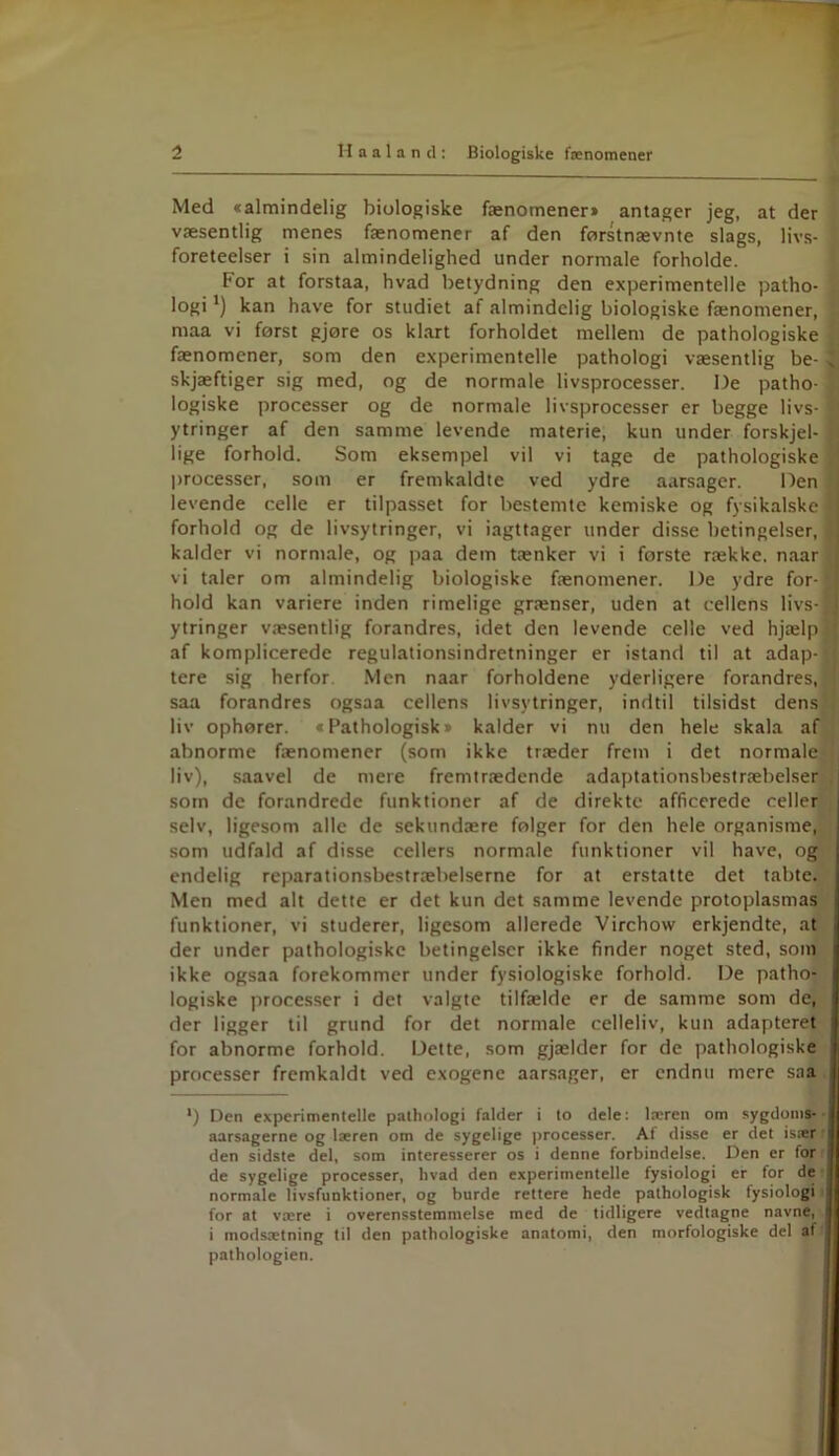 Med »almindelig biologiske fænomener* antager jeg, at der væsentlig menes fænomener af den førstnævnte slags, livs- foreteelser i sin almindelighed under normale forholde. For at forstaa, hvad betydning den experimentelle patho- logi *) kan have for studiet af almindelig biologiske fænomener, maa vi først gjøre os klart forholdet mellem de pathologiske fænomener, som den experimentelle pathologi væsentlig be- , skjæftiger sig med, og de normale livsprocesser. De patho- logiske processer og de normale livsprocesser er begge livs- ytringer af den samme levende materie, kun under forskjel- lige forhold. Som eksempel vil vi tage de pathologiske processer, som er fremkaldte ved ydre aarsager. Den levende celle er tilpasset for bestemte kemiske og fysikalske forhold og de livsytringer, vi iagttager under disse betingelser, kalder vi normale, og paa dem tænker vi i første række, naar vi taler om almindelig biologiske fænomener. De ydre for- hold kan variere inden rimelige grænser, uden at cellens livs- ytringer væsentlig forandres, idet den levende celle ved hjælp af komplicerede regulationsindretninger er istand til at adap- tere sig herfor. Men naar forholdene yderligere forandres, saa forandres ogsaa cellens livsytringer, indtil tilsidst dens liv ophører. »Pathologisk* kalder vi nu den hele skala af abnorme fænomener (som ikke træder frem i det normale liv), saavel de mere fremtrædende adaptationsbestræbelser som de forandrede funktioner af de direkte afficerede celler selv, ligesom alle de sekundære følger for den hele organisme, som udfald af disse cellers normale funktioner vil have, og endelig reparationsbestræbelserne for at erstatte det tabte. Men med alt dette er det kun det samme levende protoplasmas funktioner, vi studerer, ligesom allerede Virchow erkjendte, at der under pathologiske betingelser ikke finder noget sted, som ikke ogsaa forekommer under fysiologiske forhold. De patho- logiske processer i det valgte tilfælde er de samme som de, der ligger til grund for det normale celleliv, kun adapteret for abnorme forhold. Dette, som gjælder for de pathologiske processer fremkaldt ved exogene aarsager, er endnu mere saa ') Den experimentelle pathologi falder i to dele: læren om sygdoms- aarsagerne og læren om de sygelige processer. At disse er det især i den sidste del, som interesserer os i denne forbindelse. Den er for de sygelige processer, hvad den experimentelle fysiologi er for de i normale livsfunktioner, og burde rettere hede pathologisk fysiologi j for at være i overensstemmelse med de tidligere vedtagne navne, I i modsætning til den pathologiske anatomi, den morfologiske del at I pathologien.