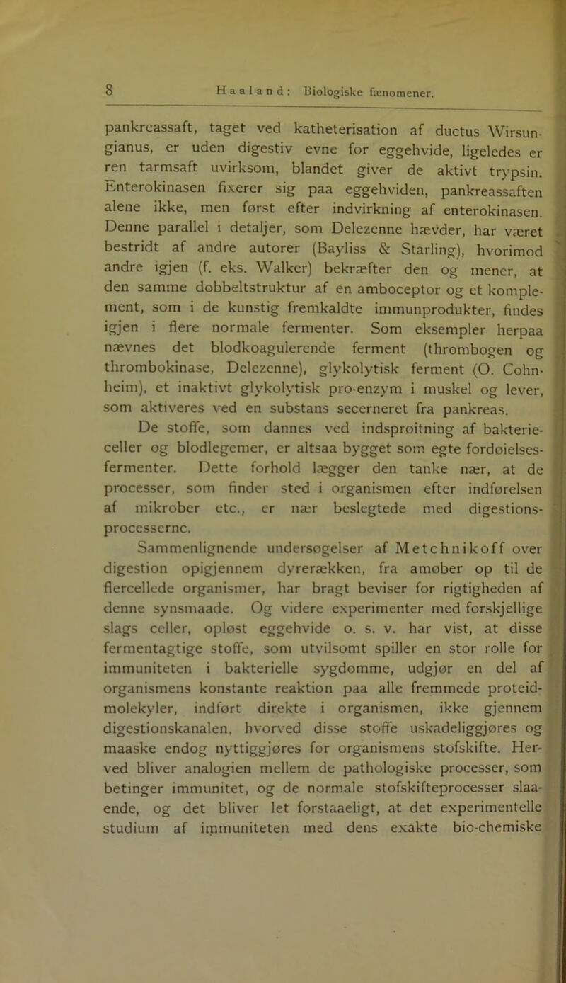 pankreassaft, taget ved katheterisation af ductus Wirsun- gianus, er uden digestiv evne for eggehvide, ligeledes er ren tarmsaft uvirksom, blandet giver de aktivt trypsin. Enterokinasen fixerer sig paa eggehviden, pankreassaften alene ikke, men forst efter indvirkning af enterokinasen. Denne parallel i detaljer, som Delezenne hævder, har været bestridt af andre autorer (Bayliss & Starling), hvorimod andre igjen (f. eks. Walker) bekræfter den og mener, at den samme dobbeltstruktur af en amboceptor og et komple- ment, som i de kunstig fremkaldte immunprodukter, findes igjen i flere normale fermenter. Som eksempler herpaa nævnes det blodkoagulerende ferment (thrombogen og thrombokinase, Delezenne), glykolytisk ferment (O. Cohn- * heim), et inaktivt glykolytisk pro-enzym i muskel og lever, ' som aktiveres ved en substans secerneret fra pankreas. De stofle, som dannes ved indsprøjtning af bakterie- ‘ celler og blodlegemer, er altsaa bygget som egte fordoielses- i fermenter. Dette forhold lægger den tanke nær, at de j processer, som finder sted i organismen efter indførelsen af mikrober etc., er nær beslegtede med digestions- - processerne. Sammenlignende undersøgelser af Metchnikoff over digestion opigjennem dyrerækken, fra amøber op til de flercellede organismer, har bragt beviser for rigtigheden af denne synsmaade. Og videre experimenter med forskjellige slags celler, opløst eggehvide o. s. v. har vist, at disse fermentagtige stofte, som utvilsomt spiller en stor rolle for immuniteten i bakterielle sygdomme, udgjor en del af organismens konstante reaktion paa alle fremmede proteid- molekyler, indfort direkte i organismen, ikke gjennem digestionskanalen, hvorved disse stofle uskadeliggjøres og maaske endog nyttiggjøres for organismens stofskifte. Her- ved bliver analogien mellem de pathologiske processer, som betinger immunitet, og de normale stofskifteprocesser slaa- ende, og det bliver let forstaaeligt, at det experimentelle studium af immuniteten med dens exakte bio-chemiske