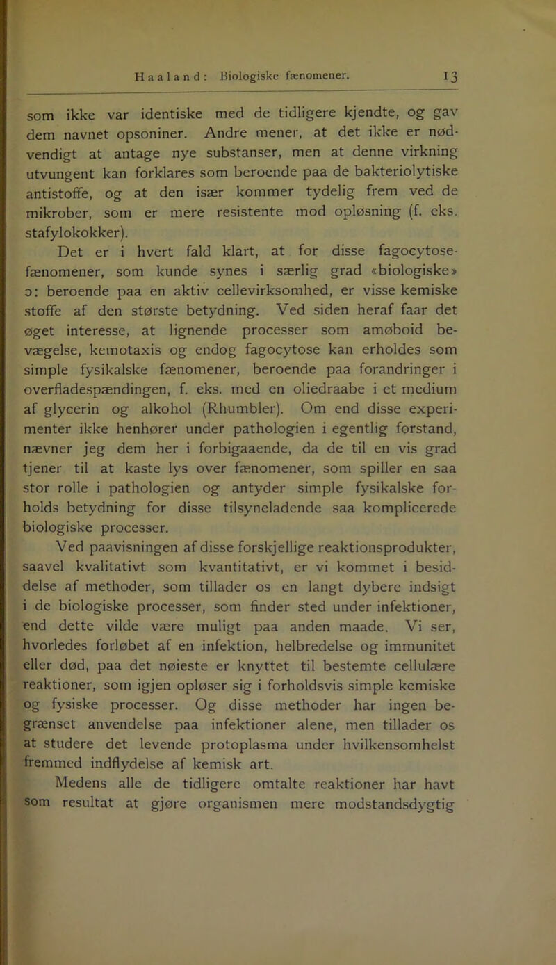 som ikke var identiske med de tidligere kjendte, og gav dem navnet opsoniner. Andre mener, at det ikke er nød- vendigt at antage nye substanser, men at denne virkning utvungent kan forklares som beroende paa de bakteriolytiske antistoffe, og at den især kommer tydelig frem ved de mikrober, som er mere resistente mod opløsning (f. eks. stafylokokker). Det er i hvert fald klart, at for disse fagocytose- fænomener, som kunde synes i særlig grad »biologiske* o: beroende paa en aktiv cellevirksomhed, er visse kemiske stoffe af den største betydning. Ved siden heraf faar det øget interesse, at lignende processer som amøboid be- vægelse, kemotaxis og endog fagocytose kan erholdes som simple fysikalske fænomener, beroende paa forandringer i overfladespændingen, f. eks. med en oliedraabe i et medium af glycerin og alkohol (Rhumbler). Om end disse experi- menter ikke henhører under pathologien i egentlig forstand, nævner jeg dem her i forbigaaende, da de til en vis grad tjener til at kaste lys over fænomener, som spiller en saa stor rolle i pathologien og antyder simple fysikalske for- holds betydning for disse tilsyneladende saa komplicerede biologiske processer. Ved paavisningen af disse forskjellige reaktionsprodukter, saavel kvalitativt som kvantitativt, er vi kommet i besid- delse af methoder, som tillader os en langt dybere indsigt i de biologiske processer, som finder sted under infektioner, end dette vilde være muligt paa anden maade. Vi ser, hvorledes forløbet af en infektion, helbredelse og immunitet eller død, paa det nøieste er knyttet til bestemte cellulære reaktioner, som igjen opløser sig i forholdsvis simple kemiske og fysiske processer. Og disse methoder har ingen be- grænset anvendelse paa infektioner alene, men tillader os at studere det levende protoplasma under hvilkensomhelst fremmed indflydelse af kemisk art. Medens alle de tidligere omtalte reaktioner har havt som resultat at gjøre organismen mere modstandsdygtig