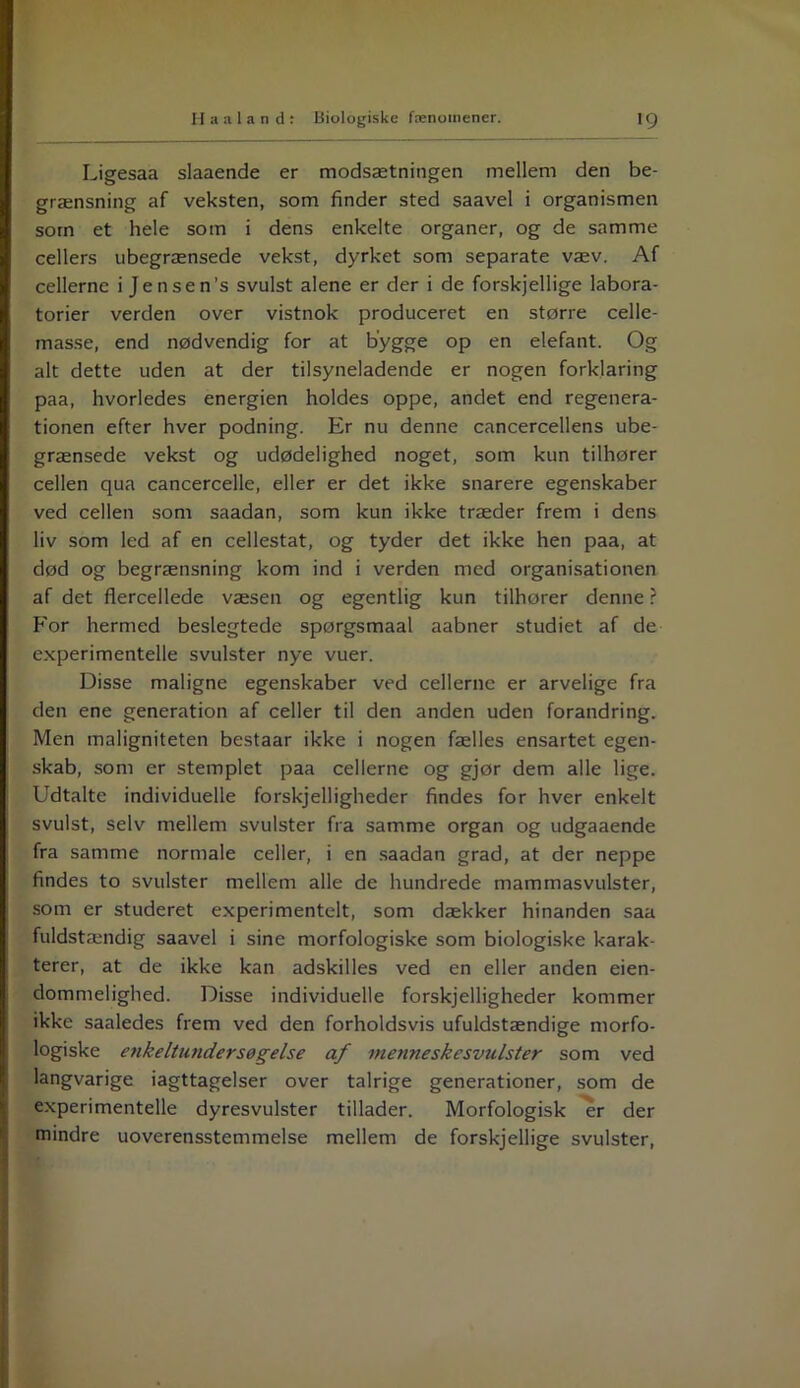 Ligesaa slaaende er modsætningen mellem den be- grænsning af veksten, som finder sted saavel i organismen som et hele som i dens enkelte organer, og de samme cellers ubegrænsede vekst, dyrket som separate væv. Af cellerne i Jensen’s svulst alene er der i de forskjellige labora- torier verden over vistnok produceret en større celle- masse, end nødvendig for at bygge op en elefant. Og alt dette uden at der tilsyneladende er nogen forklaring paa, hvorledes energien holdes oppe, andet end regenera- tionen efter hver podning. Er nu denne cancercellens ube- grænsede vekst og udødelighed noget, som kun tilhører cellen qua cancercelle, eller er det ikke snarere egenskaber ved cellen som saadan, som kun ikke træder frem i dens liv som led af en cellestat, og tyder det ikke hen paa, at død og begrænsning kom ind i verden med organisationen af det flercellede væsen og egentlig kun tilhører denne ? For hermed beslegtede spørgsmaal aabner studiet af de experimentelle svulster nye vuer. Disse maligne egenskaber ved cellerne er arvelige fra den ene generation af celler til den anden uden forandring. Men maligniteten bestaar ikke i nogen fælles ensartet egen- skab, som er stemplet paa cellerne og gjør dem alle lige. Udtalte individuelle forskjelligheder findes for hver enkelt svulst, selv mellem svulster fra samme organ og udgaaende fra samme normale celler, i en saadan grad, at der neppe findes to svulster mellem alle de hundrede mammasvulster, som er studeret experimentelt, som dækker hinanden saa fuldstændig saavel i sine morfologiske som biologiske karak- terer, at de ikke kan adskilles ved en eller anden ejen- dommelighed. Disse individuelle forskjelligheder kommer ikke saaledes frem ved den forholdsvis ufuldstændige morfo- logiske enkeltundersøgelse af menneske svulster som ved langvarige iagttagelser over talrige generationer, som de experimentelle dyresvulster tillader. Morfologisk er der mindre uoverensstemmelse mellem de forskjellige svulster,