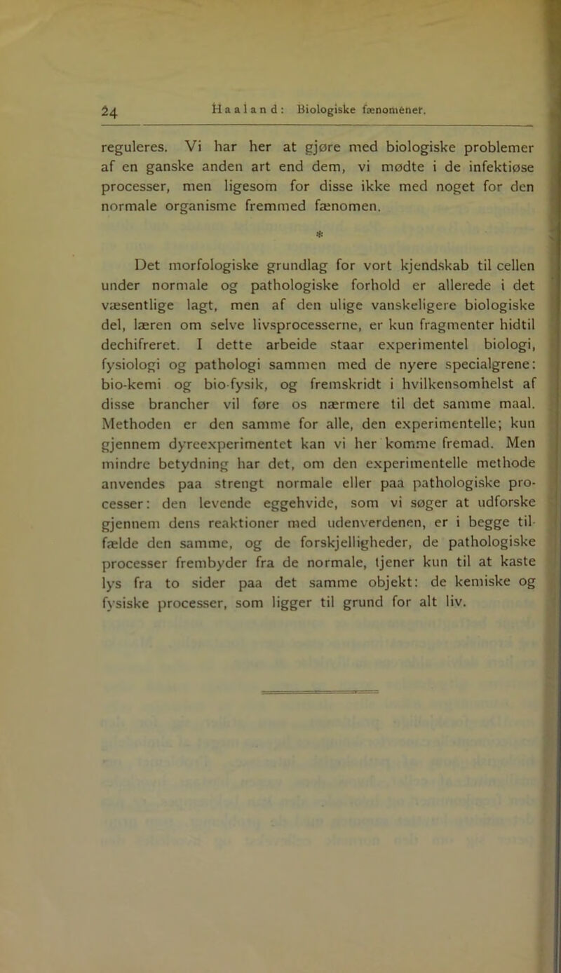 reguleres. Vi har her at gjøre med biologiske problemer af en ganske anden art end dem, vi mødte i de infektiøse processer, men ligesom for disse ikke med noget for den normale organisme fremmed fænomen. Det morfologiske grundlag for vort kjendskab til cellen under normale og pathologiske forhold er allerede i det væsentlige lagt, men af den ulige vanskeligere biologiske del, læren om selve livsprocesserne, er kun fragmenter hidtil dechifreret. I dette arbeide staar experimentel biologi, fysiologi og pathologi sammen med de nyere specialgrene: bio-kemi og bio fysik, og fremskridt i hvilkensomhelst af disse brancher vil føre os nærmere til det samme maal. Methoden er den samme for alle, den experimentelle; kun gjennem dyreexperimentet kan vi her komme fremad. Men mindre betydning har det, om den experimentelle methode anvendes paa strengt normale eller paa pathologiske pro- cesser: den levende eggehvide, som vi søger at udforske gjennem dens reaktioner med udenverdenen, er i begge til fælde den samme, og de forskelligheder, de pathologiske processer frembyder fra de normale, tjener kun til at kaste lys fra to sider paa det samme objekt: de kemiske og fysiske processer, som ligger til grund for alt liv.