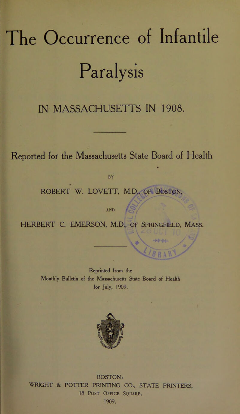 The Occurrence of Infantile Paralysis IN MASSACHUSETTS IN 1908. Reported for the Massachusetts State Board of Health BY ROBERT W. LOVETT, M.D., of Boston. /v/ XAT' AND HERBERT C. EMERSON, M.D., of Springfield, Mass. Reprinted from the Monthly Bulletin of the Massachusetts State Board of Health for July, 1909. BOSTON: WRIGHT & POTTER PRINTING CO., STATE PRINTERS, 18 Post Office Square, 1909.