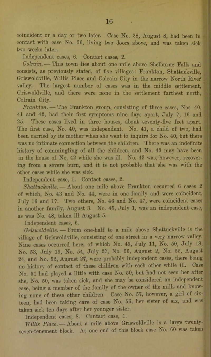 . 16 coincident or a day or two later. Case No. 28, August 8, had been in contact with case No. 36, living two doors above, and was taken sick two weeks later. Independent cases, 6. Contact cases, 2. Colrain. — This town lies about one mile above Shelburne Falls and consists, as previously stated, of five villages: Frankton, Shattuckville, Griswoldville, Willis Place and Colrain City in the narrow North Rivef valley. The largest number of cases was in the middle settlement, ' Griswoldville, and there were none in the settlement farthest north, Colrain City. Frankton. — The Frankton group, consisting of three cases, Nos. 40, 41 and 42, had their first symptoms nine days apart, July 7, 16 and 25. These cases lived in three houses, about seventy-five feet apart. The first case, No. 40, was independent. No. 41, a child of two, had been carried by its mother when she went to inquire for No. 40, but there was no intimate connection between the children. There was an indefinite history of commingling of all the children, and No. 43 may have been in the house of No. 42 while she was ill. No. 43 was, however, recover- ing from a severe burn, and it is not probable that she was with the other cases while she was sick. Independent case, 1. Contact cases, 2. Shattuckville. — About one mile above Frankton occurred 6 cases 2 $ of which, No. 43 and No. 44, were in one family and were coincident, July 16 and 17. Two others. No. 46 and No. 47, were coincident cases in another family, August 3. No. 45, July 1, was an independent case, | as was No. 48, taken ill August 5. Independent cases, 6. Griswoldville. — From one-half to a mile above Shattuckville is the village of Griswoldville, consisting of one street in a very narrow valley. Nine cases occurred here, of which No. 49, July 11, No. 50, July 18, No. 53, July 19, No. 54, July 27, No. 56, August 2, No. 55, August 24, and No. 52, August 27, were probably independent cases, there being no history of contact of these children with each other while ill. Case No. 51 had played a little with case No. 50, but had not seen her after she. No. 50, was taken sick, and she may be considered an independent case, being a member of the family of the owner of the mills and know-: ing none of these other children. Case No. 57, however, a girl of six-; teen, had been taking care of case No. 56, her sister of six, and was taken sick ten days after her younger sister. Independent cases, 8. Contact case, 1. Willis Place. — About a mile above Griswoldville is a large twenty- seven-tenement block. At one end of this block case No. 60 was taken
