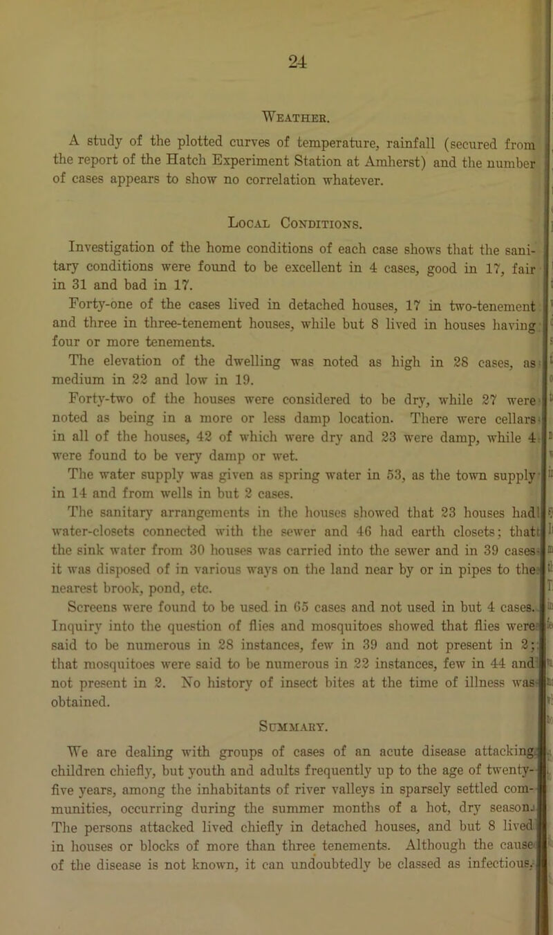 Weather. A study of the plotted curves of temperature, rainfall (secured from the report of the Hatch Experiment Station at Amherst) and the number of cases appears to show no correlation whatever. Local Conditions. Investigation of the home conditions of each case shows that the sani- tary conditions were found to be excellent in 4 cases, good in 17, fair in 31 and bad in 17. Forty-one of the cases lived in detached houses, 17 in two-tenement and three in three-tenement houses, while but 8 lived in houses bavin? four or more tenements. The elevation of the dwelling was noted as high in 28 cases, as medium in 22 and low in 19. Forty-two of the houses were considered to be dry, while 27 were noted as being in a more or less damp location. There were cellars in all of the houses, 42 of which were dry and 23 were damp, while 4 were found to be very damp or wet. The water supply was given as spring water in 53, as the town supply in 14 and from wells in but 2 cases. The sanitary arrangements in the houses showed that 23 houses had water-closets connected with the sewer and 46 had earth closets; thatr the sink water from 30 houses was carried into the sewer and in 39 cases- it was disposed of in various ways on the land near by or in pipes to the nearest brook, pond, etc. Screens were found to be used in 65 cases and not used in but 4 cases, Inquiry into the question of flies and mosquitoes showed that flies were said to be numerous in 28 instances, few in 39 and not present in 2; that mosquitoes were said to be numerous in 22 instances, few in 44 and: not present in 2. No history of insect bites at the time of illness was obtained. Summary. Ti We are dealing with groups of cases of an acute disease attacking; children chiefly, hut youth and adults frequently up to the age of twenty- five years, among the inhabitants of river valleys in sparsely settled com- munities, occurring during the summer months of a hot, dry season.) The persons attacked lived chiefly in detached houses, and but 8 lived in houses or blocks of more than three tenements. Although the cause of the disease is not known, it can undoubtedly be classed as infectious.-!