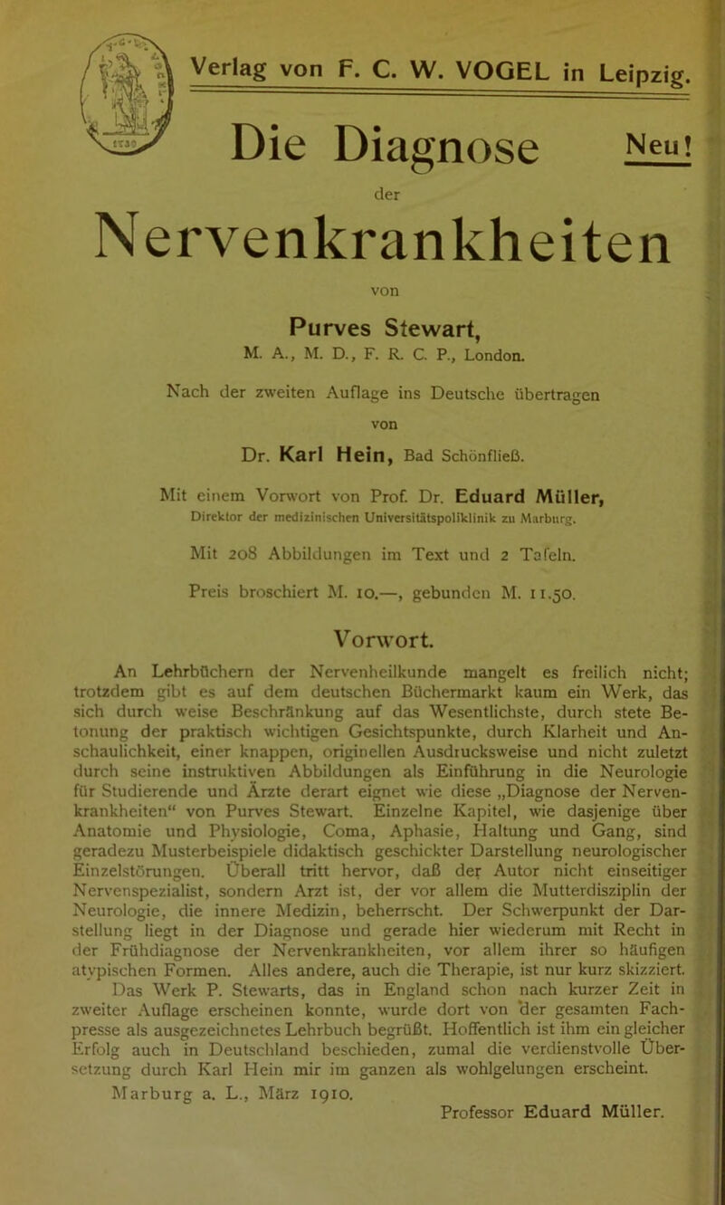 Die Dia gnose der Nervenkrankheiten von Purves Stewart, M. A., M. D., F. R. C. P., London. Nach der zweiten Auflage ins Deutsche übertragen von Dr. Karl Hein, Bad Schönfließ. Mit einem Vorwort von Prof. Dr. Eduard Müller, Direktor der medizinischen Universitätspoliklinik zu Marburg. Mit 208 Abbildungen im Text und 2 Tafeln. Preis broschiert M. lo.—, gebunden M. 11.50. Vorwort. An Lehrbüchern der Nervenheilkunde mangelt es freilich nicht; trotzdem gibt es auf dem deutschen Büchermarkt kaum ein Werk, das sich durch weise Beschränkung auf das Wesentlichste, durch stete Be- tonung der praktisch wichtigen Gesichtspunkte, durch Klarheit und An- schaulichkeit, einer knappen, originellen Ausdiucksweise und nicht zuletzt durch seine instruktiven Abbildungen als Einführung in die Neurologie für Studierende und Ärzte derart eignet wie diese „Diagnose der Nerven- krankheiten“ von Purves Stewart. Einzelne Kapitel, wie dasjenige über .\natomie und Physiologie, Coma, Aphasie, Haltung und Gang, sind geradezu Musterbeispiele didaktisch geschickter Darstellung neurologischer Einzelstörungen. Überall tritt hervor, daß der Autor nicht einseitiger Nervenspezialist, sondern Arzt ist, der vor allem die Mutterdisziplin der Neurologie, die innere Medizin, beherrscht. Der Schwerpunkt der Dar- stellung liegt in der Diagnose und gerade hier wiederum mit Recht in der Frühdiagnose der Nervenkrankheiten, vor allem ihrer so häufigen atypischen Formen. Alles andere, auch die Therapie, ist nur kurz skizziert. Das Werk P. Stewarts, das in England schon nach kurzer Zeit in zweiter /Vuflage erscheinen konnte, wurde dort von ‘der gesamten Fach- presse als ausgezeichnetes Lehrbuch begrüßt. Hoffentlich ist ihm ein gleicher Erfolg auch in Deutschland beschieden, zumal die verdienstvolle Über- setzung durch Karl Hein mir im ganzen als wohlgelungen erscheint. Marburg a. L., März 1910. Professor Eduard Müller.