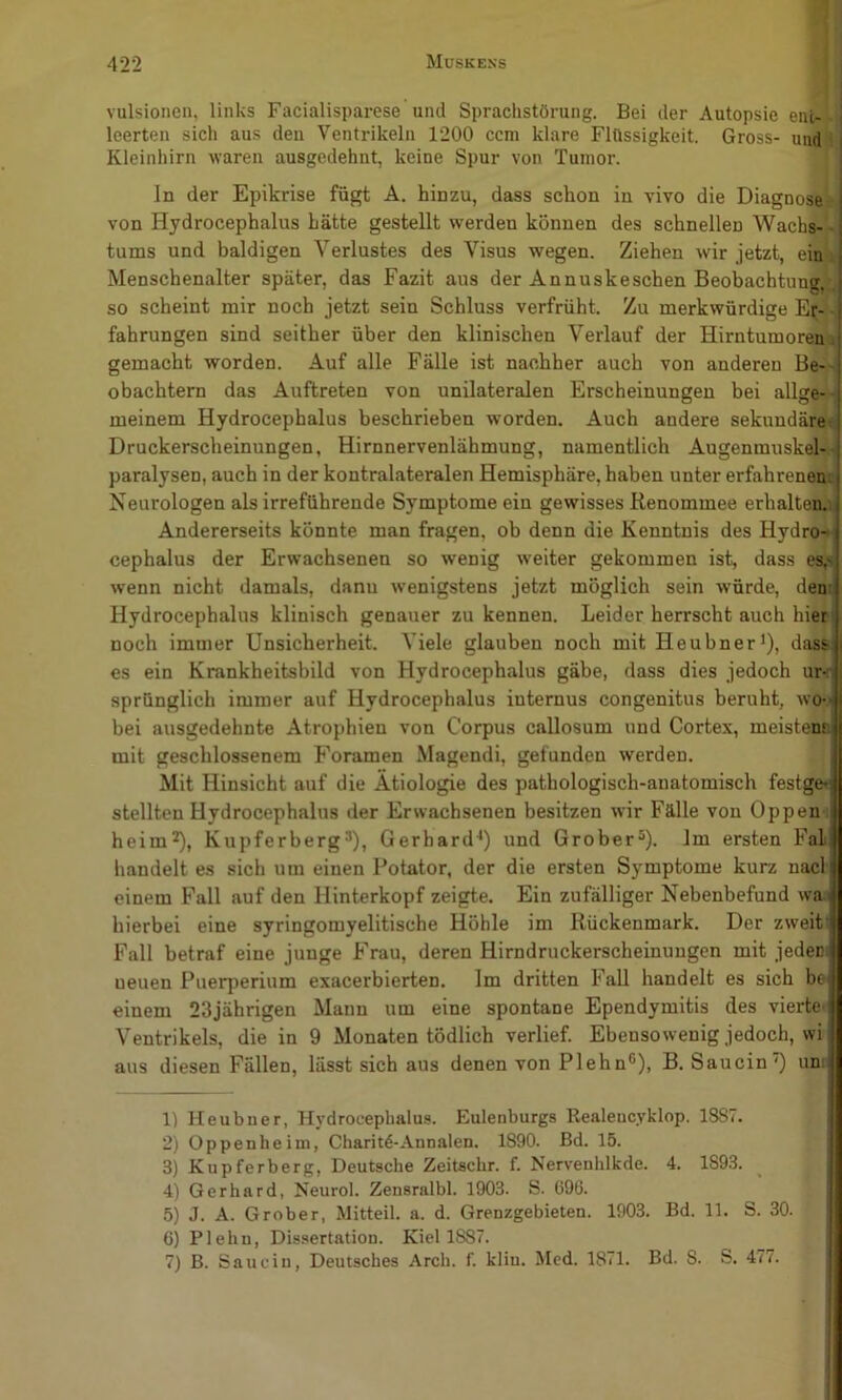 vulsionen, links Facialisparese und Sprachstörung. Bei der Autopsie ent- -■ leerten sich aus den Ventrikeln 1200 ccm klare Flüssigkeit. Gross- undil Kleinhirn waren ausgedehnt, keine Spur von Tumor. ln der Epikrise fügt A. hinzu, dass schon in vivo die Diagnosen von Hydrocephalus hätte gestellt werden können des schnellen Wachs--, tums und baldigen Verlustes des Visus wegen. Ziehen wir jetzt, eiu“^ Menschenalter später, das Fazit aus der Annuskeschen Beobachtung,v so scheint mir noch jetzt sein Schluss verfrüht. Zu merkwürdige E|;- fahrungen sind seither über den klinischen Verlauf der Hirntumoren» gemacht worden. Auf alle Fälle ist nachher auch von anderen Be--i obachtern das Auftreten von unilateralen Erscheinungen bei allge-- meinem Hydrocephalus beschrieben worden. Auch andere sekundärw Druckerscheinungen, Hirnnervenlähmung, namentlich Augenmuskel^' paralysen, auch in der kontralateralen Hemisphäre, haben unter erfahreneuj Neurologen als irreführende Symptome ein gewisses Renommee erhalten.^ Andererseits könnte man fragen, ob denn die Kenntnis des Hydro-^ cephalus der Erwachsenen so wenig weiter gekommen ist, dass es,s wenn nicht damals, dann wenigstens jetzt möglich sein würde, den: Hydrocephalus klinisch genauer zu kennen. Leider herrscht auch hier noch immer Unsicherheit. Viele glauben noch mit Heubner*), dass es ein Krankheitsbild von Hydrocephalus gäbe, dass dies jedoch ur< sprünglich immer auf Hydrocephalus internus congenitus beruht, wo-' bei ausgedehnte Atrophien von Corpus callosum und Cortex, meistena mit geschlossenem Foramen Magendi, gefunden werden. Mit Hinsicht auf die Ätiologie des pathologisch-anatomisch festge» stellten Hydrocephalus der Erwachsenen besitzen wir Fälle von Oppen i heim*), Kupferberg^), Gerhard-*) und Grober^). Im ersten Fal handelt es sich um einen Potator, der die ersten Symptome kurz nacl- einem Fall auf den Hinterkopf zeigte. Ein zufälliger Nebenbefund wa hierbei eine syringomyelitische Höhle im Rückenmark. Der zweit: Fall betraf eine junge Frau, deren Hirndruckerscheinungen mit jedeci ueuen Puerperium exacerbierten. Im dritten Fall handelt es sich be einem 23jährigen Mann um eine spontane Ependymitis des vierte« Ventrikels, die in 9 Monaten tödlich verlief. Ebensowenig jedoch, wi aus diesen Fällen, lässt sich aus denen von Plehn®), B. Saucin) um 1) Heubner, Hydrocephalus. Eulenburgs Realeucyklop. 1887. 2) Oppenheim, Charit4-.\nnalen. 1890. Bd. 15. 3) Kupferberg, Deutsche Zeitschr. f. Nervenhlkde. 4. 1893. 4) Gerhard, Neurol. Zensralbl. 1903. S. 696. 5) J. A. Grober, Mitteil. a. d. Grenzgebieten. 1903. Bd. 11. S. 30. 6) Plehn, Dissertation. Kiel 1887. 7) B. Saucin, Deutsches Arch. f. klin. Med. 1871. Bd. 8. S. 47 t.