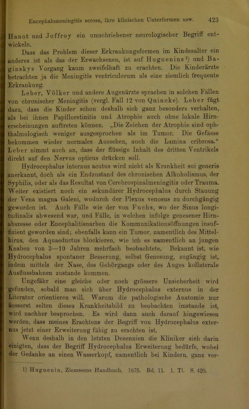 Hanot und Joffroy ein umschriebener neurologischer Begriö ent- wickeln. Dass das Problem dieser Erkrankungsformen im Kindesalter ein anderes ist als das der Erwachsenen, ist auf Huguenins^) und Ba- gin skys Vorgang kaum zweifelhaft zu erachten. Die Kinderärzte betrachten ja die Meningitis ventriculorum als eine ziemlich frequente Erkrankung. Leber, Völker und andere Augenärzte sprachen in solchen Fällen von chronischer Meningitis (vergl. Fall 12 von Quincke). Leber fügt dazu, dass die Kinder schon deshalb sich ganz besonders verhalten, als bei ihnen Papilloretinitis und Atrophie auch ohne lokale Hirn- erscheinungen auftreten können. „Die Zeichen der Atrophie sind oph- thalmologisch weniger ausgesprochen als im Tumor. Die Gefässe bekommen wieder normales Aussehen, auch die Lamina cribrosa.“ Leber nimmt auch an, dass der flüssige Inhalt des dritten Ventrikels direkt auf den Nervus opticus drücken soll. Hydrocephalus internus acutus wird nicht als Krankheit sui generis anerkannt, doch als ein Endzustand des chronischen Alkoholismus, der Syphilis, oder als das Resultat von Cerebrospinalmeningitis oder Trauma. Weiter existiert noch ein sekundärer Hydrocephalus durch Stauung der Vena magna Galeni, wodurch der Plexus venosus zu durchgängig geworden ist. Auch Fälle wie der von Fuchs, wo der Sinus longi- tudinalis abwesend war, und Fälle, in welchen infolge genesener Hirn- abszesse oder Encephalitisnarben die Kommunikationsöffnungen insuf- fizient geworden sind; ebenfalls kann ein Tumor, namentlich des Mittel- hirns, den Aquaeductus blockieren, wie ich es namentlich an jungen Knaben von 3—10 Jahren mehrfach beobachtete. Bekannt ist, wie Hydrocephalus spontaner Besserung, seihst Genesung, zugängig ist, indem mittels der Nase, des Gehörgangs oder des Auges kollaterale Ausflusshahnen zustande kommen. Ungefähr eine gleiche oder noch grössere Unsicherheit wird gefunden, sobald man sich über Hydrocephalus externus in der Literatur orientieren will. Warum die pathologische Anatomie nur I äusserst selten dieses Krankheitsbild zu beobachten imstande ist, I wird nachher besprochen. Es wird dann auch darauf hingewiesen I werden, dass meines Erachtens der Begriff von Hydrocephalus exter- j nus jetzt einer Erweiterung fähig zu erachten ist. Wenn deshalb in den letzten Dezennien die Kliniker sieh darin einigten, dass der Begriff Hydrocephalus Erweiterung bedürfe, wobei i der Gedanke an einen Wasserkopf, namentlich bei Kindern, ganz ver- 1) Huguenin, Ziemssens Handbuch. 1875. Bd. 11. 1. TI. S. 420.