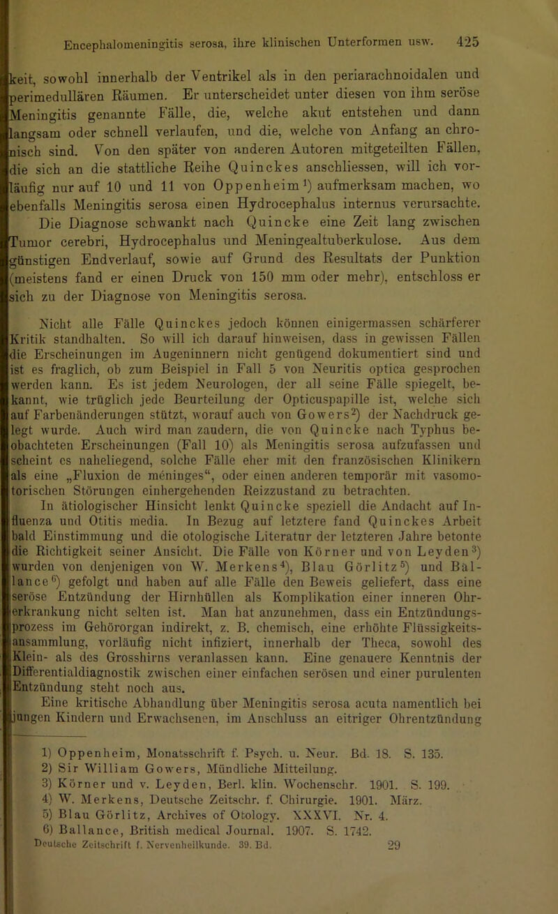 keit, sowohl innerhalb der Ventrikel als in den periarachnoidalen und perimedullären Eäumen. Er unterscheidet unter diesen von ihm seröse Meningitis genannte Fälle, die, welche akut entstehen und dann langsam oder schnell verlaufen, und die, welche von Anfang an chro- nisch sind. Von den später von anderen Autoren mitgeteilten Fällen, die sich an die stattliche Reihe Quinckes anschliessen, will ich vor- läufig nur auf 10 und 11 von Oppenheim*) aufmerksam machen, wo ebenfalls Meningitis serosa einen Hydrocephalus internus verursachte. Die Diagnose schwankt nach Quincke eine Zeit lang zwischen Tumor cerebri, Hydrocephalus und Meningealtuberkulose. Aus dem günstigen Endverlauf, sowie auf Grund des Resultats der Punktion (meistens fand er einen Druck von 150 mm oder mehr), entschloss er sich zu der Diagnose von Meningitis serosa. Nicht alle Fälle Quinckes jedoch können einigermassen schärferer Kritik standhalten. So will ich darauf hinweisen, dass in gewissen Fällen die Erscheinungen im Augeninnern nicht genügend dokumentiert sind und ist es fraglich, ob zum Beispiel in Fall 5 von Neuritis optica gesprochen werden kann. Es ist jedem Neurologen, der all seine Fälle spiegelt, be- kannt, wie trüglich jede Beurteilung der Opticuspapille ist, welche sich auf Farbenänderungen stützt, worauf auch von Gowers^) der Nachdruck ge- legt wurde. Auch wird man zaudern, die von Quincke nach Typhus be- obachteten Erscheinungen (Fall 10) als Meningitis serosa aufzufassen und scheint es naheliegend, solche Fälle eher mit den französischen Klinikern als eine „Fluxion de meninges“, oder einen anderen temporär mit vasomo- torischen Störungen einhergehenden Eeizzustand zu betrachten. In ätiologischer Hinsicht lenkt Quincke speziell die Andacht auf In- fluenza und Otitis media. In Bezug auf letztere fand Quinckes Arbeit bald Einstimmung und die otologische Literatur der letzteren Jahre betonte die Richtigkeit seiner Ansicht. Die Fälle von Körner und von Leyden3) wurden von denjenigen von W. Merkens'*), Blau Görlitz®) und Bäl- lance®) gefolgt und haben auf alle Fälle den Beweis geliefert, dass eine seröse Entzündung der Hirnhüllen als Komplikation einer inneren Ohr- erkrankung nicht selten ist. Man hat anzunehmen, dass ein Entzündungs- prozess im Gehörorgan indirekt, z. B. chemisch, eine erhöhte Flüssigkeits- ansammlung, vorläufig nicht infiziert, innerhalb der Theca, sowohl des Klein- als des Grosshirns veranlassen kann. Eine genauere Kenntnis der Differentialdiagnostik zwischen einer einfachen serösen und einer purulenten Entzündung steht noch aus. Eine kritische Abhandlung über Meningitis serosa acuta namentlich bei jungen Kindern und Erwachsenen, im Anschluss an eitriger Ohrentzündung 1) Oppenheim, Monatsschrift f. Psych. u. Neur. Bd. 18. S. 135. 2) Sir William Gowers, Mündliche Mitteilung. 3) Körner und v. Leyden, Berl. klin. Wochenschr. 1901. S. 199. 4) W. Merkens, Deutsche Zeitschr. f. Chirurgie. 1901. März. 5) Blau Görlitz, Archives of Otology. XXXVI. Nr. 4. 6) Ballanee. British medical Journal. 1907. S. 1742. Dcutechc Zcilschrifl I. Nervenheilkunde. 39. Bd. 29