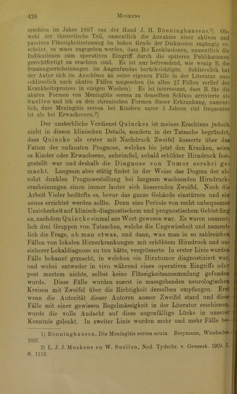 erschien im Jahre 1897 von der Hand J. II. Bönninghausens.') Ob- wohl der theoretische Teil, namentlich die Annahme einer aktiven und passiven Flüssigkeitsstauung im hohen Grade der Diskussion zugängig er- scheint. so muss zugegeben werden, dass B.s Konklusionen, namentlich die Indikationen zum operativen Eingriff durch die späteren Publikationen gerechtfertigt zu erachten sind. Es ist nur befremdend, wie wenig B. die Stauungserscheinungen im Augenfundus berücksichtigte. Schliesslich hat der Autor sich im Anschluss an seine eigenen Fälle in der Literatur aus- schliesslich nach akuten Fällen umgesehen (in allen 27 Fällen verlief der . Krankheitsprozess in einigen Wochen). Es ist interessant, dass B. für die akuten Formen von Meningitis serosa zu denselben Schluss arrivierte als Snellen und ich zu den chronischen Formen dieser Erkrankung, nament- lich, dass Meningitis serosa bei Kindern unter 5 Jahren viel frequenter ist als bei Erwachsenen.^) Der unsterbliche Verdienst Quinckes ist meines Erachtens jedoch nicht in diesen klinischen Details, sondern in der Tatsache begründet, dass Quincke als erster mit Nachdruck Zweifel äusserte über das Fatum der unfausten Prognose, welches bis jetzt den Kranken, seien es Kinder oder Erwachsene, anheimfiel, sobald erhöhter Hirndruck fest-j j gestellt war und deshalb die Diagnose von Tumor cerebri ge- macht. Langsam aber stätig findet in der Weise das Dogma der ab- solut dunklen Prognosestellung bei langsam wachsenden Hirndruck- erscheinungen einen immer lauter sich äussernden Zweifel. Noch die Arbeit Vieler bedürfte es, bevor das ganze Gebäude einslürzen und ein neues errichtet werden sollte. Denn eine Periode von recht unbequemer Unsicherheit auf klinisch-diagnostischem und prognostischem Gebiet fing an, nachdem Quin cke einmal ans Wort gewesen war. Es waren nament- lich drei Gruppen von Tatsachen, welche die Ungewissheit und nament- lich die Frage, ob man etwas, und dann, was man in so zahlreichen Fällen von lokalen Hirnerkrankungen mit erhöhtem Hirndruck und un- sicherer Lokaldiagnose zu tun hätte, vergrösserte. In erster Linie wurden Fälle bekannt gemacht, in welchen ein Hirntumor diagnostiziert war, und wobei entweder in vivo während eines operativen EingrilFs oder post mortem nichts, selbst keine Flüssigkeitsansammlung gefunden wurde. Diese Fälle wurden zuerst in massgebenden neurologischen Kreisen mit Zweifel über die Richtigkeit derselben empfangen. Erst wenn die Autorität dieser Autoren ausser Zweifel stand und diese Fälle mit einer gewissen Regelmässigkeit in der Literatur erschienen, wurde die volle Andacht auf diese augenfällige Lücke in unserer Kenntnis gelenkt, ln zweiter Linie wurden mehr und mehr Fälle be- • 1) Bönninghausen, Die Meningitis serosa acuta Breymann, Wiesbaden 1897. 2) L. J.J. Muskens en W. Snellen, Ned. Tydschr. v. Geneesk. 1909. I. S. 1113.