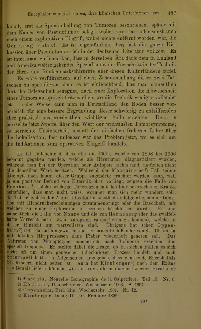 kannt, erst als Spontanheilung von Tumoren beschrieben, später mit dem Namen von Psendotumor belegt, wobei spontan oder sonst auch nach einem explorativen EingriflF, wobei nichts entfernt worden war, die Genesung eintrat. Es ist eigentümlich, dass fast die ganze Dis- kussion über Pseudotumor sich in der deutschen Literatur vollzog. Es ist interessant zu bemerken, dass in derselben Ara dauk dem in England und Amerika weiter gehenden Spezialismus,der Fortschritt in der Technik der Hirn- und Rückenmarkschirurgie eher diesen Kulturländern zufiel. Es wäre verführerisch, auf einen Zusammenhang dieser zwei Tat- sachen zu spekulieren, denn es ist einleuchtend, dass man namentlich dort der Gelegenheit begegnet, nach einer Exploration die Abwesenheit eines Tumors autoptisch festzustellen, wo die Technik weniger vollendet ist. ln der Weise kann man in Deutschland den Boden besser vor- bereitet, für eine bessere Begründung dieser schwierig zu entziffernden aber praktisch ausserordentlich wichtigen Fälle erachten. Denn es herrschte jetzt Zweifel über den Wert der wichtigs'ten Tumorsymptome; es herrschte Unsicherheit, anstatt der einfachen früheren Lehre über die Lokalisation; fast unlösbar war das Problem jetzt, wo es sich um die Indikationen zum operativen Eingriff handelte. Es ist einleuchtend, dass alle die Fälle, welche von 1898 bis 1906 bekannt gegeben wurden, welche als Hirntumor diagnostiziert wurden, während man bei der Operation oder Autopsie nichts fand, natürlich nicht alle denselben Wert besitzen. Während der Mocquinsche*) Fall seiner Ätiologie nach kaum dieser Gruppe zugehörig erachtet werden kann, weil ja ein positiver Befund von Eitermikroben vorliegt, zeigten die Fälle von Hochhaus2) solche wichtige Differenzen mit den hier besprochenen Krank- heitsfällen, dass man nicht weiss, worüber man sich mehr wundern soll: die Tatsache, dass der Autor Intoxikationszustände infolge allgemeiner Infek- tion mit Hirndruckerscheinungen zusammenbringt oder die Raschheit, mit welcher zu einer Exploration in cercbro beschlossen wurde. Es sind namentlich die Fälle von Nonne und die von Henneberg (der das zweifel- hafte Vorrecht hatte, zwei Autopsien rapportieren zu können), welche in dieser Hinsicht am wertvollsten sind. Übrigens hat schon Oppen- heim 1901 darauf hingewiesen, dass er namentlich Kinder von 8—13 Jahren mit lokalen Hirnprczessen ohne Fieber wiederholt genesen sah. Das Auftreten von Monoplegien namentlich nach Influenza erschien ihm speziell frequent. Er stellte dabei die Frage, ob in solchen Fällen es sich nicht oft um einen genesenen tuberkulösen Prozess handelt und auch Strümpell hatte im Allgemeinen angegeben, dass genesende Encephalitis bei Kindern nicht selten ist. Auch hat Kirnberger■*) nach dem Exitus den Beweis liefern können, wie ein vor Jahren diagnostizierter Hirntumor 1) Mocquiu, Nouvelle Iconographie de la Salpdtribre. Teil 18. Nr. 6. 2) Hochhaus, Deutsche med. Wochenschr. 1908. S. 1657. 3) Oppenheim, Berl. klin. Wochenschr. 1901. Nr. 12. 4) Kirnberger, Inaug.-Dissert. Freiburg 1898. 29='=