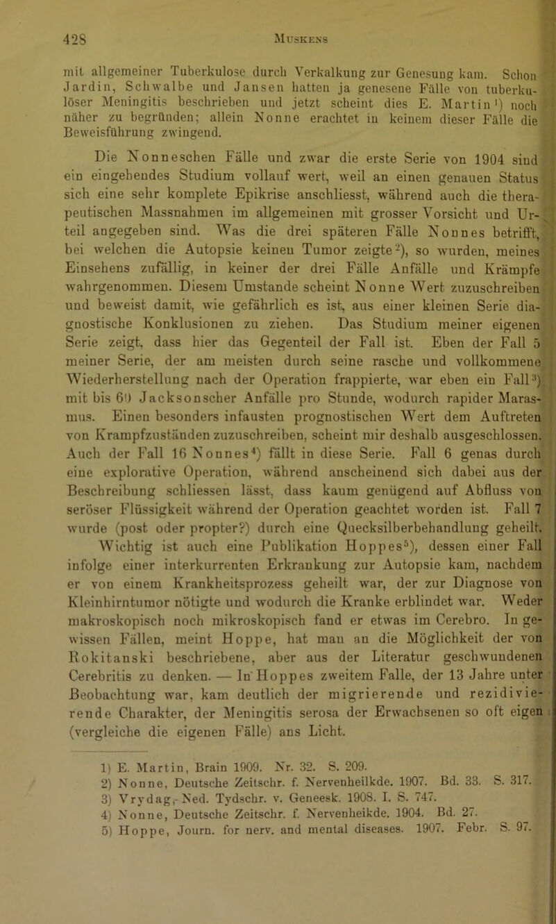 mit allgemeiner Tuberkulose durch Verkalkung zur Genesung kam. Schon Jardin, Schwalbe und Jansen hatten ja genesene Fülle von tuberku- löser Meningitis beschrieben und jetzt scheint dies E. Martin') noch näher zu begründen; allein Nonne erachtet iu keinem dieser Fälle die Beweisführung zwingend. Die Nonneschen Fälle und zwar die erste Serie von 1904 sind ein eingehendes Studium vollauf wert, weil an einen genauen Status sich eine sehr komplete Epikrise anschliesst, während auch die thera- peutischen Massnahmen im allgemeinen mit grosser Vorsicht und Ur- teil angegeben sind. Was die drei späteren Fälle Nonnes betrifft, bei welchen die Autopsie keineu Tumor zeigte-), so wurden, meines Einsehens zufällig, in keiner der drei Fälle Anfälle und Krämpfe wahrgenommen. Diesem Umstande scheint Nonne Wert zuzuschreiben und beweist damit, wie gefährlich es ist, aus einer kleinen Serie dia- gnostische Konklusionen zu ziehen. Das Studium meiner eigenen, Serie zeigt, dass hier das Gegenteil der Fall ist. Eben der Fall 5 meiner Serie, der am meisten durch seine rasche und vollkommene Wiederherstellung nach der Operation frappierte, war eben ein FalU*) mit bis 60 Jacksonscher Anfälle pro Stunde, wodurch rapider Maras-i mus. Einen besonders infausten prognostischen Wert dem Auftreten von Krampfzuständen zuzuschreiben, scheint mir deshalb ausgeschlossen. Auch der Fall 16 Nonnes^) fällt in diese Serie. Fall 6 genas durch eine explorative Operation, während anscheinend sich dabei aus der Beschreibung schliessen lässt, dass kaum genügend auf Abfluss von seröser Flüssigkeit während der Operation geachtet worden ist. Fall 7 wurde (post oder propter?) durch eine Quecksilberbehandlung geheilt. Wichtig ist auch eine Publikation Hoppes®), dessen einer Fall infolge einer interkurrenten Erkrankung zur Autopsie kam, nachdem er von einem Krankheitsprozess geheilt w'ar, der zur Diagnose von Kleinhirntumor nötigte und wodurch die Kranke erblindet war. Weder makroskopisch noch mikroskopisch fand er etwas im Cerebro. In ge- wissen Fällen, meint Hoppe, hat mau an die Möglichkeit der von Bokitanski beschriebene, aber aus der Literatur geschwundenen Cerebritis zu denken. — In Hoppes zweitem Falle, der 13 Jahre unter Beobachtung war, kam deutlich der migrierende und rezidivie- rende Charakter, der Meningitis serosa der Erwachsenen so oft eigen, (vergleiche die eigenen Fälle) ans Licht. 1) E. Martin, Brain 1909. Nr. 32. S. 209. 2) Nonne, Deutsche Zeitschr. f. Nervenheilkde. 1907. Bd. 33. S. 317. 3) Vrydag,-Ned. Tyd.scbr. v. Geneesk. 1908. I. S. 747. 4) Nonne, Deutsche Zeitschr. f. Nervenheikde. 1904. Bd. 27. 5) Hoppe, Journ. for nerv, and mental diseases. 1907. Febr. S. 97.