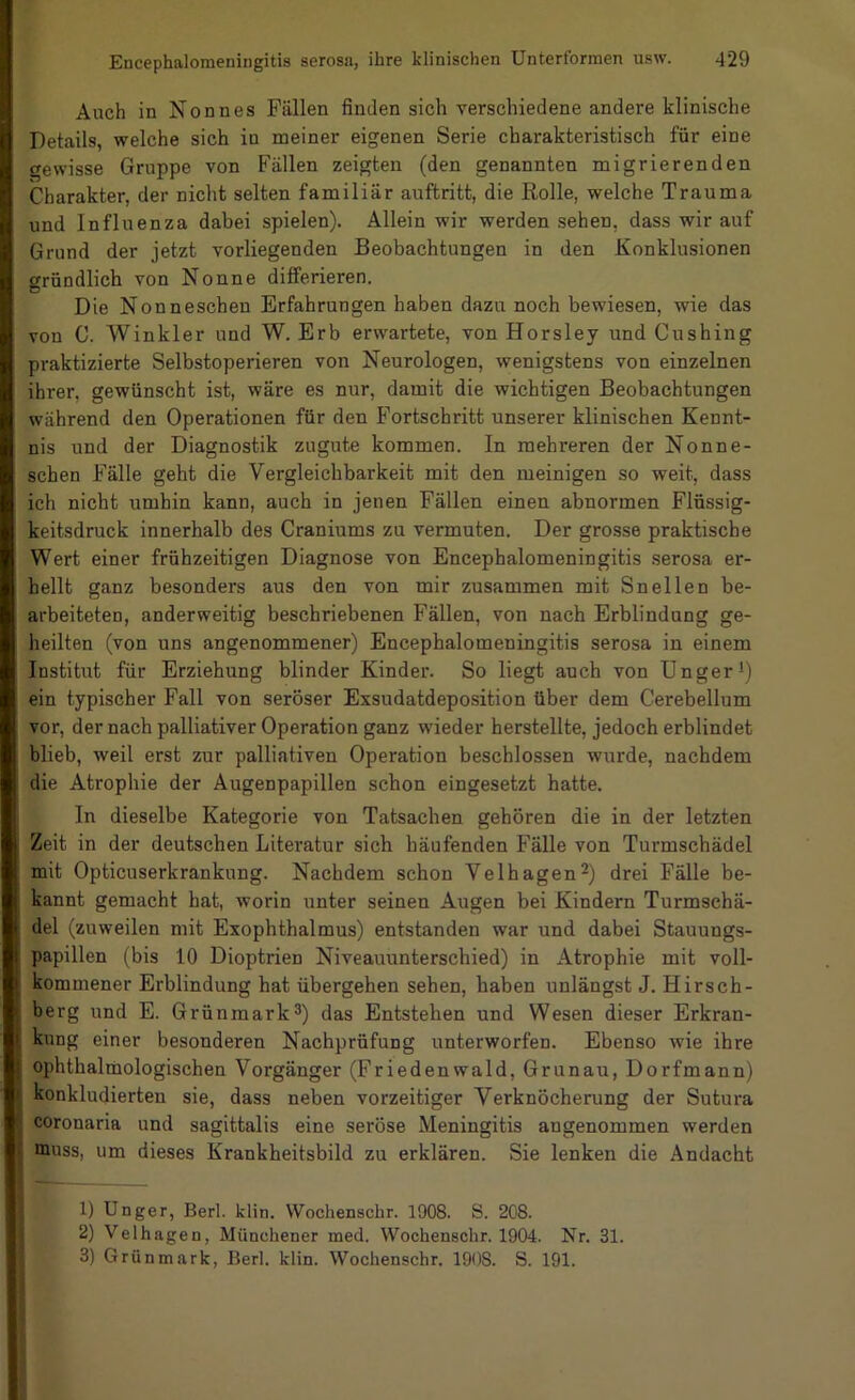 Auch in Nonnes Fällen finden sich verschiedene andere klinische Details, welche sich in meiner eigenen Serie charakteristisch für eine gewisse Gruppe von Fällen zeigten (den genannten migrierenden Charakter, der nicht selten familiär auftritt, die Rolle, welche Trauma und Influenza dabei spielen). Allein wir werden sehen, dass wir auf Grund der jetzt vorliegenden Beobachtungen in den Konklusionen gründlich von Nonne differieren. Die Nonneschen Erfahrungen haben dazu noch bewiesen, wie das von C. Winkler und W. Erb erwartete, von Horsley und Cushing praktizierte Selbstoperieren von Neurologen, wenigstens von einzelnen ihrer, gewünscht ist, wäre es nur, damit die wichtigen Beobachtungen während den Operationen für den Fortschritt unserer klinischen Kennt- nis und der Diagnostik zugute kommen. In mehreren der Nonne- schen Fälle geht die Vergleichbarkeit mit den meinigen so weit, dass ich nicht umhin kann, auch in jenen Fällen einen abnormen Flüssig- keitsdruck innerhalb des Craniums zu vermuten. Der grosse praktische Wert einer frühzeitigen Diagnose von Encephalomeningitis serosa er- hellt ganz besonders aus den von mir zusammen mit Snellen be- arbeiteten, anderweitig beschriebenen Fällen, von nach Erblindung ge- heilten (von uns angenommener) Encephalomeningitis serosa in einem Institut für Erziehung blinder Kinder. So liegt auch von Unger() ein typischer Fall von seröser Exsudatdeposition über dem Cerebellum vor, der nach palliativer Operation ganz wieder herstellte, jedoch erblindet blieb, weil erst zur palliativen Operation beschlossen wurde, nachdem die Atrophie der Augenpapillen schon eingesetzt hatte. In dieselbe Kategorie von Tatsachen gehören die in der letzten Zeit in der deutschen Literatur sich häufenden Fälle von Turmschädel mit Opticuserkrankung. Nachdem schon Velhagen^) drei Fälle be- kannt gemacht hat, worin unter seinen Augen bei Kindern Turmschä- del (zuweilen mit Exophthalmus) entstanden war und dabei Stauungs- papillen (bis 10 Dioptrien Niveauunterschied) in Atrophie mit voll- kommener Erblindung hat übergehen sehen, haben unlängst J. Hirsch- berg und E. Grünraark®) das Entstehen und Wesen dieser Erkran- kung einer besonderen Nachprüfung unterworfen. Ebenso wie ihre ophthalmologischen Vorgänger (Friedenwald, Grunau, Dorfmann) konkludierten sie, dass neben vorzeitiger Verknöcherung der Sutura coronaria und sagittalis eine seröse Meningitis angenommen werden muss, um dieses Krankheitsbild zu erklären. Sie lenken die Andacht 1) Unger, Berl. klin. Wochenschr. 1908. S. 208. 2) Velhagen, Münchener med. Wochenschr. 1904. Nr. 31. 3) Grünmark, Berl. klin. Wochenschr. 1908. S. 191.