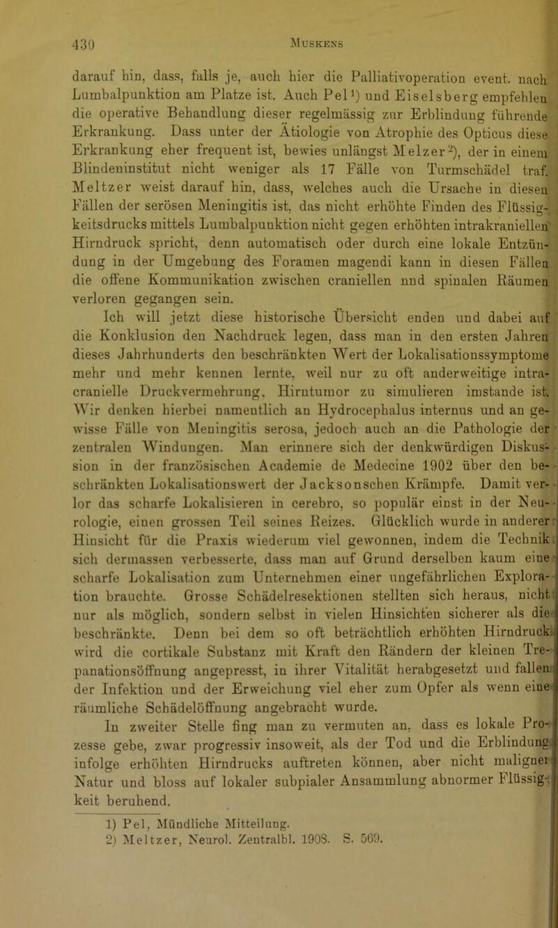 darauf hin, dass, falls je, auch hier die Palliativoperation event. nach Lumbalpunktion am Platze ist. Auch Pel‘) und Eiseisberg empfehlen die operative Behandlung dieser regelmässig zur Erblindung führende Erkrankung. Dass unter der Ätiologie von Atrophie des Opticus diese Erkrankung eher frequent ist, bewies unlängst Melzer-), der in eineni' Blindeninstitut nicht weniger als 17 Fälle von Turmschädel traf. Meitzer weist darauf hin, dass, welches auch die Ursache in diesei^ Fällen der serösen Meningitis ist, das nicht erhöhte Finden des Flüssig- keitsdrucks mittels Lumbalpunktion nicht gegen erhöhten intrakraniellen' Hirndruck spricht, denn automatisch oder durch eine lokale Entzün- dung in der Umgebung des Foramen magendi kann in diesen Fällen die offene Kommunikation zwischen craniellen nnd spinalen Räumen verloren gegangen sein. Ich will jetzt diese historische Uber.sicht enden und dabei auf die Konklusion den Nachdruck legen, dass man in den ersten Jahren dieses Jahrhunderts den beschränkten Wert der Lokalisationssymptome mehr und mehr kennen lernte, weil nur zu oft anderweitige intra- cranielle Druckvermehrung, Hirntumor zu simulieren imstande ist Wir denken hierbei namentlich an Hydrocephalus internus und an ge- wisse Fälle von Meningitis serosa, jedoch auch an die Pathologie der • zentralen AVindungen. Man erinnere sich der denkwürdigen Diskus-;* sion in der französischen Academie de Medecine 1902 über den be-- schränkten Lokali-sationswert der Jacksonschen Krämpfe. Damit ver- lor das scharfe Lokalisieren in cerebro, so populär einst in der Neu- -j rologie, einen grossen Teil seines Reizes. Glücklich wurde in anderer i Hinsicht für die Praxis wiederum viel gewonnen, indem die Techniki sich dermassen verbesserte, dass man auf Grund derselben kaum eine^ scharfe Lokalisation zum Unternehmen einer ungefährlichen Explora- tion brauchte. Grosse Schädelresektionen stellten sich heraus, nicht: nur als möglich, sondern selbst in vielen Hinsichten sicherer als die- beschränkte. Denn bei dem so oft beträchtlich erhöhten Hirndruckl wird die cortikale Substanz mit Kraft den Rändern der kleinen Tre- panationsöffnung angepresst, in ihrer Vitalität herabgesetzt und fallen der Infektion und der Erweichung viel eher zum Opfer als wenn eine» räumliche Schädelöffnung angebracht wurde. In zweiter Stelle fing man zu vermuten an, dass es lokale Pro- zesse gebe, zwar progressiv insoweit, als der Tod und die Erblindung! infolge erhöhten Hirndrucks auftreten können, aber nicht malignei Natur und bloss auf lokaler subpialer Ansammlung abnormer hlüssig-i keit beruhend. 1) Pel, Mündliche Mitteilung. 2) Meitzer, Neurol. Zentralbl. 190S. S. 5G9.