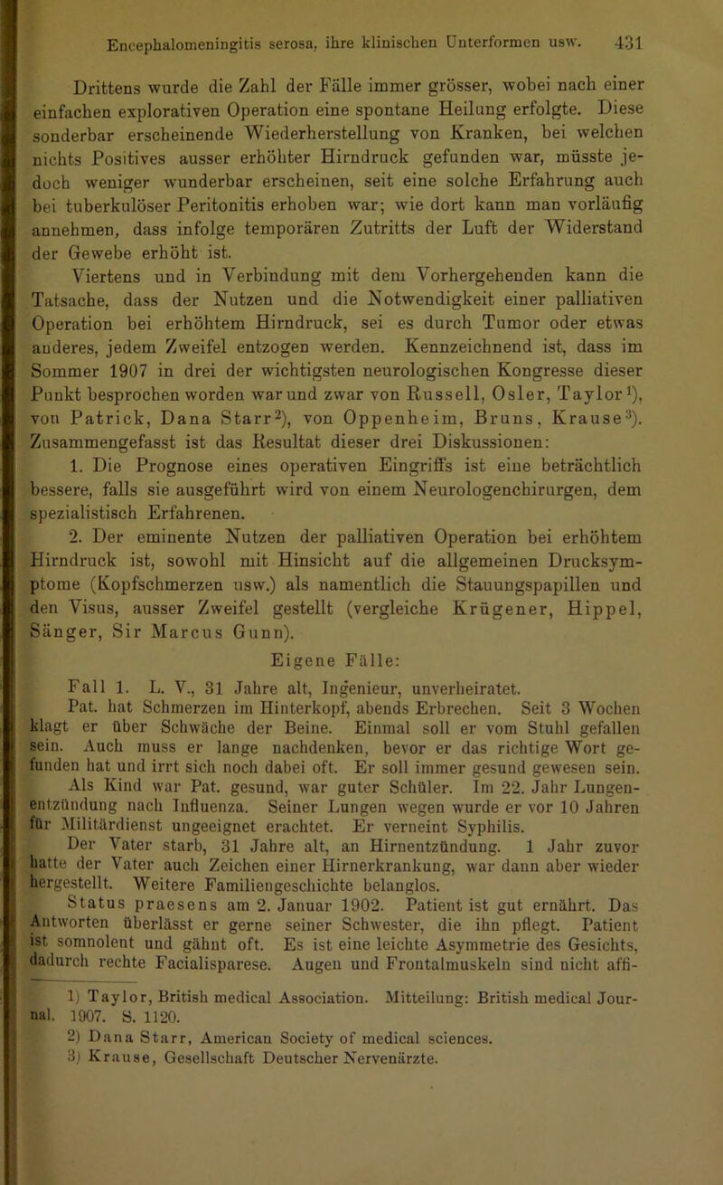 Drittens wurde die Zahl der Fälle immer grösser, wobei nach einer einfachen explorativen Operation eine spontane Heilung erfolgte. Diese sonderbar erscheinende Wiederherstellung von Kranken, bei welchen nichts Positives ausser erhöhter Hirndruck gefunden war, müsste je- doch weniger wunderbar erscheinen, seit eine solche Erfahrung auch bei tuberkulöser Peritonitis erhoben war; wie dort kann man vorläufig annehmen, dass infolge temporären Zutritts der Luft der Widerstand der Gewebe erhöht ist. Viertens und in Verbindung mit dem Vorhergehenden kann die Tatsache, dass der Nutzen und die Notwendigkeit einer palliativen Operation bei erhöhtem Hirndruck, sei es durch Tumor oder etwas anderes, jedem Zweifel entzogen werden. Kennzeichnend ist, dass im Sommer 1907 in drei der wichtigsten neurologischen Kongresse dieser Punkt besprochen worden war und zwar von Russell, Osler, Taylor i), von Patrick, Dana Starr^), von Oppenheim, Bruns, Krause®). Zusammengefasst ist das Resultat dieser drei Diskussionen; 1. Die Prognose eines operativen Eingriffs ist eine beträchtlich bessere, falls sie ausgeführt wird von einem Neurologenchirurgen, dem spezialistisch Erfahrenen. 2. Der eminente Nutzen der palliativen Operation bei erhöhtem Hirndruck ist, sowohl mit Hinsicht auf die allgemeinen Drucksym- ptome (Kopfschmerzen usw.) als namentlich die Stauungspapillen und den Visus, ausser Zweifel gestellt (vergleiche Krügener, Hippel, Sänger, Sir Marcus Gunn). Eigene Fälle: Fall 1. L. V., 31 Jahre alt, Ingenieur, unverheiratet. Pat. hat Schmerzen im Hinterkopf, abends Erbrechen. Seit 3 Wochen klagt er über Schwäche der Beine. Einmal soll er vom Stuhl gefallen sein. Auch muss er lange nachdenken, bevor er das richtige Wort ge- funden hat und irrt sich noch dabei oft. Er soll immer gesund gewesen sein. Als Kind war Pat. gesund, war guter Schüler. Im 22. Jahr Lungen- entzündung nach Influenza. Seiner Lungen wegen wurde er vor 10 Jahren für Militärdienst ungeeignet erachtet. Er verneint Syphilis. Der Vater starb, 31 Jahre alt, an Hirnentzündung. 1 Jahr zuvor hatte der Vater auch Zeichen einer Hirnerkrankung, war dann aber wieder hergestellt. Weitere Familiengeschichte belanglos. Status praesens am 2. Januar 1902. Patient ist gut ernährt. Das Antworten überlässt er gerne seiner Schwester, die ihn pflegt. Patient ist somnolent und gähnt oft. Es ist eine leichte Asymmetrie des Gesichts, dadurch rechte Facialisparese. Augen und Frontalmuskeln sind nicht affl- 1) Taylor, British medical Association. Mitteilung: British medical Jour- nal. 1907. S. 1120. 2) Dana Starr, American Society of medical Sciences. 3) Krause, Gesellschaft Deutscher Nervenärzte. l