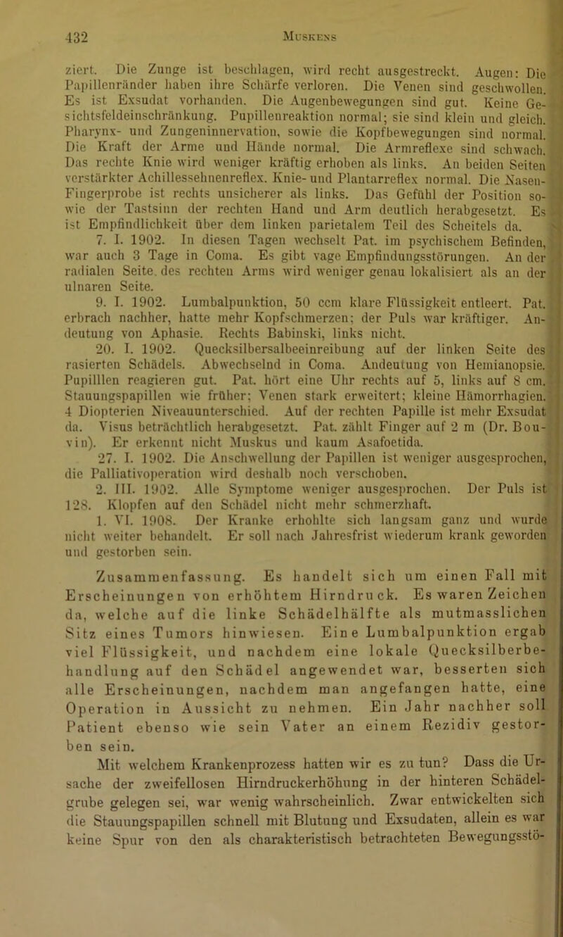 ziert. Die Zunge ist beschlagen, wird recht ausgestreckt. Augen: Die? Papillenriinder liaben ihre Schürfe verloren. Die Venen sind geschwollen. Es ist E.xsudat vorhanden. Die Augenbewegungen sind gut. Keine Ge-4 siclitsfeldeinschränkung. Pupillenreaktion normal; sie sind klein und gleich. \ Pharynx- und Zungeninnervatiou, sowie die Kopfbewegungen sind normal. Die Kraft der Arme und Hände normal. Die Armreflexe sind schwach. Das rechte Knie wird weniger kräftig erhoben als links. An beiden Seiten verstärkter Achillessehnenreflex. Knie- und Plantarreflex normal. Die Nasen- ' Fingerprobe ist rechts unsicherer als links. Das Gefühl der Position so- wie der Tastsinn der rechten Hand und Arm deutlich herabgesetzt. Es I ist Empfindlichkeit über dem linken parietalem Teil des Scheitels da. 1 7. I. 1902. In diesen Tagen wechselt Pat. im psychischem Befinden, j war auch 3 Tage in Coma. Es gibt vage Empfindungsstörungen. An der I raiiialen Seite, des rechten Arms wird weniger genau lokalisiert als an der I ulnaren Seite. I 9. I. 1902. Lumbalpunktion, 50 ccm klare Flüssigkeit entleert. Pat. I erbrach nachher, hatte mehr Kopfschmerzen; der Puls war kräftiger. An- I deutung von Aphasie. Rechts Babinski, links nicht. I 20. I. 1902. Quecksilbersalbeeinreibung auf der linken Seite des I rasierten Schädels. Abwechselnd in Coma. Andeutung von Hemianopsie. II Pupilllen reagieren gut. Pat. hört eine Uhr rechts auf 5, links auf 8 cm.l Stauungspapillen wie früher; Venen stark erweitert; kleine Hämorrhagien.j 4 Diopterien Niveauunterschied. Auf der rechten Papille ist mehr Exsudat! da. Visus beträclitlich herabgesetzt. Pat. zählt Finger auf 2 m (Dr. Bou-f vin). Er erkennt nicht Muskus und kaum Asafoetida. i 27. I. 1902. Die Anschwellung der Papillen ist weniger ausgesprochen,! die Palliativoperation wird deshalb noch verschoben. J 2. III. 1902. Alle Symptome weniger ausgesprochen. Der Puls ist! 128. Klopfen auf den Schädel nicht mehr schmerzhaft. (: 1. VI. 1908. Der Kranke erhohlte sich langsam ganz und wurde nicht weiter behandelt. Er soll nach Jahresfrist wiederum krank geworden' und gestorben sein. Zusammenfassung. Es handelt sich um einen Fall mit 1 Erscheinungen von erhöhtem Hirndruck. Es waren Zeichen I da, welche auf die linke Schädelhälfte als mutmasslichen | Sitz eines Tumors hinwiesen. Eine Lumbalpunktion ergab ( viel Flüssigkeit, und nachdem eine lokale Quecksilberbe- handlung auf den Schädel angewendet war, besserten sich alle Erscheinungen, nachdem man angefangen hatte, eine Operation in Aussicht zu nehmen. Ein Jahr nachher soll Patient ebenso wie sein Vater an einem Rezidiv gestor- ben sein. Mit welchem Krankenprozess hatten wir es zu tun? Dass die Ur- sache der zweifellosen Hirndruckerhöhung in der hinteren Schädel- grube gelegen sei, war wenig wahrscheinlich. Zwar entwickelten sich die Stauungspapillen schnell mit Blutung und Exsudaten, allein es war keine Spur von den als charakteristisch betrachteten Bewegungsstö-