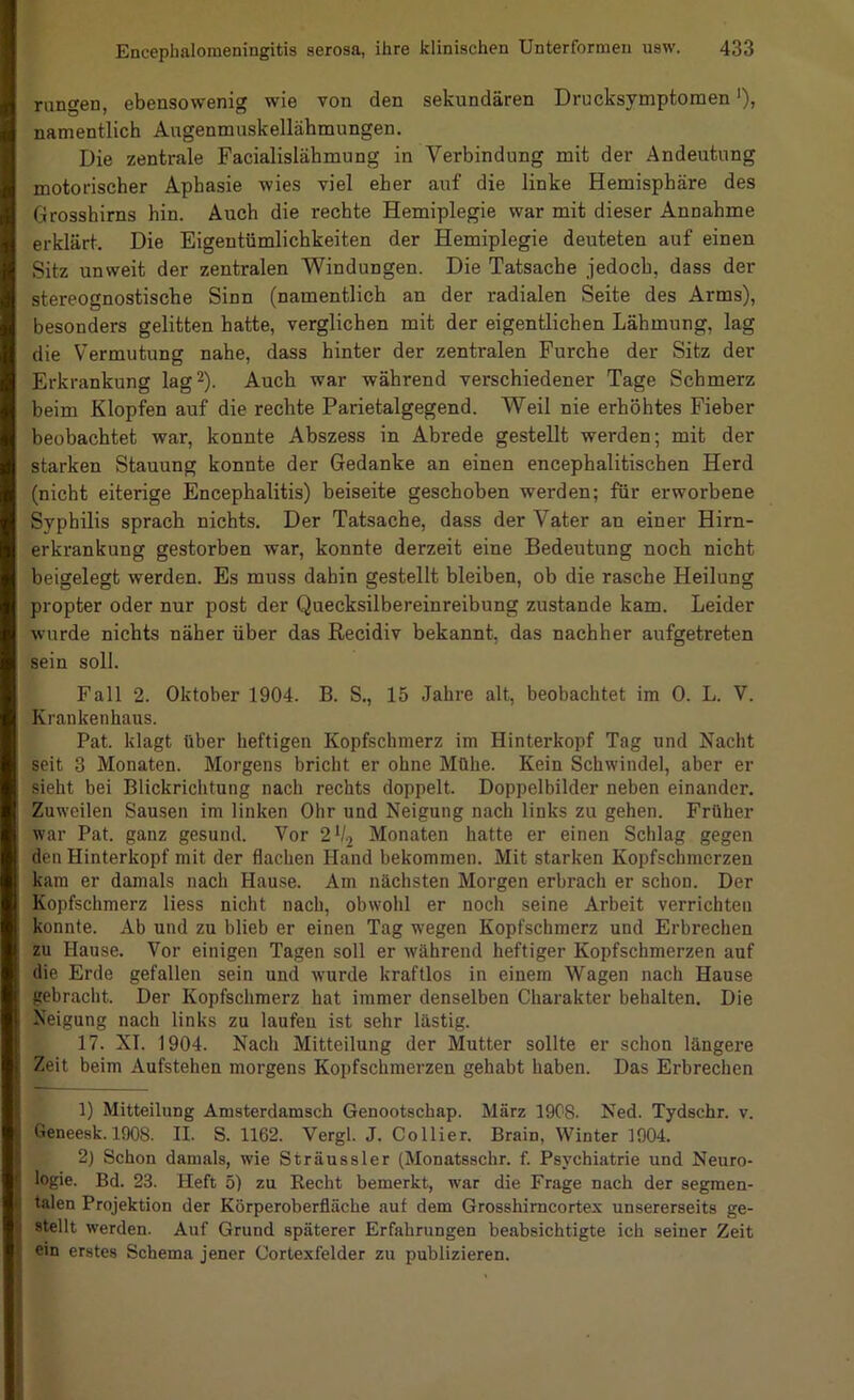 rangen, ebensowenig wie von den sekundären Drucksymptomen ‘), namentlich Augenmuskellähmungen. Die zentrale Facialislähmung in Verbindung mit der Andeutung motorischer Aphasie wies viel eher auf die linke Hemisphäre des Grosshirns hin. Auch die rechte Hemiplegie war mit dieser Annahme erklärt. Die Eigentümlichkeiten der Hemiplegie deuteten auf einen Sitz unweit der zentralen Windungen. Die Tatsache jedoch, dass der stereognostische Sinn (namentlich an der radialen Seite des Arms), besonders gelitten hatte, verglichen mit der eigentlichen Lähmung, lag die Vermutung nahe, dass hinter der zentralen Furche der Sitz der Erkrankung lag 2). Auch war während verschiedener Tage Schmerz beim Klopfen auf die rechte Parietalgegend. Weil nie erhöhtes Fieber beobachtet war, konnte Abszess in Abrede gestellt werden; mit der starken Stauung konnte der Gedanke an einen encephalitischen Herd (nicht eiterige Encephalitis) beiseite geschoben werden; für erworbene Syphilis sprach nichts. Der Tatsache, dass der Vater an einer Hirn- erkrankung gestorben war, konnte derzeit eine Bedeutung noch nicht beigelegt werden. Es muss dahin gestellt bleiben, ob die rasche Heilung propter oder nur post der Quecksilbereinreibung zustande kam. Leider wurde nichts näher über das Recidiv bekannt, das nachher aufgetreten sein soll. Fall 2. Oktober 1904. B. S., 15 Jahre alt, beobachtet im 0. L. V. Krankenhaus. Pat. klagt über heftigen Kopfschmerz im Hinterkopf Tag und Nacht seit 3 Monaten. Morgens bricht er ohne Mühe. Kein Schwindel, aber er sieht bei Blickrichtung nach rechts doppelt. Doppelbilder neben einander. Zuweilen Sausen im linken Ohr und Neigung nach links zu gehen. Früher war Pat. ganz gesund. Vor 2V2 Monaten hatte er einen Schlag gegen den Hinterkopf mit der flachen Hand bekommen. Mit starken Kopfschmerzen kam er damals nach Hause. Am nächsten Morgen erbrach er schon. Der Kopfschmerz liess nicht nach, obwohl er noch seine Arbeit verrichten konnte. Ab und zu blieb er einen Tag wegen Kopfschmerz und Erbrechen zu Hause. Vor einigen Tagen soll er während heftiger Kopfschmerzen auf die Erde gefallen sein und wurde kraftlos in einem Wagen nach Hause gebracht. Der Kopfschmerz hat immer denselben Charakter behalten. Die Neigung nach links zu laufen ist sehr lästig. 17. XI. 1904. Nach Mitteilung der Mutter sollte er schon längere Zeit beim Aufstehen morgens Kopfschmerzen gehabt haben. Das Erbrechen 1) Mitteilung Amsterdamsch Genootschap. März 1908. Ned. Tydschr. v. Geneesk. 1908. II. S. 1162. Vergl. J. Collier. Brain, Winter 1904. 2) Schon damals, wie Sträussler (Monatsschr. f. Psychiatrie und Neuro- logie. Bd. 23. Heft 5) zu Recht bemerkt, war die Frage nach der segmen- talen Projektion der Körperoberfläche auf dem Grosshimcortex unsererseits ge- stellt werden. Auf Grund späterer Erfahrungen beabsichtigte ich seiner Zeit ein erstes Schema jener Corlexfelder zu publizieren.