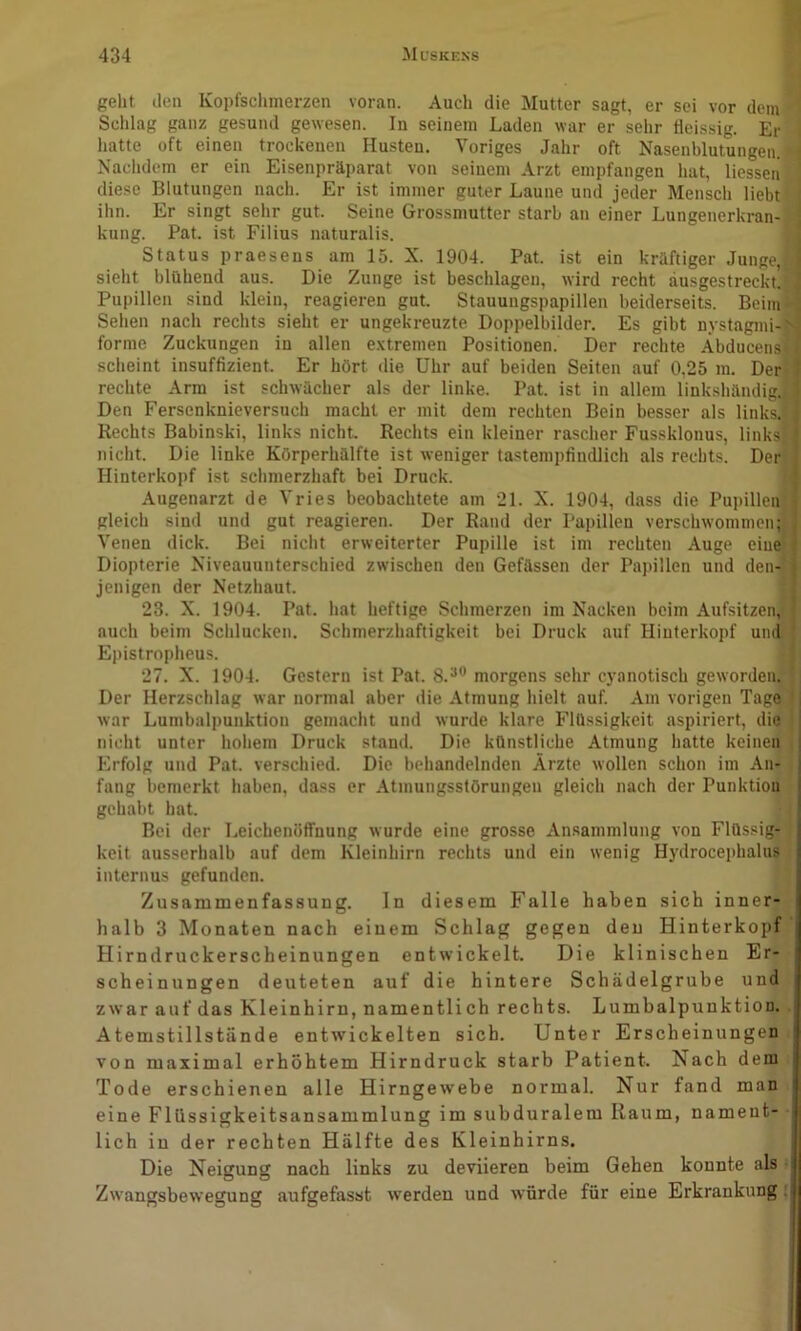 geht den Kopfsclimerzen voran. Auch die Mutter sagt, er sei vor dem Schlag ganz gesund gewesen. In seinem Laden war er sehr tieissig. Er liatte oft einen trockenen Husten. Voriges Jahr oft Nasenblutungen. Naclidem er ein Eisenpräparat von seinem Arzt empfangen hat, liesseii diese Blutungen nach. Er ist immer guter Laune und jeder Mensch liebt ihn. Er singt sehr gut. Seine Gros.smutter starb an einer Lungenerkran-i kung. Pat. ist Filius naturalis. Status praesens am 15. X. 1904. Pat. ist ein kräftiger Junge,j sieht blühend aus. Die Zunge ist beschlagen, wird recht ausgestrecktij Pupillen sind klein, reagieren gut. Stauungspapillen beiderseits. Beim Sehen nach rechts sieht er ungekreuzte Doppelbilder, Es gibt nystagmi- forme Zuckungen in allen e.vtremen Positionen. Der rechte Äbducensj scheint insuffizient. Er hört die Uhr auf beiden Seiten auf 0,25 m. Der rechte Arm ist schwächer als der linke. Pat. ist in allem linkshändig. Den Fersenknieversuch macht er mit dem rechten Bein besser als links.; Rechts Babinski, links nicht Rechts ein kleiner rascher Fussklonus, linksj nicht. Die linke Körperhälfte ist weniger tastempfindlich als rechts. Der Hinterkopf ist schmerzhaft bei Druck. Augenarzt de Vries beobachtete am 21. X. 1904, dass die Pupillenj gleich sind und gut reagieren. Der Rand der Papillen verschwommen; Venen dick. Bei nicht erweiterter Pupille ist im rechten Auge eine) Diopterie Niveauunterschied zwischen den Gefässen der Papillen und den- jenigen der Netzhaut. 23. X. 1904. Pat. hat heftige Schmerzen im Nacken beim Aufsitzen^ auch beim Sclilucken. Schmerzhaftigkeit bei Druck auf Hinterkopf und Epistropheus. 27. X. 1904. Gestern ist Pat. 8.^® morgens sehr cyanotisch geworden^ Der Herzschlag war normal aber die Atmung hielt auf. Am vorigen Tage war Lumbalpunktion gemacht und wurde klare Flüssigkeit aspiriert, die nicht unter hohem Druck stand. Die künstliche Atmung hatte keinen Erfolg und Pat. verschied. Die behandelnden Ärzte wollen schon im An- i fang bemerkt haben, dass er Atmungsstörungen gleich nach der Punktion ! gehabt hat. \ Bei der Leichenöffnung wurde eine grosse Ansammlung von Flüssig- j keit ausserhalb auf dem Kleinhirn rechts und ein wenig Hydrocephalus ,1 internus gefunden. Zusammenfassung. In diesem Falle haben sich inner- halb 3 Monaten nach eiuem Schlag gegen den Hinterkopf Hirndruckerscheinungen entwickelt. Die klinischen Er- i sch ei nun gen deuteten auf die hintere Schädelgrube und zwar auf das Kleinhirn, namentlich rechts. Lumbalpunktion. Atemstillstände entwickelten sich. Unter Erscheinungen von maximal erhöhtem Hirndruck starb Patient. Nach dem Tode erschienen alle Hirngewebe normal. Nur fand man i eine Fltissigkeitsansammlung im subduralem Raum, nament- lich in der rechten Hälfte des Kleinhirns. Die Neigung nach links zu deviieren beim Gehen konnte als -i Zwangsbewegung aufgefasst w’erden und würde für eine Erkrankung i|