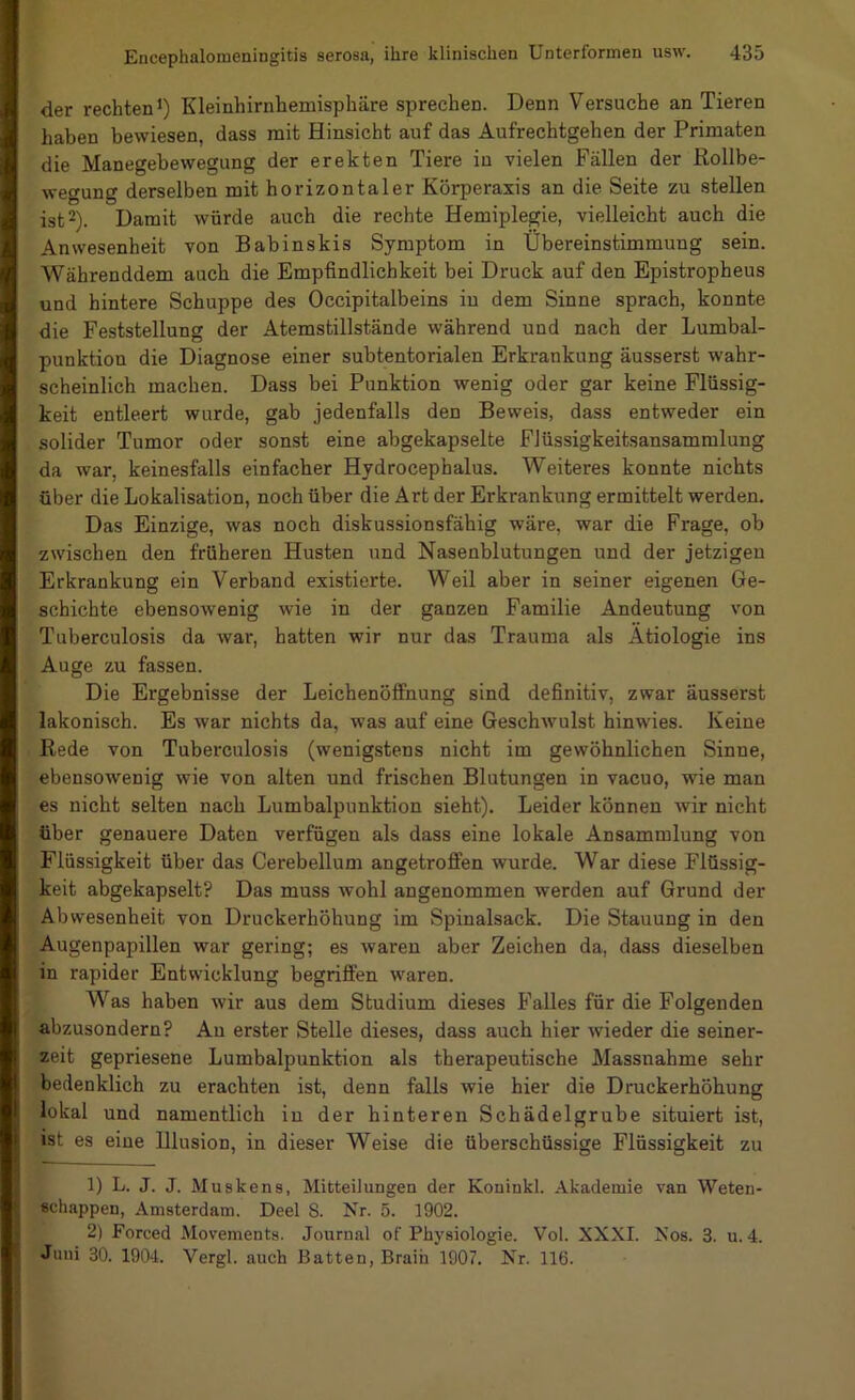 der rechten*) Kleinhirnhemisphäre sprechen. Denn Versuche an Tieren haben bewiesen, dass mit Hinsicht auf das Aufrechtgehen der Primaten die Manegebewegung der erekten Tiere in vielen Fällen der Rollbe- wegung derselben mit horizontaler Körperaxis an die Seite zu stellen ist 2). Damit würde auch die rechte Hemiplegie, vielleicht auch die Anwesenheit von Babinskis Symptom in Übereinstimmung sein. Währenddem auch die Empfindlichkeit bei Druck auf den Epistropheus und hintere Schuppe des Occipitalbeins iu dem Sinne sprach, konnte die Feststellung der Atemstillstände während und nach der Lumbal- punktion die Diagnose einer subtentorialen Erkrankung äusserst wahr- scheinlich machen. Dass bei Punktion wenig oder gar keine Flüssig- keit entleert wurde, gab jedenfalls den Beweis, dass entweder ein solider Tumor oder sonst eine abgekapselte FJüssigkeitsansammlung da war, keinesfalls einfacher Hydrocephalus. Weiteres konnte nichts über die Lokalisation, noch über die Art der Erkrankung ermittelt werden. Das Einzige, was noch diskussionsfähig wäre, war die Frage, ob zwischen den früheren Husten und Nasenblutungen und der jetzigen Erkrankung ein Verband existierte. Weil aber in seiner eigenen Ge- schichte ebensowenig wie in der ganzen Familie Andeutung von Tuberculosis da war, hatten wir nur das Trauma als Ätiologie ins Auge zu fassen. Die Ergebnisse der Leichenöffnung sind definitiv, zwar äusserst lakonisch. Es war nichts da, was auf eine Geschwulst hinwies. Keine Rede von Tuberculosis (wenigstens nicht im gewöhnlichen Sinne, ebensowenig wie von alten und frischen Blutungen in vacuo, wie man es nicht selten nach Lumbalpunktion sieht). Leider können wir nicht über genauere Daten verfügen als dass eine lokale Ansammlung von Flüssigkeit über das Cerebellum angetroffen wurde. War diese Flüssig- keit abgekapselt? Das muss wohl angenommen werden auf Grund der Abwesenheit von Druckerhöhung im Spinalsack. Die Stauung in den Augenpapillen war gering; es waren aber Zeichen da, dass dieselben in rapider Entwicklung begriffen waren. Was haben wir aus dem Studium dieses Falles für die Folgenden abzusondern? Au erster Stelle dieses, dass auch hier wieder die seiner- zeit gepriesene Lumbalpunktion als therapeutische Massnahme sehr bedenklich zu erachten ist, denn falls wie hier die Druckerhöhung lokal und namentlich iu der hinteren Schädelgrube situiert ist, ist es eine Ulusion, in dieser Weise die überschüssige Flüssigkeit zu 1) L. J. J. Muskens, Mitteilungen der Koninkl. Akademie van Weten- «chappen, Amsterdam. Deel 8. Nr. 5. 1902. 2) Forced Movements. Journal of Physiologie. Vol. XXXI. Nos. 3. u. 4. Juni 30. 1904. Vergl. auch Batten, Braih 1907. Nr. 116.