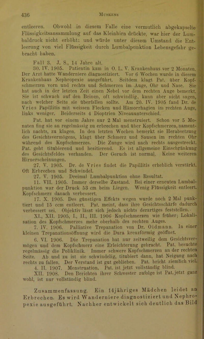 entleeren. Obwohl in diesem Falle eine vermntlicli abgekapselte 9 Flüssigkeitsansammlung auf das Kleinhirn drückte, war hier der Luin- d baldruck nicht erhöht; und würde unter diesem Umstand die Ent- H leerung von viel Flüssigkeit durch Lumbalpunktion Lebensgefahr ge- H bracht haben. ■ Fall 3. J. S., 14 Jahre alt. I 30. IV. 1905. Patientin kam in 0. L. V. Krankenhaus vor 2 Monaten. ■ Der Arzt hatte Wanderniere diagnostiziert. Vor 6 Wochen wurde in diesem I Krankenhaus Nephrope.\ie ausgeführt. Seitdem klagt Pat. über Kopf- I schmerzen vorn und rechts und Schmerzen im Auge, Ohr und Nase. Sie fl hat auch in der letzten Zeit einen Nebel vor dem rechten Auge bemerkt. I Sie ist schwach auf den Beinen, oft schwindlig, kann aber nicht sagen, I nacli welcher Seite sie überfallen sollte. Am 20. IV. 1905 fand Dr. de I Vries Papillitis mit weissen Flecken und Hiimorrhagien im rechten Auge,B links weniger. Beiderseits 4 Dioptrien Niveauunterschied. I Pat. hat vor einem Jahre nur 2 Mal menstruiert. Schon vor 5 Mo-1 naten fing sie an regelmässig zu erbrechen und über Kopfschmerzen, nament-1 lieh naclits, zu klagen. In den letzten Wochen bemerkt sie Herabsetzung B des Gesichtsvermögens, klagt über Schmerz und Sausen im rechten Ohrfl während des Kopfschmerzes. Die Zunge wird nach rechts ausgestreckt. H Pat. geht titubierend und hesitierend. Es ist allgemeine Einscliränkungfl des Gesichtsfeldes vorhanden. Der Geruch ist normal. Keine weiteren I Ilirnerscheinungen. I 27. V. 1905. Dr. de Vries findet die Papillitis erheblich verstärkt.B Oft Erbrechen und Schwindel. I 27. V. 1905. Dreimal Lumbalpunktion ohne Resultat. I 11. VII. 1905. Immer derselbe Zustand. Bei einer erneuten Lumbal-H j)unktion war der Druck 53 cm beim Liegen. Wenig Flüssigkeit entleert. H Kopfschmerz danach verbessert. H 17. X. 1905. Des günstigen Effekts wegen wurde noch 2 Mal punk-H tiert und 15 ccm entleert. Pat. meint, dass ihre Gesichtsschärfe dadurch fl verbessert sei. Objektiv lässt sich jedoch nichts derartiges feststellen. ■ N XI. , XII. 1905, L, 11., 111. 1906 Kopfschmerzen wie früher; Lokali-fl satiou des Kopfschmerzes mehr oberhalb des rechten Auges. fl 7. IV. 1906. Palliative Trepanation von Dr. Oidmann. In einer*! kleinen Trepanationsöffnung wird die Dura kreuzförmig geöffnet. 6. VI. 1906. Die Trepanation hat nur zeitweilig dem Gesichtsver-| j mögen und dem Kopfschmerz eine Erleichterung gebracht. Pat. besuchte | regelmässig die Poliklinik. Immer schwere Kopfschmerzen an der rechten^ | Seite. Ab und zu ist sie schwindelig, titubiert dann, hat Neigung naclr > rechts zu fallen. Der Verstand ist gut geblieben. Pat. bricht ziemlich vieU ^ 4. 11. 1907. Menstruation. Pat. ist jetzt vollständig blind. \ . XII. 1908. Den Berichten ihrer Schwester zufolge ist Pat.jetzt ganz wohl, ist nur vollständig blind. ZusamiDenfassung. Ein 14jähriges Mädchen leidet an Erbrechen. Es wird Wanderniere diagnostiziert und Nephro- pexie ausgeführt. Nachher entwickelt sich deutlich das Bild