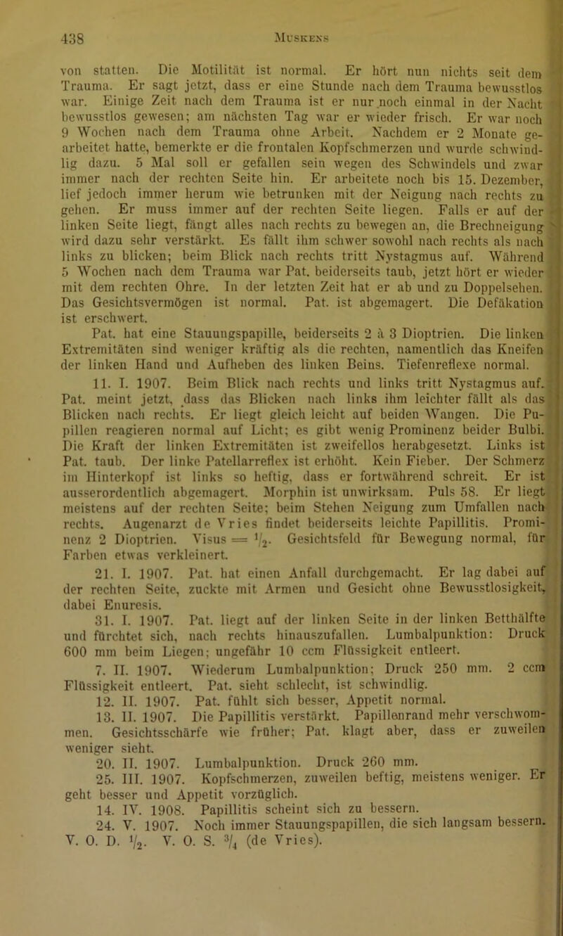 von statten. Die Motilititt ist normal. Er hört nun nichts seit den> Trauma. Er sagt jetzt, dass er eine Stunde nach dem Trauma bewusstlos ■ war. Einige Zeit nach dem Trauma ist er nur noch einmal in der Nacht ' bewusstlos gewesen; am nächsten Tag war er wieder frisch. Er war noch 9 Wochen nach dem Trauma ohne Arbeit. Nachdem er 2 Monate ge- arbeitet hatte, bemerkte er die frontalen Kopfschmerzen und wurde schAvind- lig dazu. 5 Mal soll er gefallen sein Avegen des ScliAvindels und ZAvar immer nach der rechten Seite hin. Er arbeitete noch bis 15. Dezember, lief jedoch immer herum Avie betrunken mit der Neigung nach rechts zu gehen. Er muss immer auf der rechten Seite liegen. Falls er auf der linken Seite liegt, fängt alles nach rechts zu bcAvegen an, die Brechneigung Avird dazu sehr verstärkt. Es fällt ihm sclnver soAvohl nach rechts als nach links zu blicken; beim Blick nach rechts tritt Nystagmus auf. Während 5 Wochen nach dem Trauma Avar Pat. beiderseits taub, jetzt hört er Avieder mit dem rechten Ohre. In der letzten Zeit hat er ab und zu Doppelsehen. Das Gesichtsvermögen ist normal. Pat. ist abgemagert. Die Defäkation ist erschAvert. Pat. hat eine Stauungspapille, beiderseits 2 ä 3 Dioptrien. Die linken Extremitäten sind Aveniger kräftig als die rechten, namentlich das Kneifen der linken Hand und Aufheben des linken Beins. Tiefenreflexe normal. 11. I. 1907. Beim Blick nach rechts und links tritt Nystagmus auf. Pat. meint jetzt, dass das Blicken nach links ihm leichter fällt als das Blicken nach rechts. Er liegt gleich leicht auf beiden Wangen. Die Pu- pillen reagieren normal auf Licht; es gibt Avenig Prominenz beider Bulbi. Die Kraft der linken Extremitäten ist zAveifellos herabgesetzt. Links ist Pat. taub. Der linke Patcllarreflex ist erhöht. Kein Fieber. Der Schmerz iin Hinterkopf ist links so heftig, dass er fortAvährend schreit. Er ist ausserordentlich abgemagert. Morphin ist uinvirksam. Puls 68. Er liegt meistens auf der rechten Seite; beim Stehen Neigung zum Umfallen nach rechts. Augenarzt de Vries findet beiderseits leichte Papillitis. Promi nenz 2 Dioptrien. Visus — ‘/j. Gesichtsfeld für BeAvegung normal, für, Farben etwas A-erkleinert. 21. 1. 1907. Pat. hat einen Anfall durchgemacht. Er lag dabei auf/ der rechten Seite, zuckte mit Armen und Gesicht ohne BeAvusstlosigkeit,>; dabei Enuresis. 31. I. 1907. und fürchtet sich. l Pat. liegt auf der linken Seite in der linken Betthülfte', nach rechts hinauszufallen. Lumbalpunktion: Druck.^ 600 mm beim Liegen; ungefähr 10 ccm Flüssigkeit entleert. j 7. II. 1907. Wiederum Lumbalpunktion; Druck 250 mm. 2 cen» Flüssigkeit entleert. Pat. sieht schlecht, ist schwindlig. j j 12. II. 1907. Pat. fühlt sich besser, Appetit normal. jj 13. 11.1907. Die Papillitis verstärkt. Papillenrand mehr verschwom-' men. Gesichtsschärfe Avie früher; Pat. klagt aber, dass er zuAveileii ' Aveniger sieht. 20. II. 1907. Lumbalpunktion. Druck 260 mm. 25. III. 1907. Kopfschmerzen, zuAveilen heftig, meistens weniger. Er geht besser und Appetit vorzüglich. 14. IV. 1908. Papillitis scheint sich zu bessern. 24. V. 1907. Noch immer Stauungspapillen, die sich langsam bessern. V. 0. D. % V. 0. S. »/4 (de Vries).