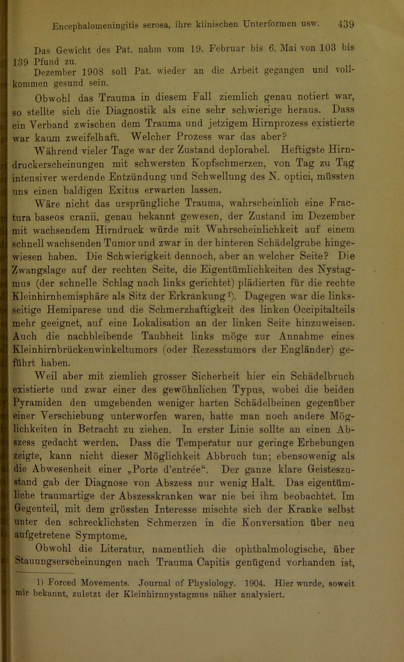 Das Gewicht des Pat. nahm vom 19. Februar bis 6. Mai von 103 bis 139 Pfund zu. Dezember 1908 soll Pat. wieder an die Arbeit gegangen und voll- kommen gesund sein. Obwohl das Trauma in diesem Fall ziemlich genau notiert war, so stellte sich die Diagnostik als eine sehr schwierige heraus. Dass ein Verband zwischen dem Trauma und jetzigem Hirnprozess existierte war kaum zweifelhaft. Welcher Prozess war das aber? Während vieler Tage war der Zustand deplorabel. Heftigste Hirn- druckerscheinungen mit schwersten Kopfschmerzen, von Tag zu Tag intensiver werdende Entzündung und Schwellung des N. optici, müssten uns einen baldigen Exitus erwarten lassen. Wäre nicht das ursprüngliche Trauma, wahrscheinlich eine Frac- tura baseos cranii, genau bekannt gewesen, der Zustand im Dezember mit wachsendem Hirndruck würde mit Wahrscheinlichkeit auf einem schnell wachsenden Tumor und zwar in der hinteren Schädelgrube hinge- wiesen haben. Die Schwierigkeit dennoch, aber an welcher Seite? Die Zwangslage auf der rechten Seite, die Eigentümlichkeiten des Nystag- mus (der schnelle Schlag nach links gerichtet) plädierten für die rechte Kleinhirnhemisphäre als Sitz der Erkrankung i). Dagegen war die links- seitige Hemiparese und die Schmerzhaftigkeit des linken Occipitalteils mehr geeignet, auf eine Lokalisation an der linken Seite hinzuweisen. Auch die nachbleibende Taubheit links möge zur Annahme eines Kleinhirnbrückenwinkeltumors (oder Rezesstumors der Engländer) ge- führt haben. Weil aber mit ziemlich grosser Sicherheit hier ein Schädelbruch existierte und zwar einer des gewöhnlichen Typus, wobei die beiden Pyramiden den umgebenden weniger harten Schädelbeinen gegenüber einer Verschiebung unterworfen waren, hatte man noch andere Mög- lichkeiten in Betracht zu ziehen. In erster Linie sollte an einen Ab- szess gedacht werden. Dass die Temperatur nur geringe Erhebungen zeigte, kann nicht dieser Möglichkeit Abbruch tun; ebensowenig als die Abwesenheit einer „Porte d’entree“. Der ganze klare Geisteszu- stand gab der Diagnose von Abszess nur wenig Halt. Das eigentüm- liche traumartige der Abszesskranken war nie bei ihm beobachtet. Im Gegenteil, mit dem grössten Interesse mischte sich der Kranke selbst unter den schrecklichsten Schmerzen in die Konversation über neu aufgetretene Symptome. Obwohl die Literatur, namentlich die ophthalmologische, über Stauungserscheinungen nach Trauma Capitis genügend vorhanden ist, 1) Forced Movements. Journal of Physiology. 1904. Hier wurde, soweit mir bekannt, zuletzt der Kleinhirnnystagmus näher analysiert.