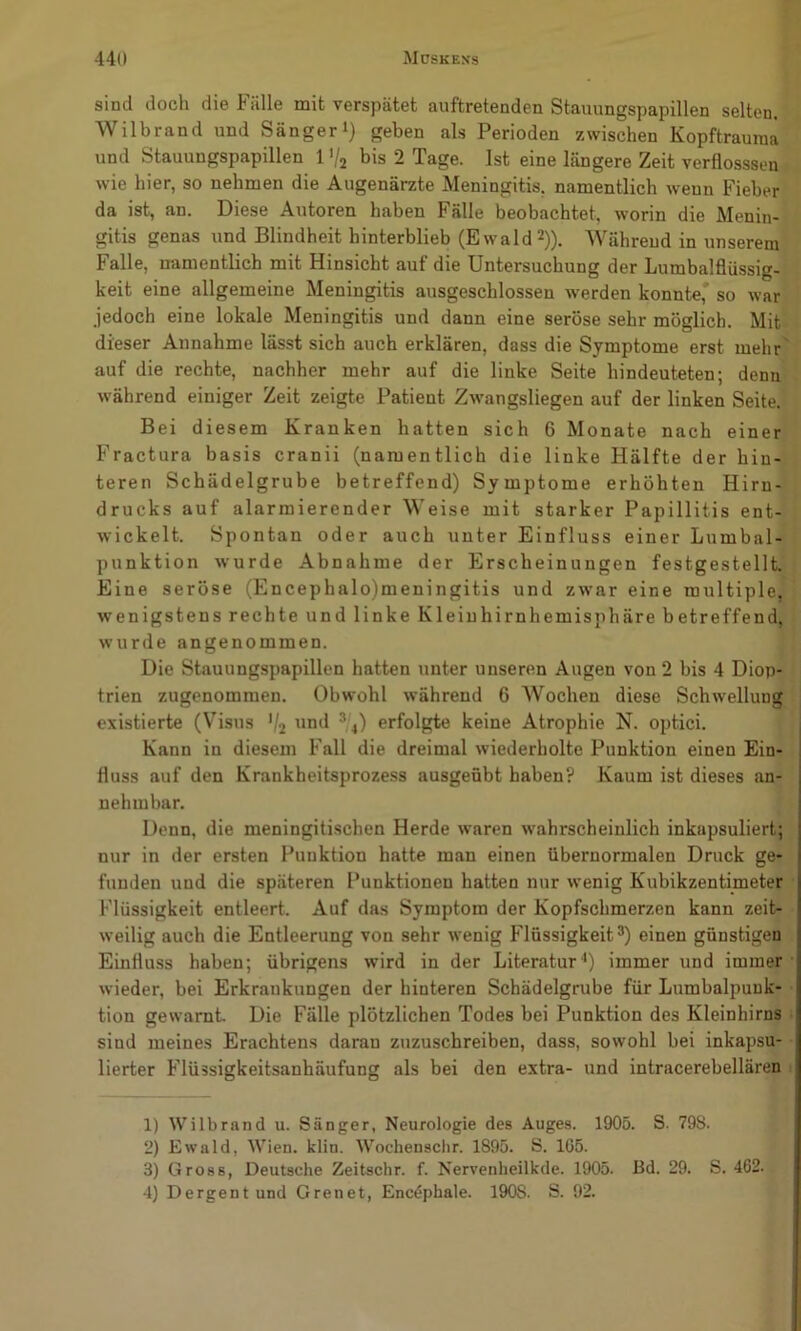 sind doch die Fälle mit verspätet auftretenden Stauungspapillen selten. Wilbrand und Sängeri) geben als Perioden zwischen Kopftrauraa und Stauungspapillen 1 V2 bis 2 Tage. Ist eine längere Zeit verflosssen wie hier, so nehmen die Augenärzte Meningitis, namentlich wenn Fieber da ist, an. Diese Autoren haben Fälle beobachtet, worin die Menin- gitis genas und Blindheit hinterblieb (Ewald 2)). Während in unserem Falle, namentlich mit Hinsicht auf die Untersuchung der Lumbalfliissig- keit eine allgemeine Meningitis ausgeschlossen werden konnte,' so war jedoch eine lokale Meningitis und dann eine seröse sehr möglich. Mit dieser Annahme lässt sich auch erklären, dass die Symptome erst mehr auf die rechte, nachher mehr auf die linke Seite hindeuteten; denn während einiger Zeit zeigte Patient Zwangsliegen auf der linken Seite. Bei diesem Kranken hatten sich 6 Monate nach einer Fractura basis cranii (namentlich die linke Hälfte der hin- teren Schädelgrube betreffend) Symptome erhöhten Hirn- drucks auf alarmierender Weise mit starker Papillitis ent- wickelt. Spontan oder auch unter Einfluss einer Lumbal- punktion wurde Abnahme der Erscheinungen festgestellt. Eine seröse (Encephalo)meningitis und zwar eine multiple, wenigstens rechte und linke Kleiuhirnhemisphäre betreffend, wurde angenommen. Die Stauungspapillen hatten unter unseren Augen von 2 bis 4 Diop- trien zugenommen. Obwohl während 6 Wochen diese Schwellung existierte (Visus ’/2 ond ^4) erfolgte keine Atrophie N. optici. Kann in diesem Fall die dreimal wiederholte Punktion einen Ein- fluss auf den Krankheitsprozess ausgeöbt haben? Kaum ist dieses an- nehmbar. Denn, die meningitischen Herde waren wahrscheinlich inkapsuliert; nur in der ersten Punktion hatte man einen übernormalen Druck ge- funden und die späteren Punktionen hatten nur wenig Kubikzentimeter Flüssigkeit entleert. Auf das Symptom der Kopfschmerzen kann zeit- weilig auch die Entleerung von sehr wenig Hüssigkeit®) einen günstigen Einfluss haben; übrigens wird in der Literatur•*) immer und immer wieder, bei Erkrankungen der hinteren Schädelgrube für Lumbalpunk- tion gewarnt Die Fälle plötzlichen Todes bei Punktion des Kleinhirns sind meines Erachtens daran zuzuschreiben, dass, sowohl bei inkapsu- lierter Flüssigkeitsanhäufung als bei den extra- und intracerebellären 1) VVMlbrand u. Sänger, Neurologie des Auges. 1905. S. 798. 2) Ewald, Wien. klin. Wochenscltr. 1895. S. 1G5. 3) Gross, Deutsche Zeitschr. f. Nervenheilkde. 1905. Bd. 29. S. 462. 4) Dergentund Grenet, Encöphale. 1908. S. 92.