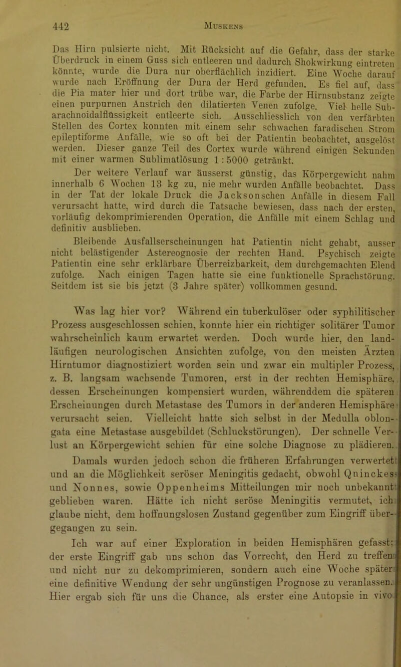 Das Hirn pulsierte nicht. Mit RQcksicht auf die Gefahr, dass der starke Überdruck in einem Guss sicli entleeren und dadurch Shokwirkuug eintreten könnte, wurde die Dura nur oberflächlich inzidiert. Eine Woche darauf wurde nach Eröffnung der Dura der Herd gefunden. Es fiel auf, dass die Pia raater hier und dort trübe war, die Farbe der Hirnsubstanz 'zeigte einen purpurnen Anstrich den dilatierten Venen zufolge. Viel helle Sul)- arachnoidalflüssigkeit entleerte sich. Ausschliesslich von den verfärbten Stellen des Cortex konnten mit einem sehr schwachen faradischen Strom e))ileptiforme Anfälle, wie so oft bei der Patientin beobachtet, ausgelöst werden. Dieser ganze Teil des Cortex wurde während einigen Sekunden mit einer warmen Sublimatlösung ] : 5000 getränkt. Der weitere Verlauf war äusserst günstig, das Körpergewicht nahm innerhalb 6 Wochen 13 kg zu, nie mehr wurden Anfälle beobachtet. Dass in der Tat der lokale Druck die Jacksonschen Anfälle in diesem Fall verursacht hatte, wird durch die Tatsache bewiesen, dass nach der ersten, vorläufig dekomprimierenden Operation, die Anfälle mit einem Schlag und definitiv ausblieben. Bleibende Ausfallserscheinungen hat Patientin nicht gehabt, ausser nicht belästigender Astereognosie der rechten Hand. Psychisch zeigte Patientin eine sehr erklärbare Überreizbarkeit, dem durchgemachten Elend zufolge. Nach einigen Tagen hatte sie eine funktionelle Sprachstörung. Seitdem ist sie bis jetzt (3 Jahre später) vollkommen gesund. Was lag hier vor? Während ein tuberkulöser oder syphilitischer Prozess ausgeschlossen schien, konnte hier ein richtiger solitärer Tumor wahrscheinlich kaum erwartet werden. Doch wurde hier, den land- läufigen neurologischen Ansichten zufolge, von den meisten Ärzten Hirntumor diagnostiziert worden sein und zwar ein multipler Prozess,. z. B. langsam wachsende Tumoren, erst in der rechten Hemisphäre.. dessen Erscheinungen kompensiert wurden, währenddem die späteren. Erscheinungen durch Metastase des Tumors in der anderen Hemisphäre verursacht seien. Vielleicht hatte sich selbst in der Medulla oblon- gata eine Metastase ausgebildet (Schluckstörungen). Der schnelle Ver- lust an Körpergewicht schien für eine solche Diagnose zu plädieren. Damals wurden jedoch schon die früheren Erfahrungen verwertet: und an die Möglichkeit seröser Meningitis gedacht, obwohl Qninckes^ und Xonnes, sowie Oppenheims Mitteilungen mir noch unbekannt: geblieben waren. Hätte ich nicht seröse Meningitis vermutet., ich» glaube nicht, dem hoffnungslosen Zustand gegenüber zum Eingriff über- gegangen zu sein. Ich war auf einer Exploration in beiden Hemisphären gefasst: der erste Eingriff gab uns schon das Vorrecht, den Herd zu treffen, und nicht nur zu dekomprimieren, sondern auch eine Woche später eine definitive Wendung der sehr ungünstigen Prognose zu veranlassen.. Hier ergab sich für uns die Chance, als erster eine Autopsie in vivo