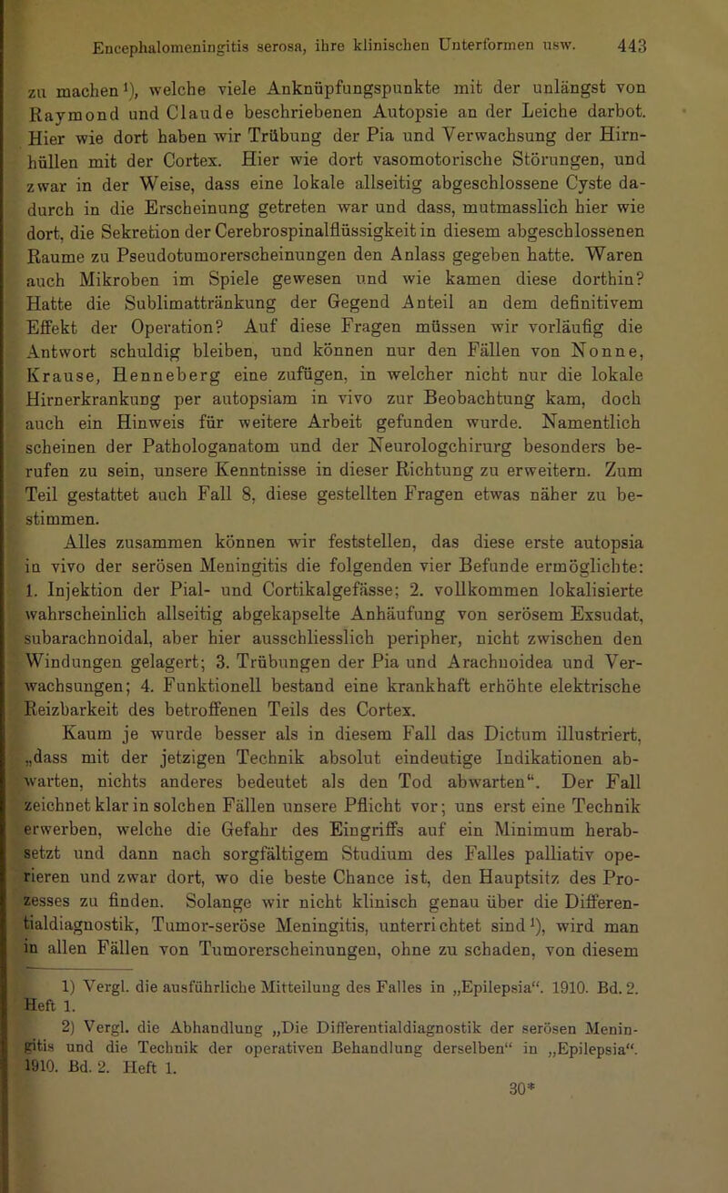 zu machen 1), welche viele Anknüpfungspunkte mit der unlängst von Raymond und Claude beschriebenen Autopsie an der Leiche darbot. Hier wie dort haben wir Trübung der Pia und Verwachsung der Hirn- hüllen mit der Cortex. Hier wie dort vasomotorische Störungen, und zwar in der Weise, dass eine lokale allseitig abgeschlossene Cyste da- durch in die Erscheinung getreten war und dass, mutmasslich hier wie dort, die Sekretion der Cerebrospinalflüssigkeit in diesem abgeschlossenen Raume zu Pseudotumorerscheinungen den Anlass gegeben batte. Waren auch Mikroben im Spiele gewesen u.nd wie kamen diese dorthin? Hatte die Sublimattränkung der Gegend Anteil an dem definitivem Effekt der Operation? Auf diese Fragen müssen wir vorläufig die Antwort schuldig bleiben, und können nur den Fällen von Nonne, Krause, Henneberg eine zufügen, in welcher nicht nur die lokale Hirnerkrankung per autopsiam in vivo zur Beobachtung kam, doch auch ein Hinweis für weitere Arbeit gefunden wurde. Namentlich scheinen der Pathologanatom und der Neurologchirurg besonders be- rufen zu sein, unsere Kenntnisse in dieser Richtung zu erweitern. Zum Teil gestattet auch Fall 8, diese gestellten Fragen etwas näher zu be- stimmen. Alles zusammen können wir feststellen, das diese erste autopsia in vivo der serösen Meningitis die folgenden vier Befunde ermöglichte: 1. Injektion der Pial- und Cortikalgefässe; 2. vollkommen lokalisierte wahrscheinlich allseitig abgekapselte Anhäufung von serösem Exsudat, subarachnoidal, aber hier ausschliesslich peripher, nicht zwischen den Windungen gelagert; 3. Trübungen der Pia und Arachuoidea und Ver- wachsungen; 4. Funktionell bestand eine krankhaft erhöhte elektrische Reizbarkeit des betroffenen Teils des Cortex. Kaum je wurde besser als in diesem Fall das Dictum illustriert, „dass mit der jetzigen Technik absolut eindeutige Indikationen ab- warten, nichts anderes bedeutet als den Tod abw'arten“. Der Fall zeichnet klar in solchen Fällen unsere Pflicht vor; uns erst eine Technik erwerben, welche die Gefahr des Eingriffs auf ein Minimum herab- setzt und dann nach sorgfältigem Studium des Falles palliativ ope- rieren und zwar dort, wo die beste Chance ist, den Hauptsitz des Pro- ’zesses zu finden. Solange wir nicht klinisch genau über die Differen- tialdiagnostik, Tumor-seröse Meningitis, unterrichtet sind^), wird man in allen Fällen von Tumorerscheinungen, ohne zu schaden, von diesem 1) Vergl. die ausführliche Mitteilung des Falles in „Epilepsia“. 1910. Bd. 2. Heft 1. 2) Vergl. die Abhandlung „Die Diflerentialdiagnostik der serösen Menin- gitis und die Technik der operativen Behandlung derselben“ in „Epilepsia“. 1910. Bd. 2. Heft 1. 30*