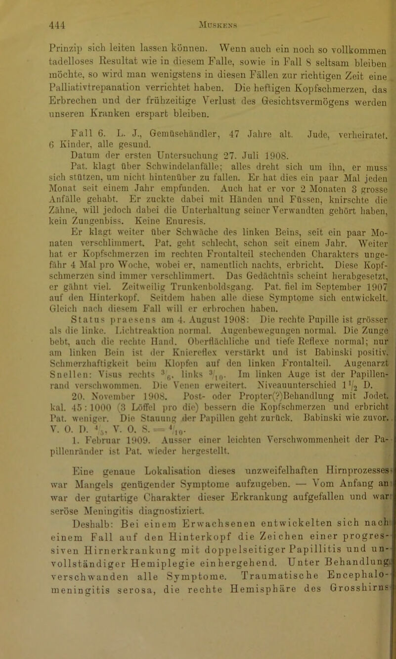 Prinzi]» sich leiten lassen können. Wenn auch ein noch so vollkommen tadelloses Resultat wie in diesem Falle, sowie in Fall S seltsam bleiben möchte, so wird man wenigstens in diesen Fällen zur richtigen Zeit eine Palliativtrepanation verrichtet haben. Die heftigen Kopfschmerzen, das Erbrechen und der frühzeitige Verlust des Gesichtsvermögens werden unseren Kranken erspart bleiben. Fall 6. L. J., Gemüsehändler, 47 Jahre alt. Jude, verheiratet. 0 Kinder, alle gesund. Datum der ersten Untersuchung 27. Juli 1908. Pat. klagt über Schwindelanfülle; alles dreht sich um ihn, er muss sich stützen, um niclit hintenüber zu fallen. Er hat dies ein paar Mal jeden Monat seit einem Jahr empfunden. Auch hat er vor 2 Jlonaten 3 grosse Anfülle gehabt. Er zuckte dabei mit Händen und Füssen, knirschte die Zähne, will jedoch dabei die Unterhaltung seiner Verwandten gehört haben, kein Zungenbiss. Keine Enuresis. Er klagt weiter über Schwäche des linken Beins, seit ein paar Mo- naten verschlimmert. Pat. geht schlecht, schon seit einem Jahr. Weiter hat er Kopfschmerzen im rechten Frontalteil stechenden Charakters unge- fähr 4 Mal pro Woche, wobei er, namcutlich nachts, erbricht. Diese Kopf- schmerzen sind immer verschlimmert. Das Gedächtnis sclieint herabgesetzt, er gähnt viel. Zeitweilig Trunkenboldsgang. Pat. fiel im September 1907 auf (len Ilinterkopf. Seitdem haben alle diese Symptome sich entwickelt. Gleich nach diesem Fall will er erbrochen haben. Status ))raesens am 4. August 1908: Die rechte Pupille ist grösser als die linke. I.ichtreaktion normal. Augenbewegungen normal. Die Zunge bebt, auch die rechte Hand. Oberfiächliche und tiefe Reflexe normal; nur am linken Bein ist der Knicrefiex verstärkt und ist Babinski positiv. SchmerzhaftiKkeit beim Klopfen auf den linken Frontalteil. Augenarzt Snellcn: Visus rechts links ^’,q. Im linken Auge ist der Papillen- rand verschwommen. Die Venen erweitert. Niveauunterschied 1'/2 D- 20. November 1908. Post- oder Propter(?)Bebandlung mit Jodet, kal. 45:1000 (3 Löffel pro die) bessern die Kopfschmerzen und erbricht Pat. weniger. Die Stauung der Papillen geht zurück. Babinski wie zuvor. V. 0. D. V,, V. 0. S. = ^o• 1. Februar 1909. Ausser einer leichten Verschwommenheit der Pa- pillcnränder ist Pat. wieder liergestellt. Eine genaue Lokalisation dieses unzweifelhaften Hirnprozesses- war Mangels genügender Symptome aufzngeben. — Vom Anfang an- w'ar der gutartige Charakter dieser Erkrankung aufgefallen und war seröse Meningitis diagnostiziert. Deshalb: Bei einem Erwachsenen entwickelten sich nach einem Fall auf den Hinterkopf die Zeichen einer progres- siven Hirnerkrankung mit doppelseitiger Papillitis und un- vollständiger Hemiplegie einhergehend. Unter Behandlungi verschwanden alle Symptome. Traumatische Encephalo- meningitis serosa, die rechte Hemisphäre des Grosshirns